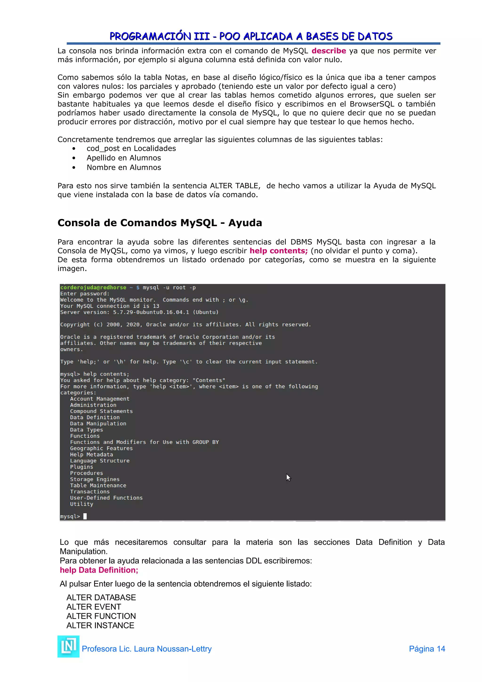 PROGRAMACIÓN III - POO APLICADA A BASES DE DATOS
PROGRAMACIÓN III - POO APLICADA A BASES DE DATOS
La consola nos brinda información extra con el comando de MySQL describe ya que nos permite ver
más información, por ejemplo si alguna columna está definida con valor nulo.
Como sabemos sólo la tabla Notas, en base al diseño lógico/físico es la única que iba a tener campos
con valores nulos: los parciales y aprobado (teniendo este un valor por defecto igual a cero)
Sin embargo podemos ver que al crear las tablas hemos cometido algunos errores, que suelen ser
bastante habituales ya que leemos desde el diseño físico y escribimos en el BrowserSQL o también
podríamos haber usado directamente la consola de MySQL, lo que no quiere decir que no se puedan
producir errores por distracción, motivo por el cual siempre hay que testear lo que hemos hecho.
Concretamente tendremos que arreglar las siguientes columnas de las siguientes tablas:
 cod_post en Localidades
 Apellido en Alumnos
 Nombre en Alumnos
Para esto nos sirve también la sentencia ALTER TABLE, de hecho vamos a utilizar la Ayuda de MySQL
que viene instalada con la base de datos vía comando.
Consola de Comandos MySQL - Ayuda
Para encontrar la ayuda sobre las diferentes sentencias del DBMS MySQL basta con ingresar a la
Consola de MyQSL, como ya vimos, y luego escribir help contents; (no olvidar el punto y coma).
De esta forma obtendremos un listado ordenado por categorías, como se muestra en la siguiente
imagen.
Lo que más necesitaremos consultar para la materia son las secciones Data Definition y Data
Manipulation.
Para obtener la ayuda relacionada a las sentencias DDL escribiremos:
help Data Definition;
Al pulsar Enter luego de la sentencia obtendremos el siguiente listado:
ALTER DATABASE
ALTER EVENT
ALTER FUNCTION
ALTER INSTANCE
Profesora Lic. Laura Noussan-Lettry Página 14
 