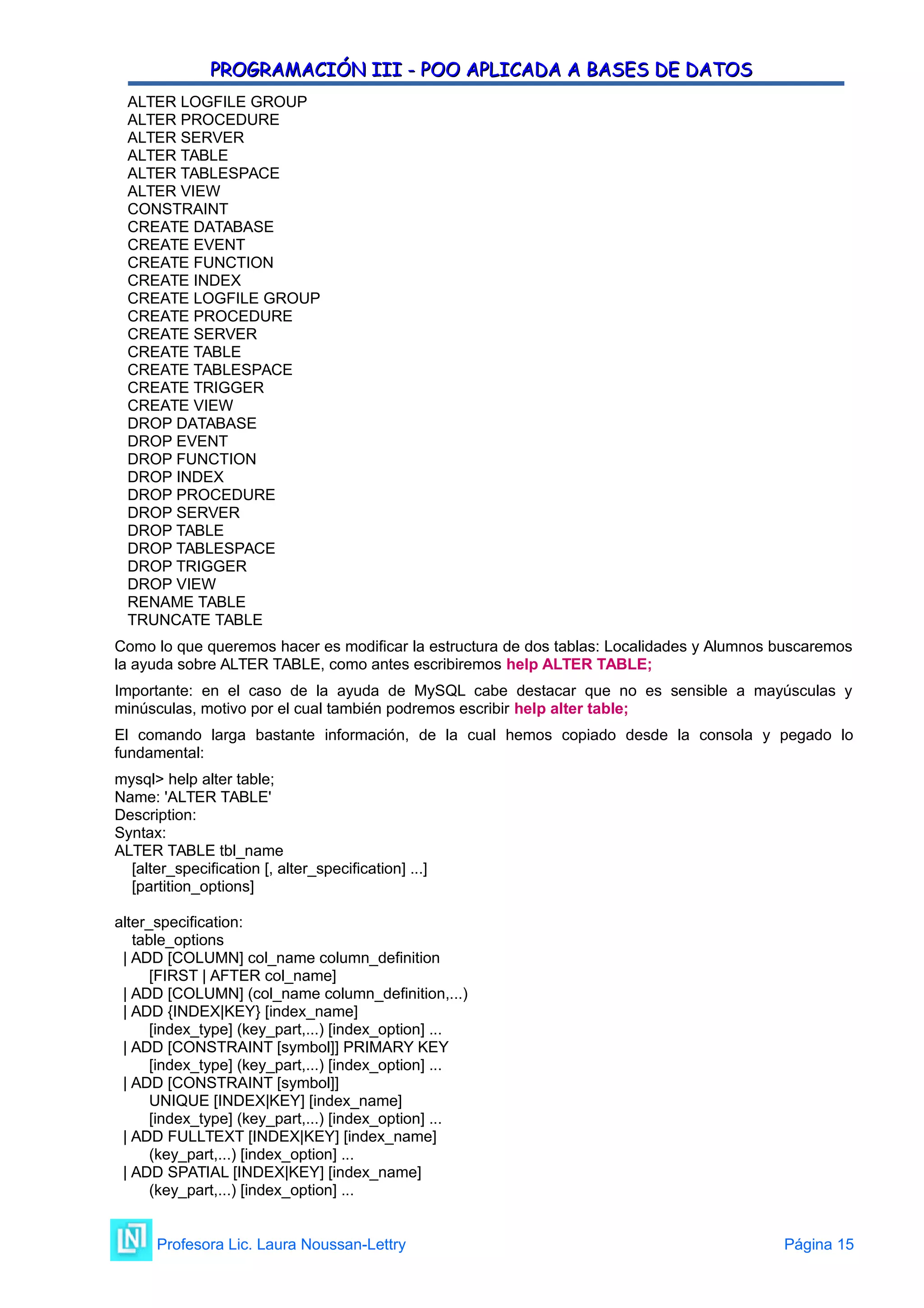 PROGRAMACIÓN III - POO APLICADA A BASES DE DATOS
PROGRAMACIÓN III - POO APLICADA A BASES DE DATOS
ALTER LOGFILE GROUP
ALTER PROCEDURE
ALTER SERVER
ALTER TABLE
ALTER TABLESPACE
ALTER VIEW
CONSTRAINT
CREATE DATABASE
CREATE EVENT
CREATE FUNCTION
CREATE INDEX
CREATE LOGFILE GROUP
CREATE PROCEDURE
CREATE SERVER
CREATE TABLE
CREATE TABLESPACE
CREATE TRIGGER
CREATE VIEW
DROP DATABASE
DROP EVENT
DROP FUNCTION
DROP INDEX
DROP PROCEDURE
DROP SERVER
DROP TABLE
DROP TABLESPACE
DROP TRIGGER
DROP VIEW
RENAME TABLE
TRUNCATE TABLE
Como lo que queremos hacer es modificar la estructura de dos tablas: Localidades y Alumnos buscaremos
la ayuda sobre ALTER TABLE, como antes escribiremos help ALTER TABLE;
Importante: en el caso de la ayuda de MySQL cabe destacar que no es sensible a mayúsculas y
minúsculas, motivo por el cual también podremos escribir help alter table;
El comando larga bastante información, de la cual hemos copiado desde la consola y pegado lo
fundamental:
mysql> help alter table;
Name: 'ALTER TABLE'
Description:
Syntax:
ALTER TABLE tbl_name
[alter_specification [, alter_specification] ...]
[partition_options]
alter_specification:
table_options
| ADD [COLUMN] col_name column_definition
[FIRST | AFTER col_name]
| ADD [COLUMN] (col_name column_definition,...)
| ADD {INDEX|KEY} [index_name]
[index_type] (key_part,...) [index_option] ...
| ADD [CONSTRAINT [symbol]] PRIMARY KEY
[index_type] (key_part,...) [index_option] ...
| ADD [CONSTRAINT [symbol]]
UNIQUE [INDEX|KEY] [index_name]
[index_type] (key_part,...) [index_option] ...
| ADD FULLTEXT [INDEX|KEY] [index_name]
(key_part,...) [index_option] ...
| ADD SPATIAL [INDEX|KEY] [index_name]
(key_part,...) [index_option] ...
Profesora Lic. Laura Noussan-Lettry Página 15
 