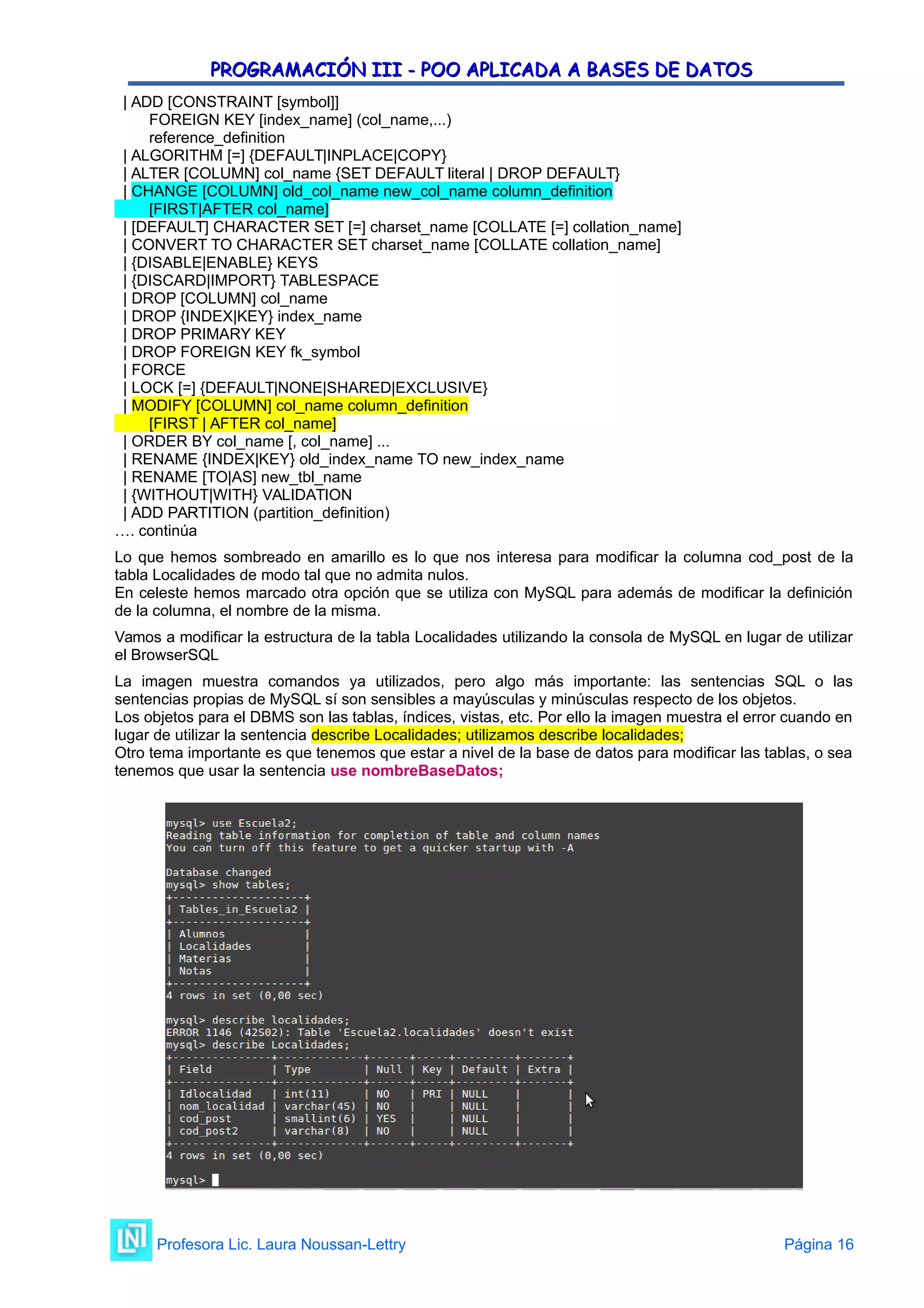 PROGRAMACIÓN III - POO APLICADA A BASES DE DATOS
PROGRAMACIÓN III - POO APLICADA A BASES DE DATOS
| ADD [CONSTRAINT [symbol]]
FOREIGN KEY [index_name] (col_name,...)
reference_definition
| ALGORITHM [=] {DEFAULT|INPLACE|COPY}
| ALTER [COLUMN] col_name {SET DEFAULT literal | DROP DEFAULT}
| CHANGE [COLUMN] old_col_name new_col_name column_definition
[FIRST|AFTER col_name]
| [DEFAULT] CHARACTER SET [=] charset_name [COLLATE [=] collation_name]
| CONVERT TO CHARACTER SET charset_name [COLLATE collation_name]
| {DISABLE|ENABLE} KEYS
| {DISCARD|IMPORT} TABLESPACE
| DROP [COLUMN] col_name
| DROP {INDEX|KEY} index_name
| DROP PRIMARY KEY
| DROP FOREIGN KEY fk_symbol
| FORCE
| LOCK [=] {DEFAULT|NONE|SHARED|EXCLUSIVE}
| MODIFY [COLUMN] col_name column_definition
[FIRST | AFTER col_name]
| ORDER BY col_name [, col_name] ...
| RENAME {INDEX|KEY} old_index_name TO new_index_name
| RENAME [TO|AS] new_tbl_name
| {WITHOUT|WITH} VALIDATION
| ADD PARTITION (partition_definition)
…. continúa
Lo que hemos sombreado en amarillo es lo que nos interesa para modificar la columna cod_post de la
tabla Localidades de modo tal que no admita nulos.
En celeste hemos marcado otra opción que se utiliza con MySQL para además de modificar la definición
de la columna, el nombre de la misma.
Vamos a modificar la estructura de la tabla Localidades utilizando la consola de MySQL en lugar de utilizar
el BrowserSQL
La imagen muestra comandos ya utilizados, pero algo más importante: las sentencias SQL o las
sentencias propias de MySQL sí son sensibles a mayúsculas y minúsculas respecto de los objetos.
Los objetos para el DBMS son las tablas, índices, vistas, etc. Por ello la imagen muestra el error cuando en
lugar de utilizar la sentencia describe Localidades; utilizamos describe localidades;
Otro tema importante es que tenemos que estar a nivel de la base de datos para modificar las tablas, o sea
tenemos que usar la sentencia use nombreBaseDatos;
Profesora Lic. Laura Noussan-Lettry Página 16
 
