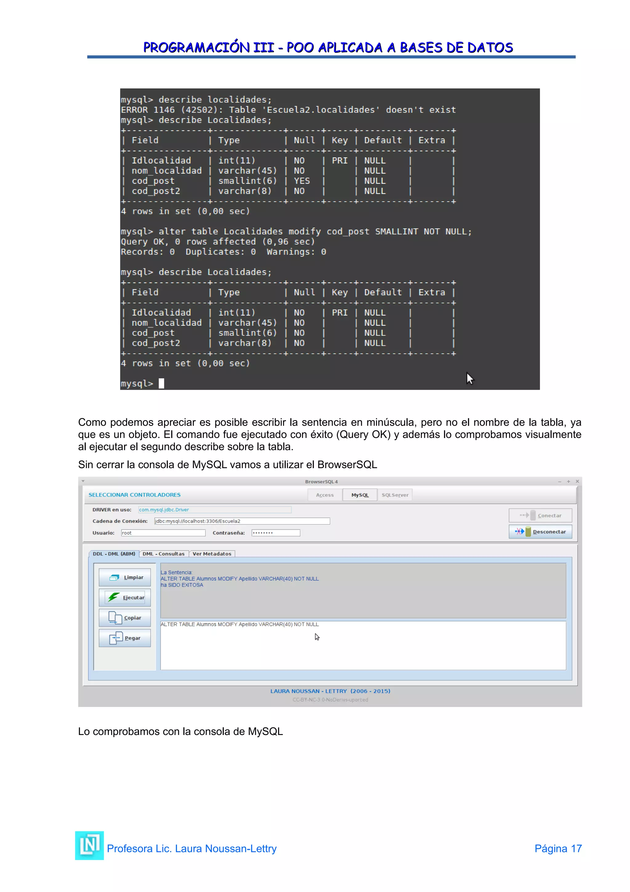 PROGRAMACIÓN III - POO APLICADA A BASES DE DATOS
PROGRAMACIÓN III - POO APLICADA A BASES DE DATOS
Como podemos apreciar es posible escribir la sentencia en minúscula, pero no el nombre de la tabla, ya
que es un objeto. El comando fue ejecutado con éxito (Query OK) y además lo comprobamos visualmente
al ejecutar el segundo describe sobre la tabla.
Sin cerrar la consola de MySQL vamos a utilizar el BrowserSQL
Lo comprobamos con la consola de MySQL
Profesora Lic. Laura Noussan-Lettry Página 17
 