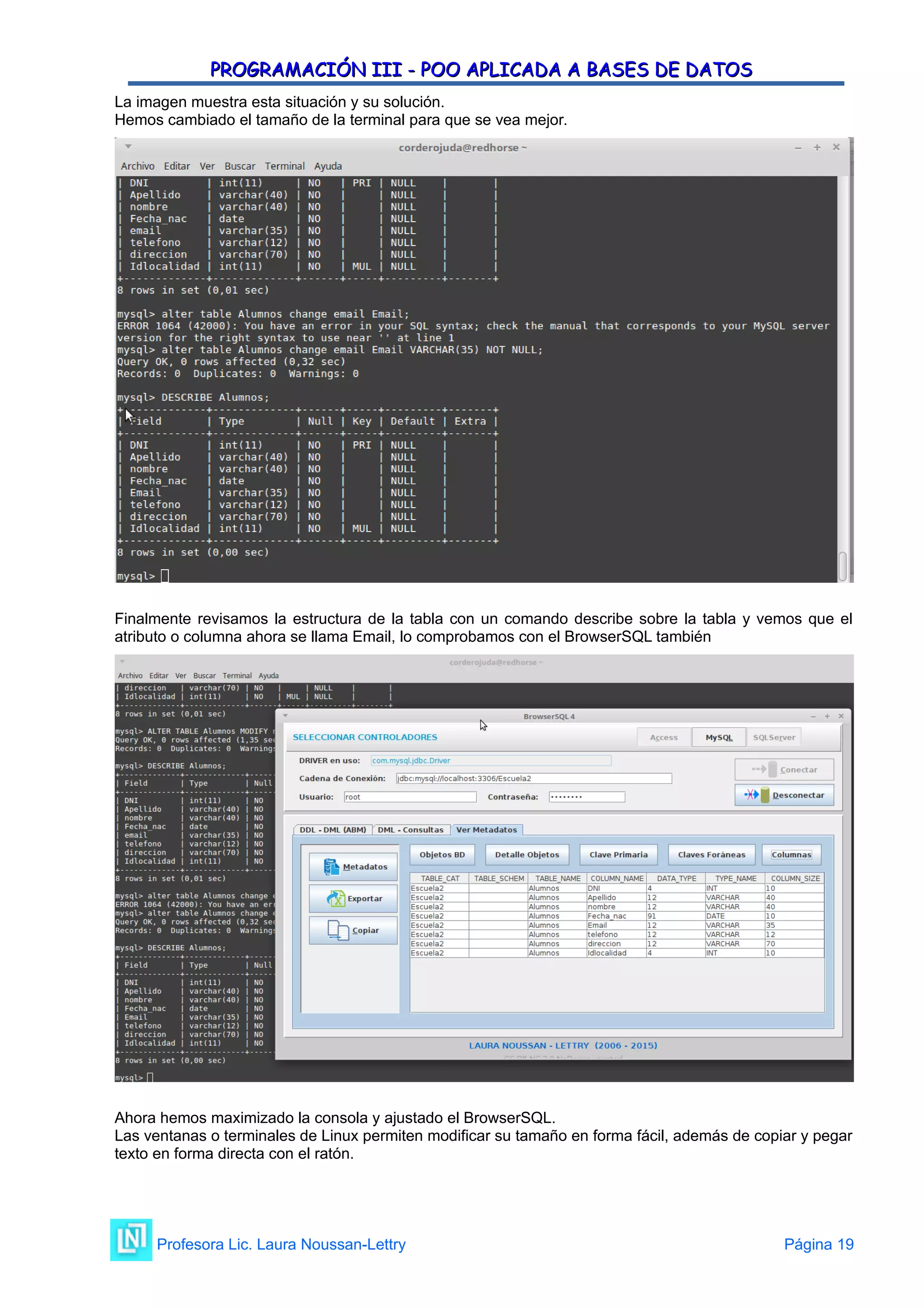 PROGRAMACIÓN III - POO APLICADA A BASES DE DATOS
PROGRAMACIÓN III - POO APLICADA A BASES DE DATOS
La imagen muestra esta situación y su solución.
Hemos cambiado el tamaño de la terminal para que se vea mejor.
Finalmente revisamos la estructura de la tabla con un comando describe sobre la tabla y vemos que el
atributo o columna ahora se llama Email, lo comprobamos con el BrowserSQL también
Ahora hemos maximizado la consola y ajustado el BrowserSQL.
Las ventanas o terminales de Linux permiten modificar su tamaño en forma fácil, además de copiar y pegar
texto en forma directa con el ratón.
Profesora Lic. Laura Noussan-Lettry Página 19
 