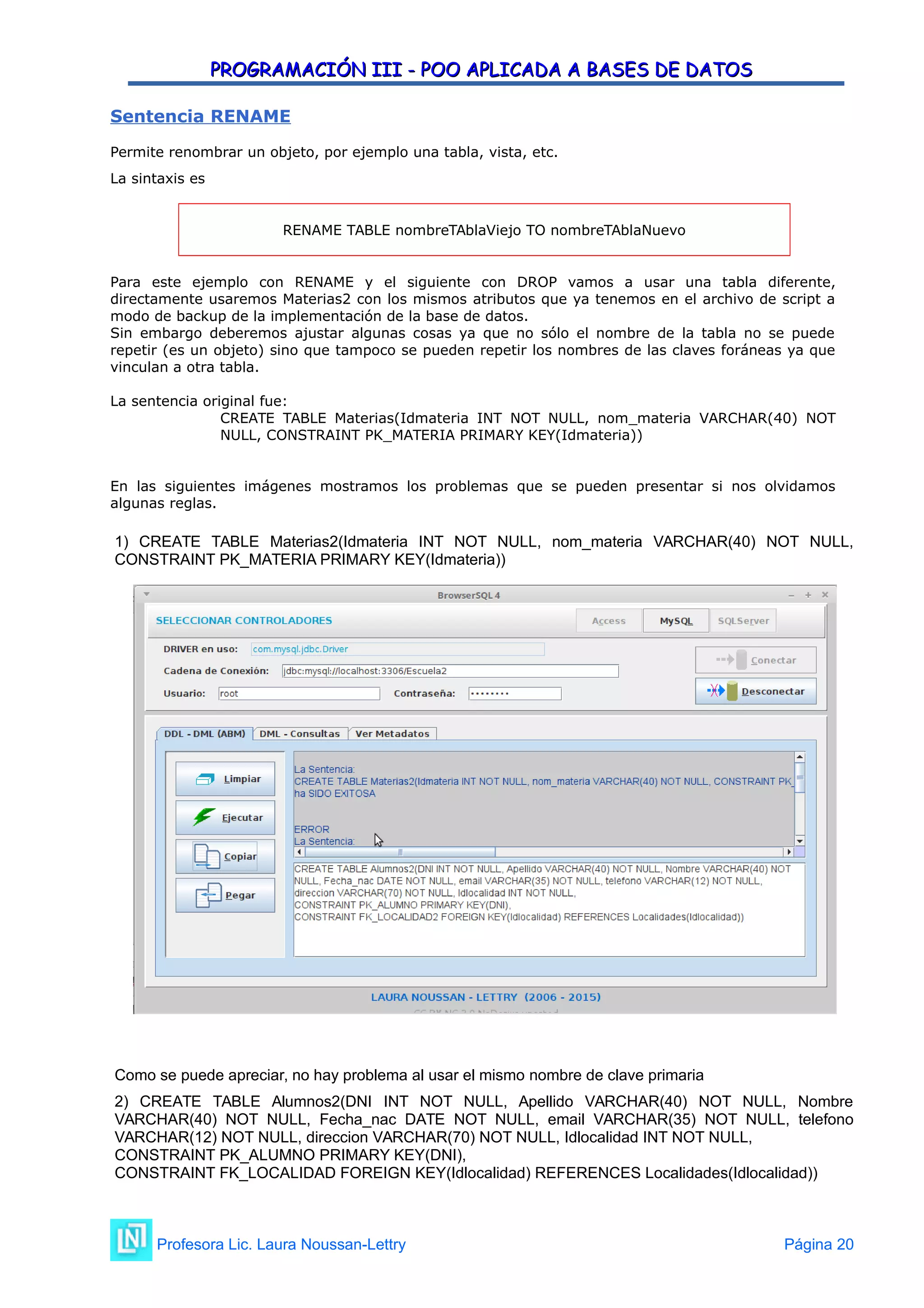PROGRAMACIÓN III - POO APLICADA A BASES DE DATOS
PROGRAMACIÓN III - POO APLICADA A BASES DE DATOS
Sentencia RENAME
Permite renombrar un objeto, por ejemplo una tabla, vista, etc.
La sintaxis es
RENAME TABLE nombreTAblaViejo TO nombreTAblaNuevo
Para este ejemplo con RENAME y el siguiente con DROP vamos a usar una tabla diferente,
directamente usaremos Materias2 con los mismos atributos que ya tenemos en el archivo de script a
modo de backup de la implementación de la base de datos.
Sin embargo deberemos ajustar algunas cosas ya que no sólo el nombre de la tabla no se puede
repetir (es un objeto) sino que tampoco se pueden repetir los nombres de las claves foráneas ya que
vinculan a otra tabla.
La sentencia original fue:
CREATE TABLE Materias(Idmateria INT NOT NULL, nom_materia VARCHAR(40) NOT
NULL, CONSTRAINT PK_MATERIA PRIMARY KEY(Idmateria))
En las siguientes imágenes mostramos los problemas que se pueden presentar si nos olvidamos
algunas reglas.
1) CREATE TABLE Materias2(Idmateria INT NOT NULL, nom_materia VARCHAR(40) NOT NULL,
CONSTRAINT PK_MATERIA PRIMARY KEY(Idmateria))
Como se puede apreciar, no hay problema al usar el mismo nombre de clave primaria
2) CREATE TABLE Alumnos2(DNI INT NOT NULL, Apellido VARCHAR(40) NOT NULL, Nombre
VARCHAR(40) NOT NULL, Fecha_nac DATE NOT NULL, email VARCHAR(35) NOT NULL, telefono
VARCHAR(12) NOT NULL, direccion VARCHAR(70) NOT NULL, Idlocalidad INT NOT NULL,
CONSTRAINT PK_ALUMNO PRIMARY KEY(DNI),
CONSTRAINT FK_LOCALIDAD FOREIGN KEY(Idlocalidad) REFERENCES Localidades(Idlocalidad))
Profesora Lic. Laura Noussan-Lettry Página 20
 