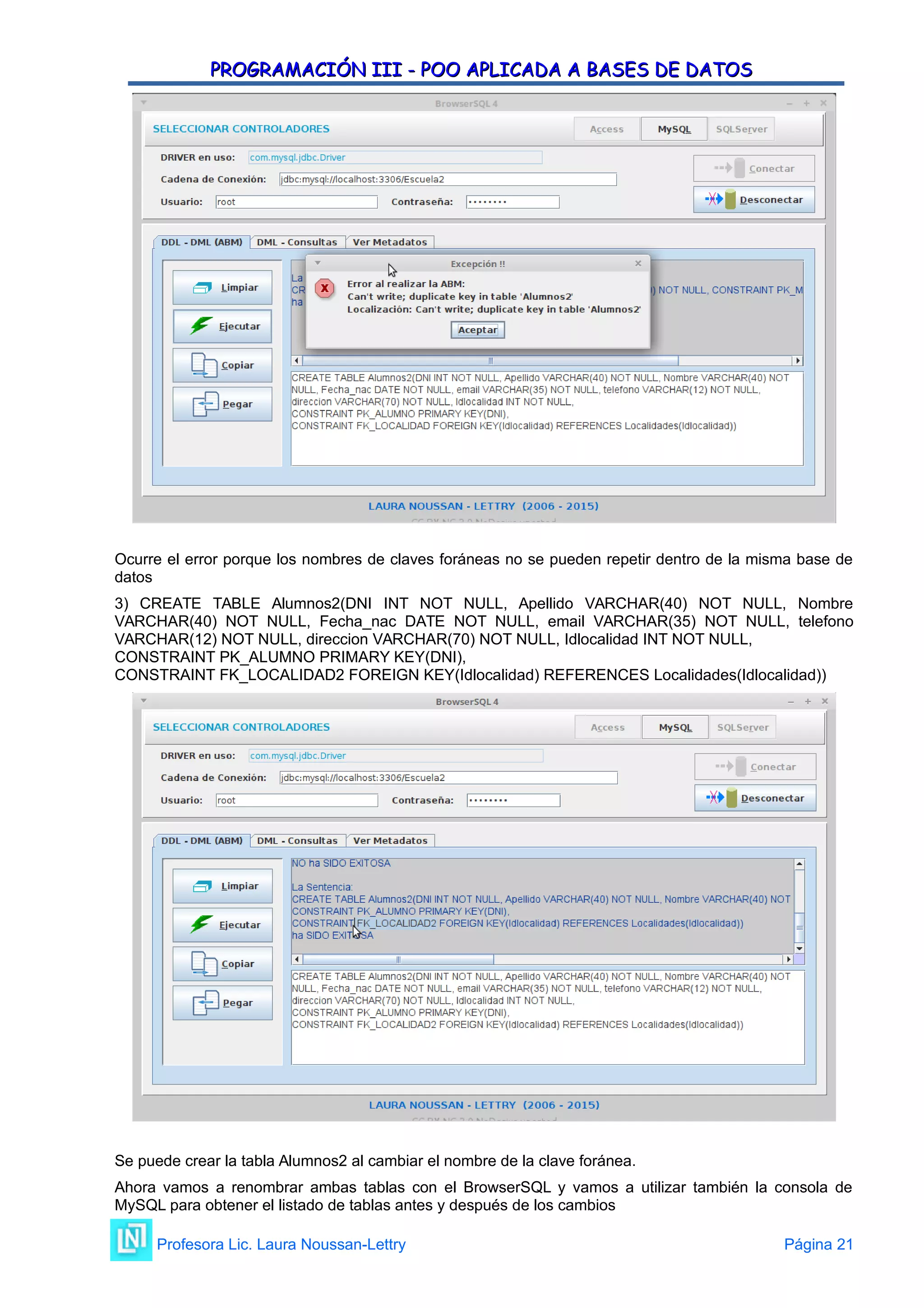 PROGRAMACIÓN III - POO APLICADA A BASES DE DATOS
PROGRAMACIÓN III - POO APLICADA A BASES DE DATOS
Ocurre el error porque los nombres de claves foráneas no se pueden repetir dentro de la misma base de
datos
3) CREATE TABLE Alumnos2(DNI INT NOT NULL, Apellido VARCHAR(40) NOT NULL, Nombre
VARCHAR(40) NOT NULL, Fecha_nac DATE NOT NULL, email VARCHAR(35) NOT NULL, telefono
VARCHAR(12) NOT NULL, direccion VARCHAR(70) NOT NULL, Idlocalidad INT NOT NULL,
CONSTRAINT PK_ALUMNO PRIMARY KEY(DNI),
CONSTRAINT FK_LOCALIDAD2 FOREIGN KEY(Idlocalidad) REFERENCES Localidades(Idlocalidad))
Se puede crear la tabla Alumnos2 al cambiar el nombre de la clave foránea.
Ahora vamos a renombrar ambas tablas con el BrowserSQL y vamos a utilizar también la consola de
MySQL para obtener el listado de tablas antes y después de los cambios
Profesora Lic. Laura Noussan-Lettry Página 21
 