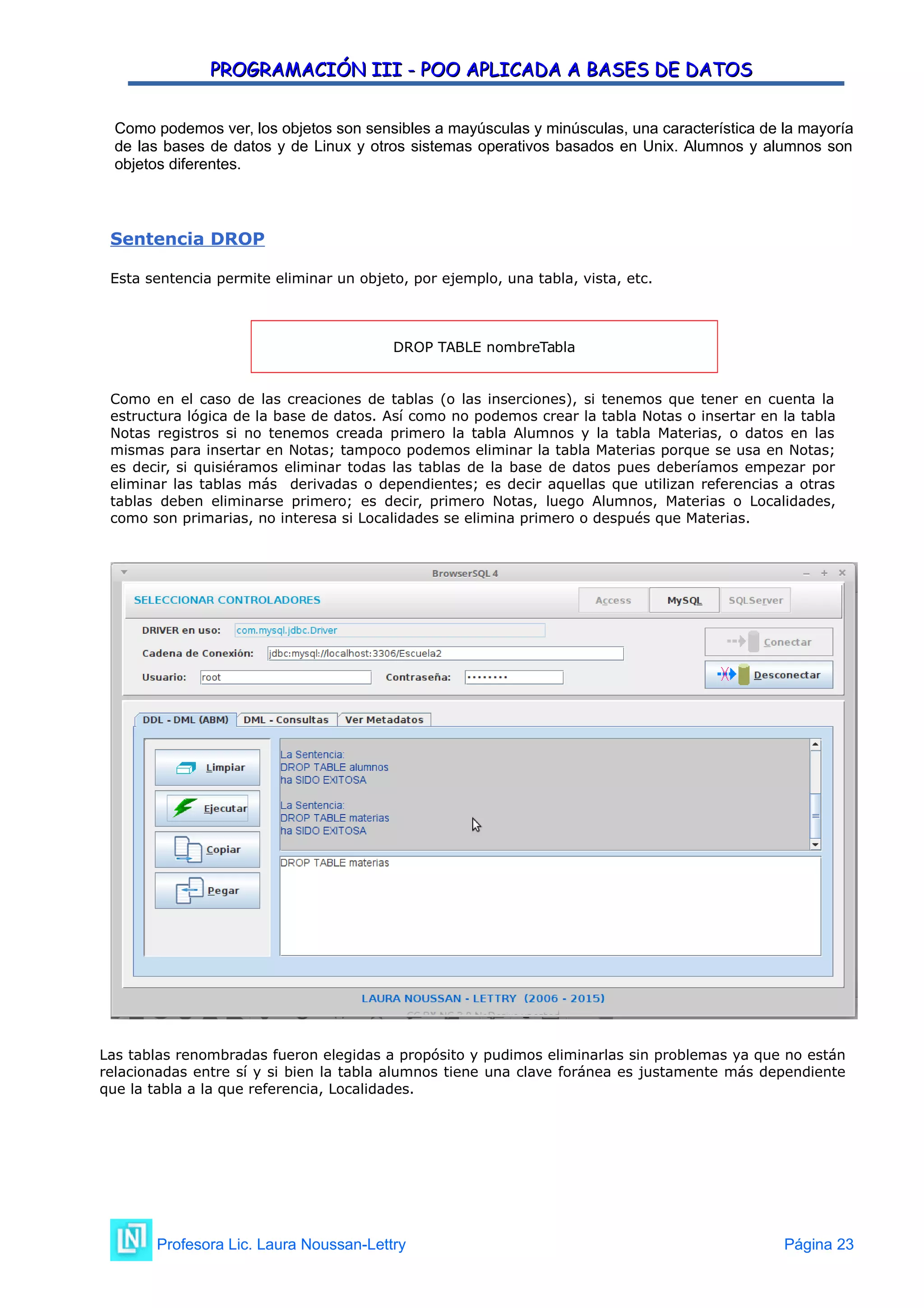 PROGRAMACIÓN III - POO APLICADA A BASES DE DATOS
PROGRAMACIÓN III - POO APLICADA A BASES DE DATOS
Como podemos ver, los objetos son sensibles a mayúsculas y minúsculas, una característica de la mayoría
de las bases de datos y de Linux y otros sistemas operativos basados en Unix. Alumnos y alumnos son
objetos diferentes.
Sentencia DROP
Esta sentencia permite eliminar un objeto, por ejemplo, una tabla, vista, etc.
DROP TABLE nombreTabla
Como en el caso de las creaciones de tablas (o las inserciones), si tenemos que tener en cuenta la
estructura lógica de la base de datos. Así como no podemos crear la tabla Notas o insertar en la tabla
Notas registros si no tenemos creada primero la tabla Alumnos y la tabla Materias, o datos en las
mismas para insertar en Notas; tampoco podemos eliminar la tabla Materias porque se usa en Notas;
es decir, si quisiéramos eliminar todas las tablas de la base de datos pues deberíamos empezar por
eliminar las tablas más derivadas o dependientes; es decir aquellas que utilizan referencias a otras
tablas deben eliminarse primero; es decir, primero Notas, luego Alumnos, Materias o Localidades,
como son primarias, no interesa si Localidades se elimina primero o después que Materias.
Las tablas renombradas fueron elegidas a propósito y pudimos eliminarlas sin problemas ya que no están
relacionadas entre sí y si bien la tabla alumnos tiene una clave foránea es justamente más dependiente
que la tabla a la que referencia, Localidades.
Profesora Lic. Laura Noussan-Lettry Página 23
 