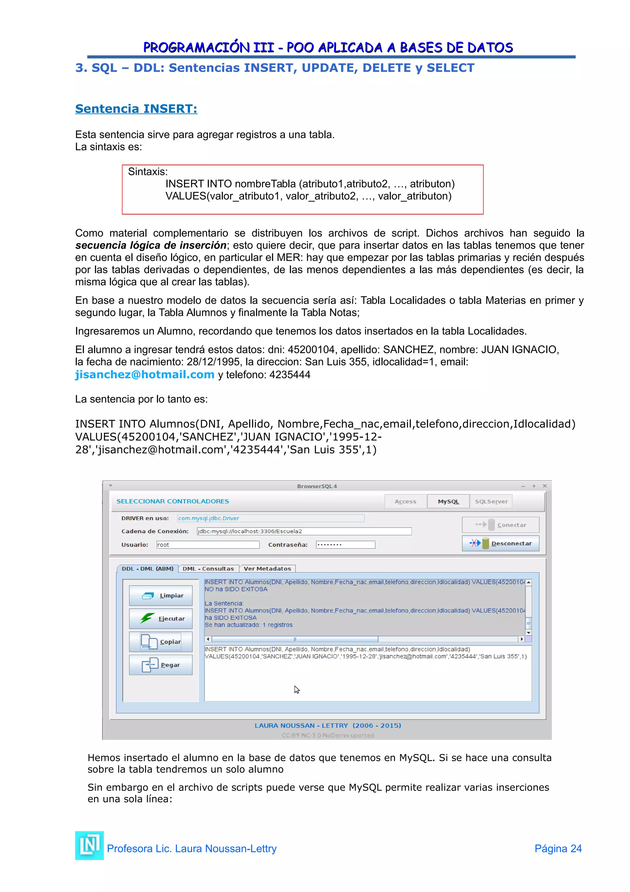 PROGRAMACIÓN III - POO APLICADA A BASES DE DATOS
PROGRAMACIÓN III - POO APLICADA A BASES DE DATOS
3. SQL – DDL: Sentencias INSERT, UPDATE, DELETE y SELECT
Sentencia INSERT:
Esta sentencia sirve para agregar registros a una tabla.
La sintaxis es:
Sintaxis:
INSERT INTO nombreTabla (atributo1,atributo2, …, atributon)
VALUES(valor_atributo1, valor_atributo2, …, valor_atributon)
Como material complementario se distribuyen los archivos de script. Dichos archivos han seguido la
secuencia lógica de inserción; esto quiere decir, que para insertar datos en las tablas tenemos que tener
en cuenta el diseño lógico, en particular el MER: hay que empezar por las tablas primarias y recién después
por las tablas derivadas o dependientes, de las menos dependientes a las más dependientes (es decir, la
misma lógica que al crear las tablas).
En base a nuestro modelo de datos la secuencia sería así: Tabla Localidades o tabla Materias en primer y
segundo lugar, la Tabla Alumnos y finalmente la Tabla Notas;
Ingresaremos un Alumno, recordando que tenemos los datos insertados en la tabla Localidades.
El alumno a ingresar tendrá estos datos: dni: 45200104, apellido: SANCHEZ, nombre: JUAN IGNACIO,
la fecha de nacimiento: 28/12/1995, la direccion: San Luis 355, idlocalidad=1, email:
jisanchez@hotmail.com y telefono: 4235444
La sentencia por lo tanto es:
INSERT INTO Alumnos(DNI, Apellido, Nombre,Fecha_nac,email,telefono,direccion,Idlocalidad)
VALUES(45200104,'SANCHEZ','JUAN IGNACIO','1995-12-
28','jisanchez@hotmail.com','4235444','San Luis 355',1)
Hemos insertado el alumno en la base de datos que tenemos en MySQL. Si se hace una consulta
sobre la tabla tendremos un solo alumno
Sin embargo en el archivo de scripts puede verse que MySQL permite realizar varias inserciones
en una sola línea:
Profesora Lic. Laura Noussan-Lettry Página 24
 