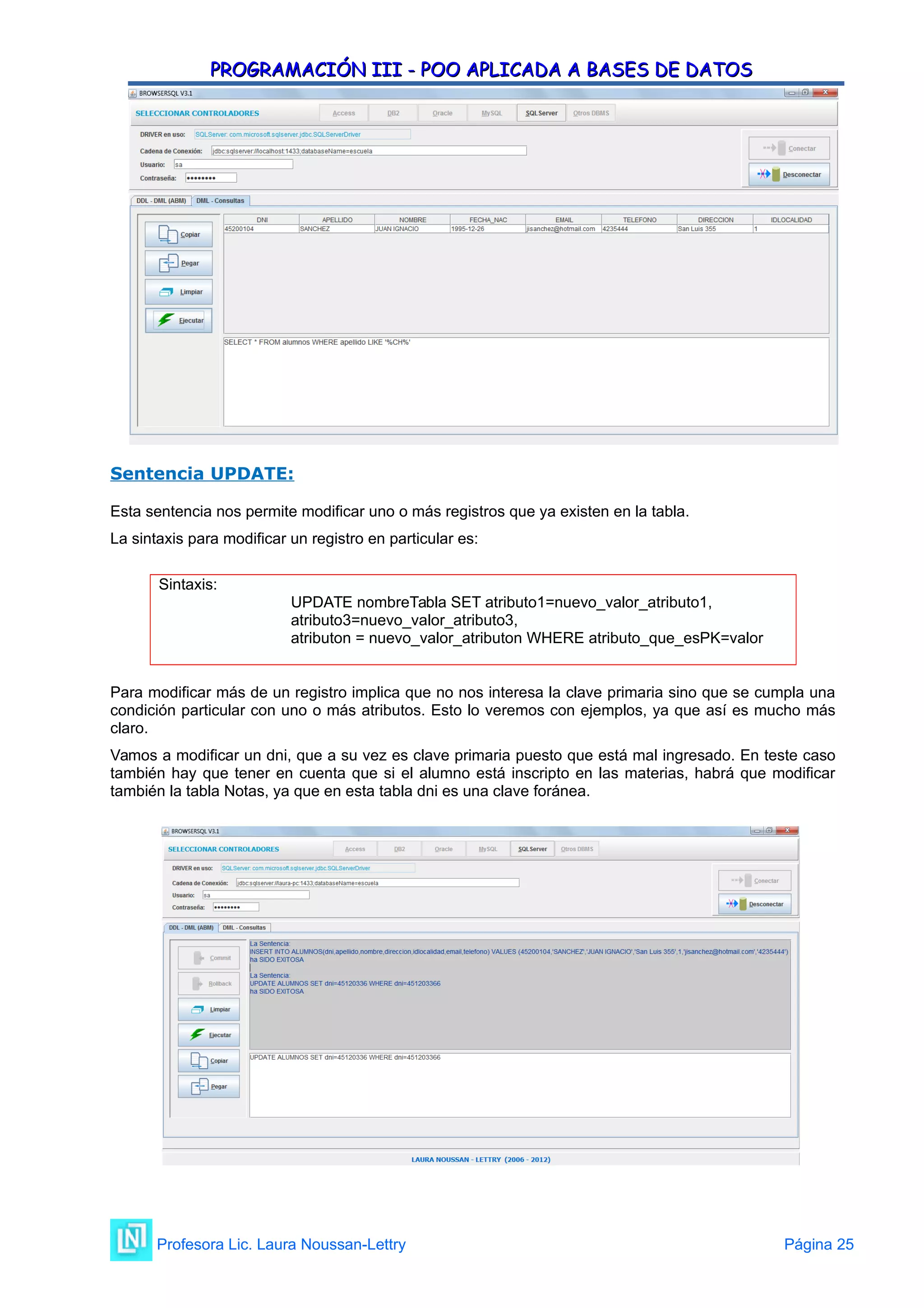 PROGRAMACIÓN III - POO APLICADA A BASES DE DATOS
PROGRAMACIÓN III - POO APLICADA A BASES DE DATOS
Sentencia UPDATE:
Esta sentencia nos permite modificar uno o más registros que ya existen en la tabla.
La sintaxis para modificar un registro en particular es:
Sintaxis:
UPDATE nombreTabla SET atributo1=nuevo_valor_atributo1,
atributo3=nuevo_valor_atributo3,
atributon = nuevo_valor_atributon WHERE atributo_que_esPK=valor
Para modificar más de un registro implica que no nos interesa la clave primaria sino que se cumpla una
condición particular con uno o más atributos. Esto lo veremos con ejemplos, ya que así es mucho más
claro.
Vamos a modificar un dni, que a su vez es clave primaria puesto que está mal ingresado. En teste caso
también hay que tener en cuenta que si el alumno está inscripto en las materias, habrá que modificar
también la tabla Notas, ya que en esta tabla dni es una clave foránea.
Profesora Lic. Laura Noussan-Lettry Página 25
 