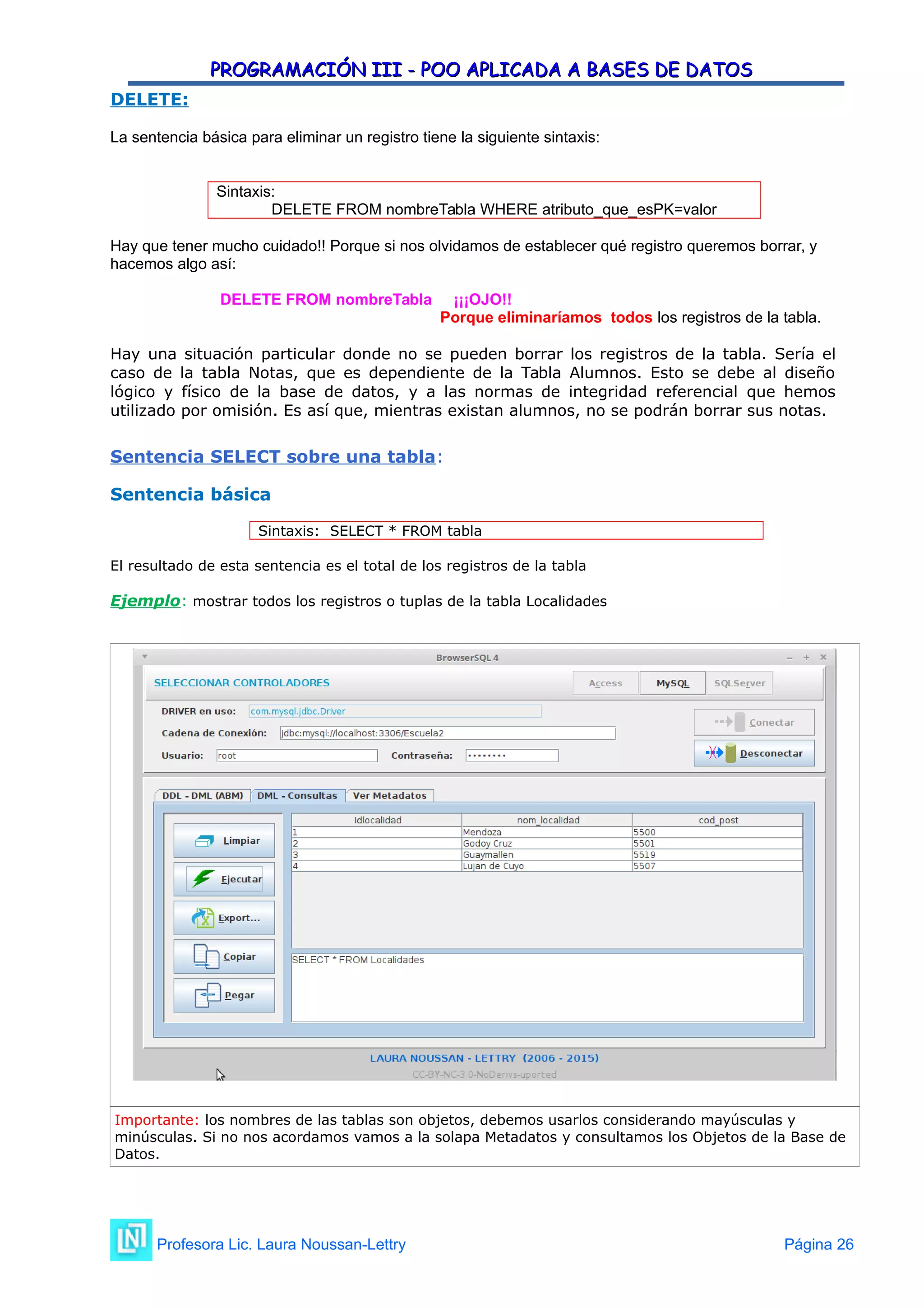 PROGRAMACIÓN III - POO APLICADA A BASES DE DATOS
PROGRAMACIÓN III - POO APLICADA A BASES DE DATOS
DELETE:
La sentencia básica para eliminar un registro tiene la siguiente sintaxis:
Sintaxis:
DELETE FROM nombreTabla WHERE atributo_que_esPK=valor
Hay que tener mucho cuidado!! Porque si nos olvidamos de establecer qué registro queremos borrar, y
hacemos algo así:
DELETE FROM nombreTabla ¡¡¡OJO!!
Porque eliminaríamos todos los registros de la tabla.
Hay una situación particular donde no se pueden borrar los registros de la tabla. Sería el
caso de la tabla Notas, que es dependiente de la Tabla Alumnos. Esto se debe al diseño
lógico y físico de la base de datos, y a las normas de integridad referencial que hemos
utilizado por omisión. Es así que, mientras existan alumnos, no se podrán borrar sus notas.
Sentencia SELECT sobre una tabla:
Sentencia básica
Sintaxis: SELECT * FROM tabla
El resultado de esta sentencia es el total de los registros de la tabla
Ejemplo: mostrar todos los registros o tuplas de la tabla Localidades
Importante: los nombres de las tablas son objetos, debemos usarlos considerando mayúsculas y
minúsculas. Si no nos acordamos vamos a la solapa Metadatos y consultamos los Objetos de la Base de
Datos.
Profesora Lic. Laura Noussan-Lettry Página 26
 
