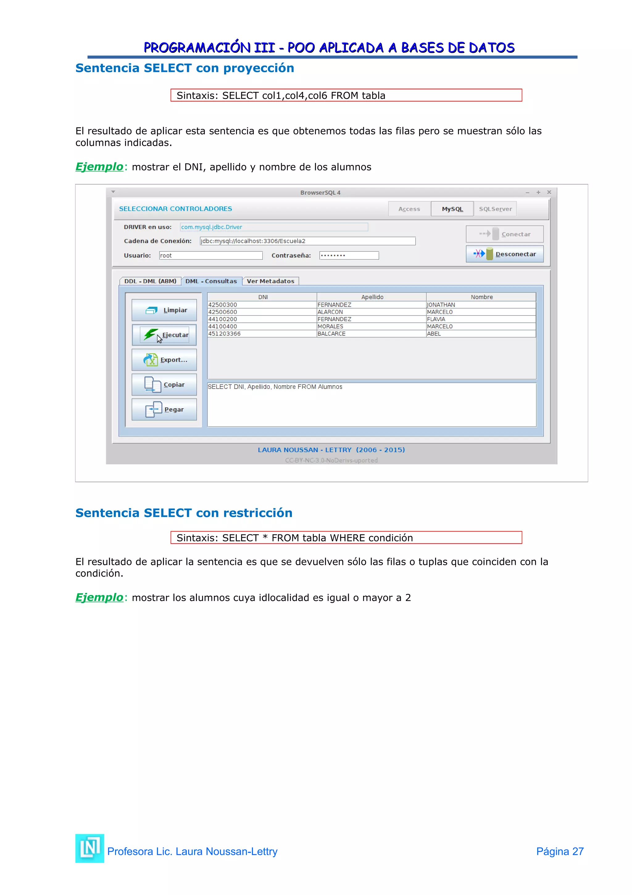 PROGRAMACIÓN III - POO APLICADA A BASES DE DATOS
PROGRAMACIÓN III - POO APLICADA A BASES DE DATOS
Sentencia SELECT con proyección
Sintaxis: SELECT col1,col4,col6 FROM tabla
El resultado de aplicar esta sentencia es que obtenemos todas las filas pero se muestran sólo las
columnas indicadas.
Ejemplo: mostrar el DNI, apellido y nombre de los alumnos
Sentencia SELECT con restricción
Sintaxis: SELECT * FROM tabla WHERE condición
El resultado de aplicar la sentencia es que se devuelven sólo las filas o tuplas que coinciden con la
condición.
Ejemplo: mostrar los alumnos cuya idlocalidad es igual o mayor a 2
Profesora Lic. Laura Noussan-Lettry Página 27
 