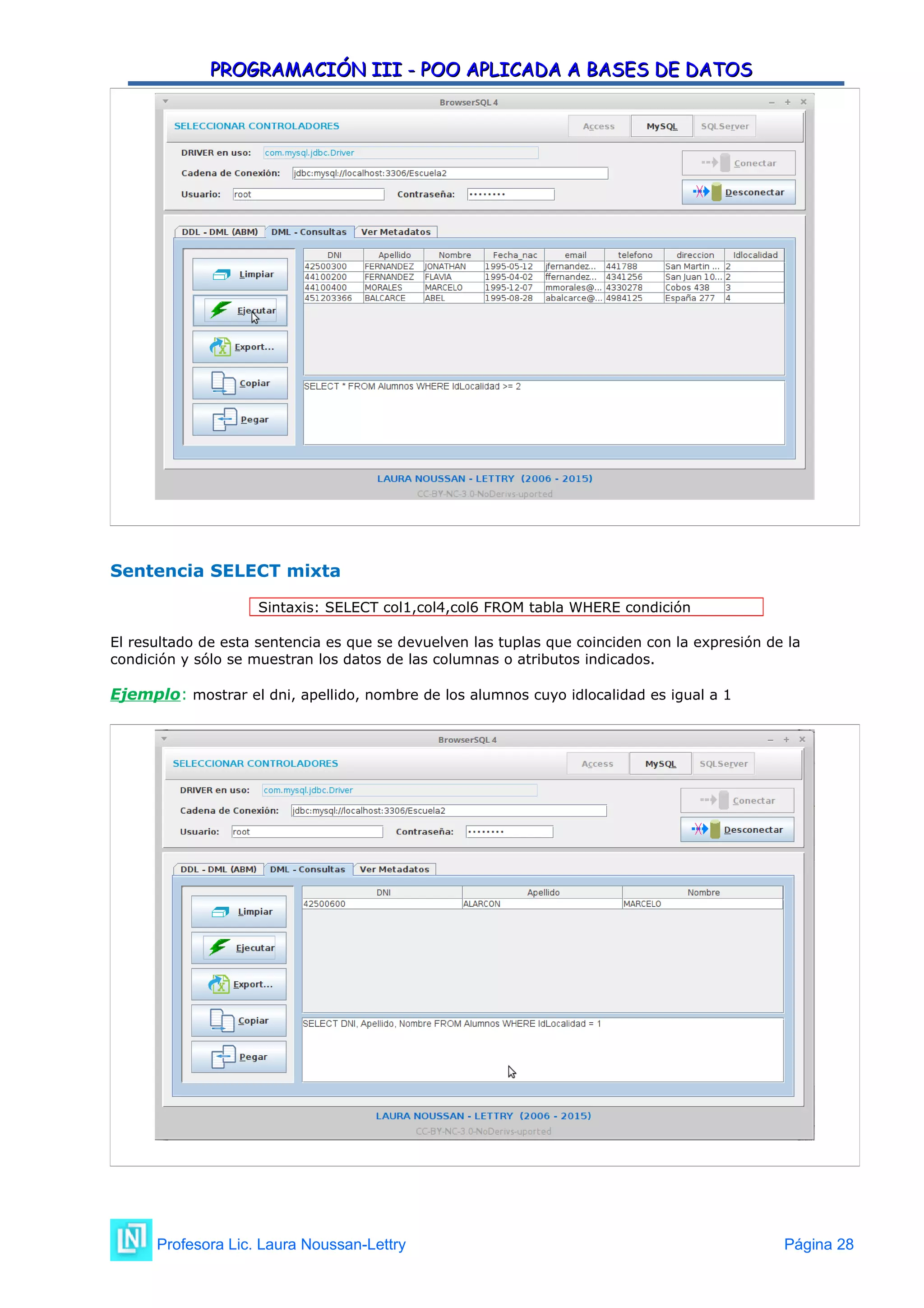 PROGRAMACIÓN III - POO APLICADA A BASES DE DATOS
PROGRAMACIÓN III - POO APLICADA A BASES DE DATOS
Sentencia SELECT mixta
Sintaxis: SELECT col1,col4,col6 FROM tabla WHERE condición
El resultado de esta sentencia es que se devuelven las tuplas que coinciden con la expresión de la
condición y sólo se muestran los datos de las columnas o atributos indicados.
Ejemplo: mostrar el dni, apellido, nombre de los alumnos cuyo idlocalidad es igual a 1
Profesora Lic. Laura Noussan-Lettry Página 28
 
