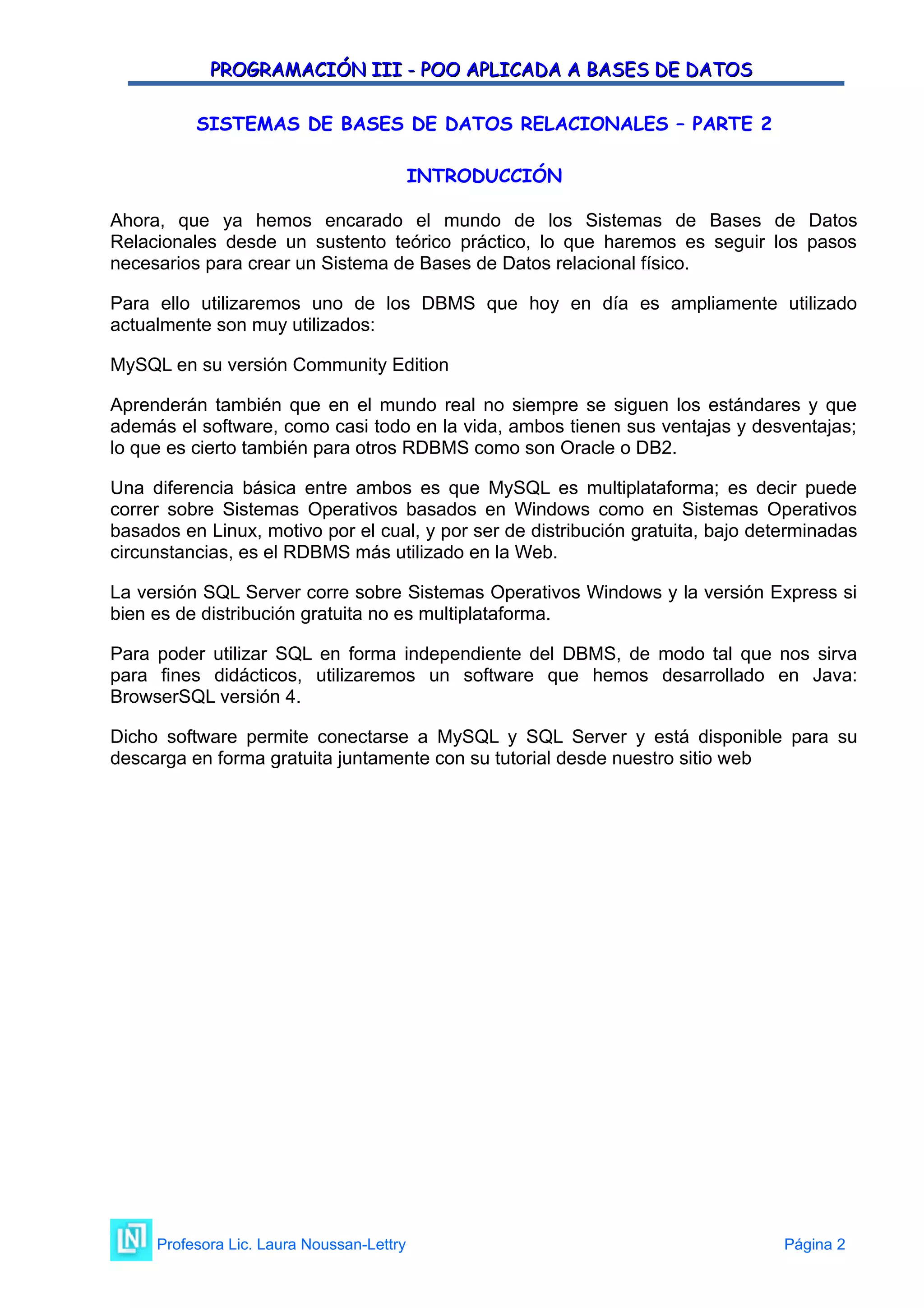 PROGRAMACIÓN III - POO APLICADA A BASES DE DATOS
PROGRAMACIÓN III - POO APLICADA A BASES DE DATOS
SISTEMAS DE BASES DE DATOS RELACIONALES – PARTE 2
INTRODUCCIÓN
Ahora, que ya hemos encarado el mundo de los Sistemas de Bases de Datos
Relacionales desde un sustento teórico práctico, lo que haremos es seguir los pasos
necesarios para crear un Sistema de Bases de Datos relacional físico.
Para ello utilizaremos uno de los DBMS que hoy en día es ampliamente utilizado
actualmente son muy utilizados:
MySQL en su versión Community Edition
Aprenderán también que en el mundo real no siempre se siguen los estándares y que
además el software, como casi todo en la vida, ambos tienen sus ventajas y desventajas;
lo que es cierto también para otros RDBMS como son Oracle o DB2.
Una diferencia básica entre ambos es que MySQL es multiplataforma; es decir puede
correr sobre Sistemas Operativos basados en Windows como en Sistemas Operativos
basados en Linux, motivo por el cual, y por ser de distribución gratuita, bajo determinadas
circunstancias, es el RDBMS más utilizado en la Web.
La versión SQL Server corre sobre Sistemas Operativos Windows y la versión Express si
bien es de distribución gratuita no es multiplataforma.
Para poder utilizar SQL en forma independiente del DBMS, de modo tal que nos sirva
para fines didácticos, utilizaremos un software que hemos desarrollado en Java:
BrowserSQL versión 4.
Dicho software permite conectarse a MySQL y SQL Server y está disponible para su
descarga en forma gratuita juntamente con su tutorial desde nuestro sitio web
Profesora Lic. Laura Noussan-Lettry Página 2
 