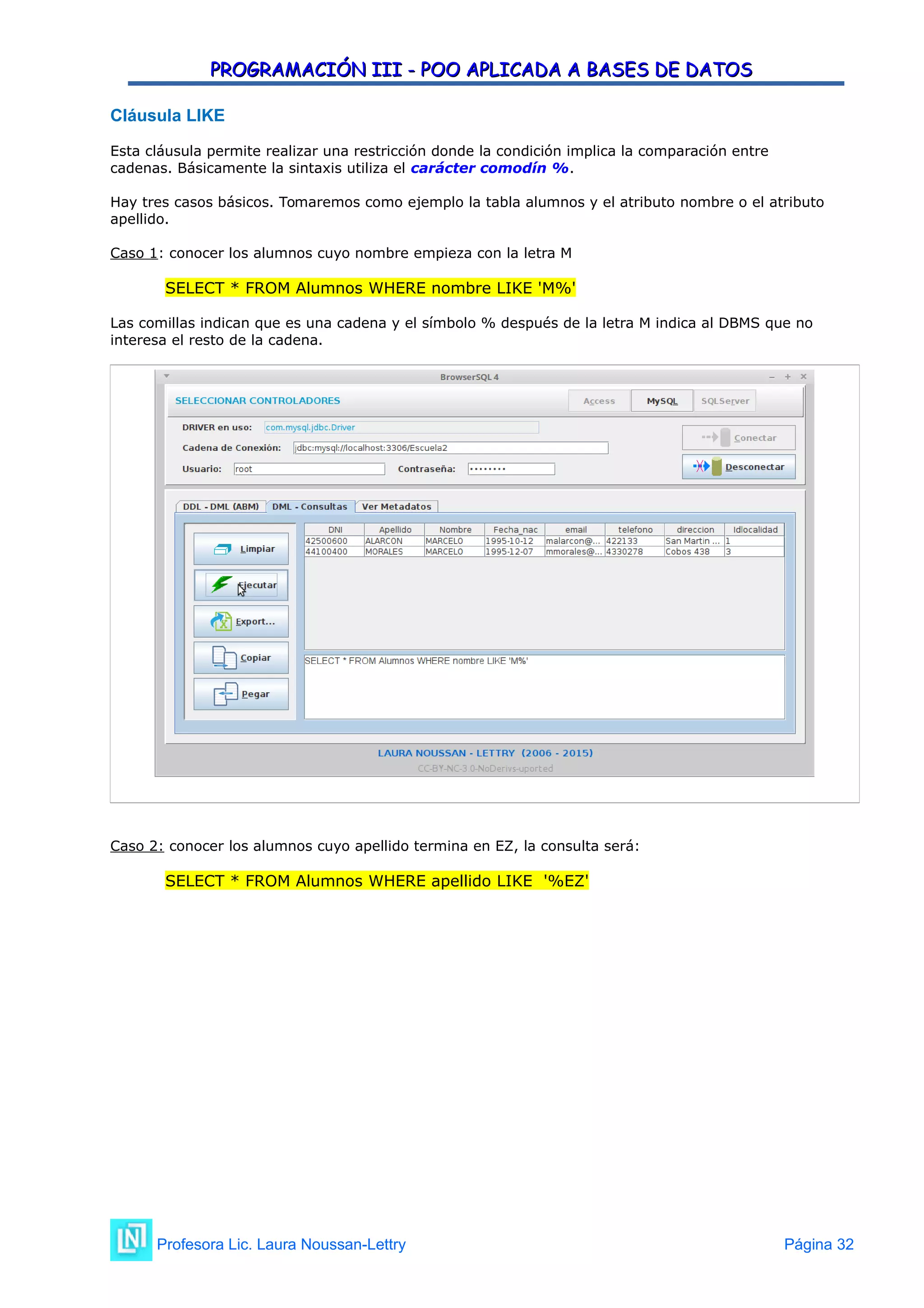 PROGRAMACIÓN III - POO APLICADA A BASES DE DATOS
PROGRAMACIÓN III - POO APLICADA A BASES DE DATOS
Cláusula LIKE
Esta cláusula permite realizar una restricción donde la condición implica la comparación entre
cadenas. Básicamente la sintaxis utiliza el carácter comodín %.
Hay tres casos básicos. Tomaremos como ejemplo la tabla alumnos y el atributo nombre o el atributo
apellido.
Caso 1: conocer los alumnos cuyo nombre empieza con la letra M
SELECT * FROM Alumnos WHERE nombre LIKE 'M%'
Las comillas indican que es una cadena y el símbolo % después de la letra M indica al DBMS que no
interesa el resto de la cadena.
Caso 2: conocer los alumnos cuyo apellido termina en EZ, la consulta será:
SELECT * FROM Alumnos WHERE apellido LIKE '%EZ'
Profesora Lic. Laura Noussan-Lettry Página 32
 