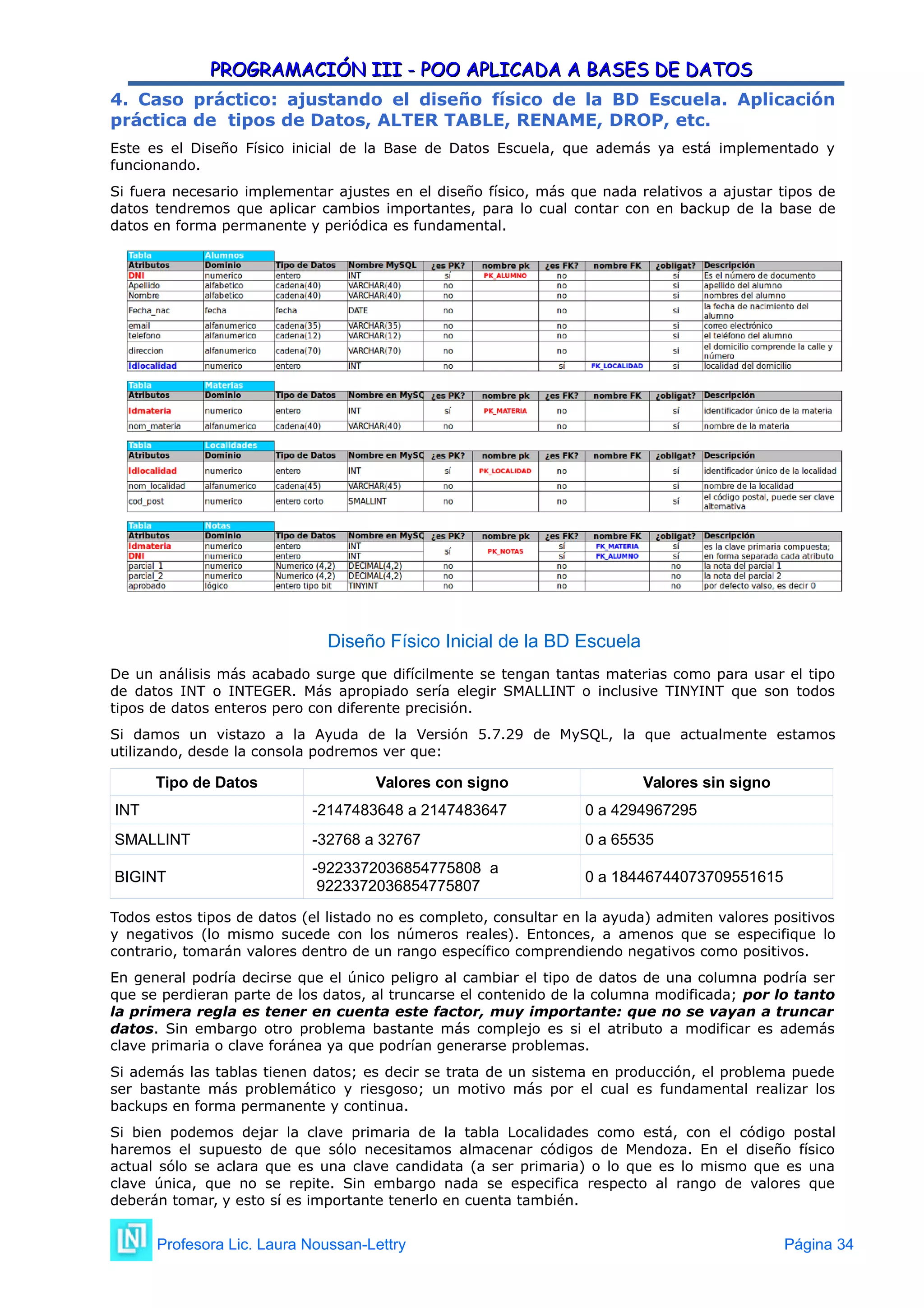 PROGRAMACIÓN III - POO APLICADA A BASES DE DATOS
PROGRAMACIÓN III - POO APLICADA A BASES DE DATOS
4. Caso práctico: ajustando el diseño físico de la BD Escuela. Aplicación
práctica de tipos de Datos, ALTER TABLE, RENAME, DROP, etc.
Este es el Diseño Físico inicial de la Base de Datos Escuela, que además ya está implementado y
funcionando.
Si fuera necesario implementar ajustes en el diseño físico, más que nada relativos a ajustar tipos de
datos tendremos que aplicar cambios importantes, para lo cual contar con en backup de la base de
datos en forma permanente y periódica es fundamental.
Diseño Físico Inicial de la BD Escuela
De un análisis más acabado surge que difícilmente se tengan tantas materias como para usar el tipo
de datos INT o INTEGER. Más apropiado sería elegir SMALLINT o inclusive TINYINT que son todos
tipos de datos enteros pero con diferente precisión.
Si damos un vistazo a la Ayuda de la Versión 5.7.29 de MySQL, la que actualmente estamos
utilizando, desde la consola podremos ver que:
Tipo de Datos Valores con signo Valores sin signo
INT -2147483648 a 2147483647 0 a 4294967295
SMALLINT -32768 a 32767 0 a 65535
BIGINT
-9223372036854775808 a
9223372036854775807
0 a 18446744073709551615
Todos estos tipos de datos (el listado no es completo, consultar en la ayuda) admiten valores positivos
y negativos (lo mismo sucede con los números reales). Entonces, a amenos que se especifique lo
contrario, tomarán valores dentro de un rango específico comprendiendo negativos como positivos.
En general podría decirse que el único peligro al cambiar el tipo de datos de una columna podría ser
que se perdieran parte de los datos, al truncarse el contenido de la columna modificada; por lo tanto
la primera regla es tener en cuenta este factor, muy importante: que no se vayan a truncar
datos. Sin embargo otro problema bastante más complejo es si el atributo a modificar es además
clave primaria o clave foránea ya que podrían generarse problemas.
Si además las tablas tienen datos; es decir se trata de un sistema en producción, el problema puede
ser bastante más problemático y riesgoso; un motivo más por el cual es fundamental realizar los
backups en forma permanente y continua.
Si bien podemos dejar la clave primaria de la tabla Localidades como está, con el código postal
haremos el supuesto de que sólo necesitamos almacenar códigos de Mendoza. En el diseño físico
actual sólo se aclara que es una clave candidata (a ser primaria) o lo que es lo mismo que es una
clave única, que no se repite. Sin embargo nada se especifica respecto al rango de valores que
deberán tomar, y esto sí es importante tenerlo en cuenta también.
Profesora Lic. Laura Noussan-Lettry Página 34
 