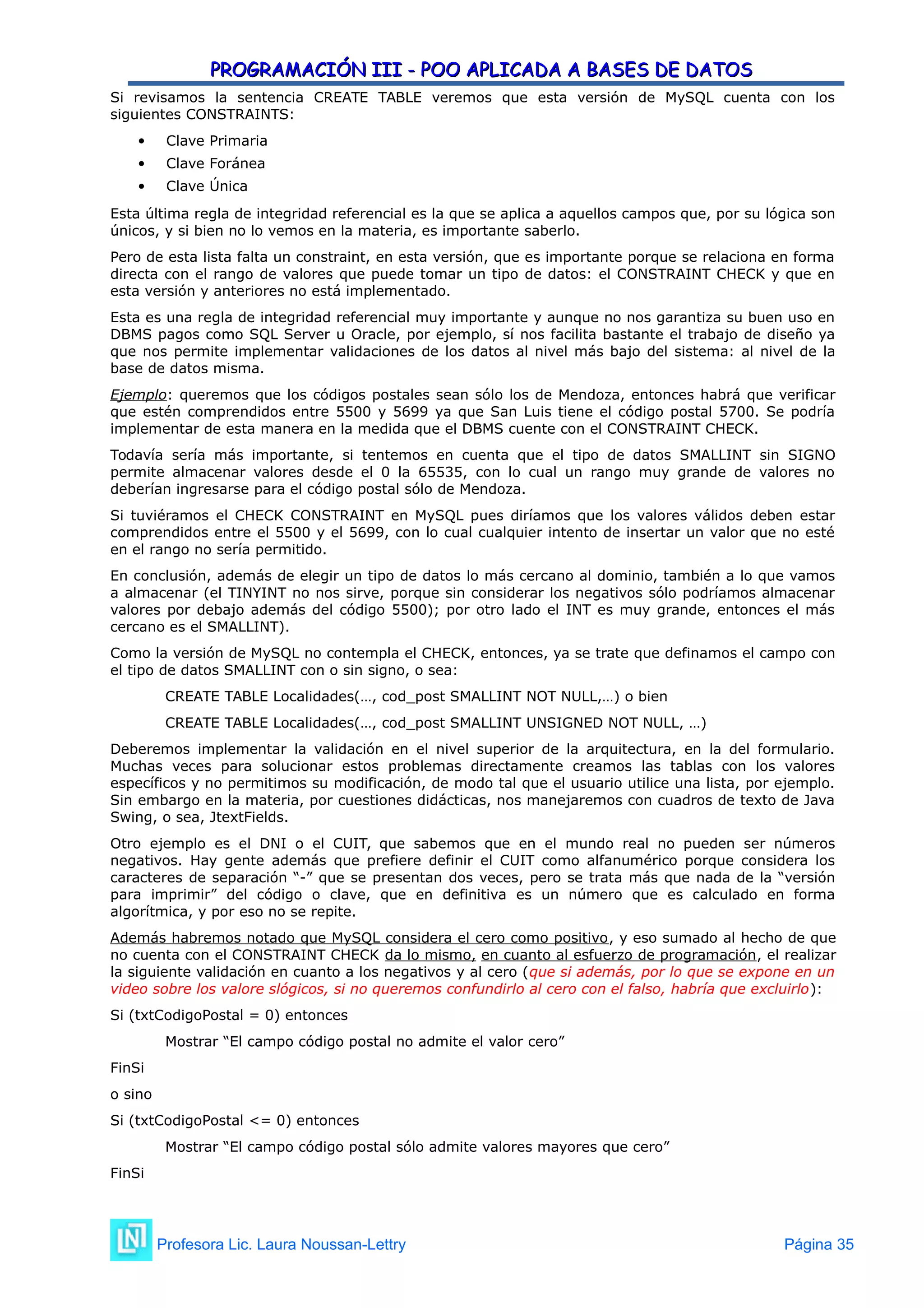 PROGRAMACIÓN III - POO APLICADA A BASES DE DATOS
PROGRAMACIÓN III - POO APLICADA A BASES DE DATOS
Si revisamos la sentencia CREATE TABLE veremos que esta versión de MySQL cuenta con los
siguientes CONSTRAINTS:
 Clave Primaria
 Clave Foránea
 Clave Única
Esta última regla de integridad referencial es la que se aplica a aquellos campos que, por su lógica son
únicos, y si bien no lo vemos en la materia, es importante saberlo.
Pero de esta lista falta un constraint, en esta versión, que es importante porque se relaciona en forma
directa con el rango de valores que puede tomar un tipo de datos: el CONSTRAINT CHECK y que en
esta versión y anteriores no está implementado.
Esta es una regla de integridad referencial muy importante y aunque no nos garantiza su buen uso en
DBMS pagos como SQL Server u Oracle, por ejemplo, sí nos facilita bastante el trabajo de diseño ya
que nos permite implementar validaciones de los datos al nivel más bajo del sistema: al nivel de la
base de datos misma.
Ejemplo: queremos que los códigos postales sean sólo los de Mendoza, entonces habrá que verificar
que estén comprendidos entre 5500 y 5699 ya que San Luis tiene el código postal 5700. Se podría
implementar de esta manera en la medida que el DBMS cuente con el CONSTRAINT CHECK.
Todavía sería más importante, si tentemos en cuenta que el tipo de datos SMALLINT sin SIGNO
permite almacenar valores desde el 0 la 65535, con lo cual un rango muy grande de valores no
deberían ingresarse para el código postal sólo de Mendoza.
Si tuviéramos el CHECK CONSTRAINT en MySQL pues diríamos que los valores válidos deben estar
comprendidos entre el 5500 y el 5699, con lo cual cualquier intento de insertar un valor que no esté
en el rango no sería permitido.
En conclusión, además de elegir un tipo de datos lo más cercano al dominio, también a lo que vamos
a almacenar (el TINYINT no nos sirve, porque sin considerar los negativos sólo podríamos almacenar
valores por debajo además del código 5500); por otro lado el INT es muy grande, entonces el más
cercano es el SMALLINT).
Como la versión de MySQL no contempla el CHECK, entonces, ya se trate que definamos el campo con
el tipo de datos SMALLINT con o sin signo, o sea:
CREATE TABLE Localidades(…, cod_post SMALLINT NOT NULL,…) o bien
CREATE TABLE Localidades(…, cod_post SMALLINT UNSIGNED NOT NULL, …)
Deberemos implementar la validación en el nivel superior de la arquitectura, en la del formulario.
Muchas veces para solucionar estos problemas directamente creamos las tablas con los valores
específicos y no permitimos su modificación, de modo tal que el usuario utilice una lista, por ejemplo.
Sin embargo en la materia, por cuestiones didácticas, nos manejaremos con cuadros de texto de Java
Swing, o sea, JtextFields.
Otro ejemplo es el DNI o el CUIT, que sabemos que en el mundo real no pueden ser números
negativos. Hay gente además que prefiere definir el CUIT como alfanumérico porque considera los
caracteres de separación “-” que se presentan dos veces, pero se trata más que nada de la “versión
para imprimir” del código o clave, que en definitiva es un número que es calculado en forma
algorítmica, y por eso no se repite.
Además habremos notado que MySQL considera el cero como positivo, y eso sumado al hecho de que
no cuenta con el CONSTRAINT CHECK da lo mismo, en cuanto al esfuerzo de programación, el realizar
la siguiente validación en cuanto a los negativos y al cero (que si además, por lo que se expone en un
video sobre los valore slógicos, si no queremos confundirlo al cero con el falso, habría que excluirlo):
Si (txtCodigoPostal = 0) entonces
Mostrar “El campo código postal no admite el valor cero”
FinSi
o sino
Si (txtCodigoPostal <= 0) entonces
Mostrar “El campo código postal sólo admite valores mayores que cero”
FinSi
Profesora Lic. Laura Noussan-Lettry Página 35
 