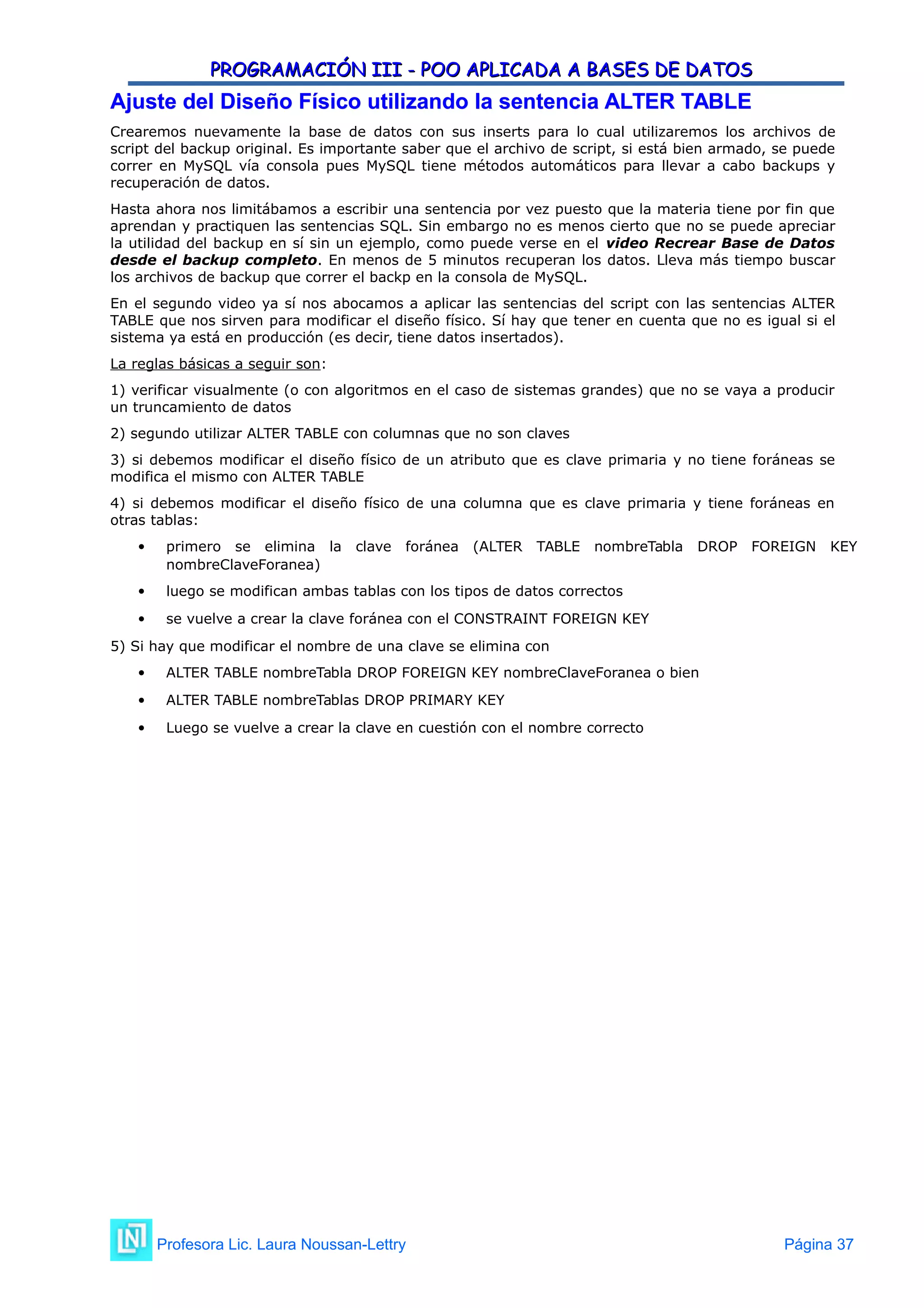 PROGRAMACIÓN III - POO APLICADA A BASES DE DATOS
PROGRAMACIÓN III - POO APLICADA A BASES DE DATOS
Ajuste del Diseño Físico utilizando la sentencia ALTER TABLE
Ajuste del Diseño Físico utilizando la sentencia ALTER TABLE
Crearemos nuevamente la base de datos con sus inserts para lo cual utilizaremos los archivos de
script del backup original. Es importante saber que el archivo de script, si está bien armado, se puede
correr en MySQL vía consola pues MySQL tiene métodos automáticos para llevar a cabo backups y
recuperación de datos.
Hasta ahora nos limitábamos a escribir una sentencia por vez puesto que la materia tiene por fin que
aprendan y practiquen las sentencias SQL. Sin embargo no es menos cierto que no se puede apreciar
la utilidad del backup en sí sin un ejemplo, como puede verse en el video Recrear Base de Datos
desde el backup completo. En menos de 5 minutos recuperan los datos. Lleva más tiempo buscar
los archivos de backup que correr el backp en la consola de MySQL.
En el segundo video ya sí nos abocamos a aplicar las sentencias del script con las sentencias ALTER
TABLE que nos sirven para modificar el diseño físico. Sí hay que tener en cuenta que no es igual si el
sistema ya está en producción (es decir, tiene datos insertados).
La reglas básicas a seguir son:
1) verificar visualmente (o con algoritmos en el caso de sistemas grandes) que no se vaya a producir
un truncamiento de datos
2) segundo utilizar ALTER TABLE con columnas que no son claves
3) si debemos modificar el diseño físico de un atributo que es clave primaria y no tiene foráneas se
modifica el mismo con ALTER TABLE
4) si debemos modificar el diseño físico de una columna que es clave primaria y tiene foráneas en
otras tablas:
 primero se elimina la clave foránea (ALTER TABLE nombreTabla DROP FOREIGN KEY
nombreClaveForanea)
 luego se modifican ambas tablas con los tipos de datos correctos
 se vuelve a crear la clave foránea con el CONSTRAINT FOREIGN KEY
5) Si hay que modificar el nombre de una clave se elimina con
 ALTER TABLE nombreTabla DROP FOREIGN KEY nombreClaveForanea o bien
 ALTER TABLE nombreTablas DROP PRIMARY KEY
 Luego se vuelve a crear la clave en cuestión con el nombre correcto
Profesora Lic. Laura Noussan-Lettry Página 37
 