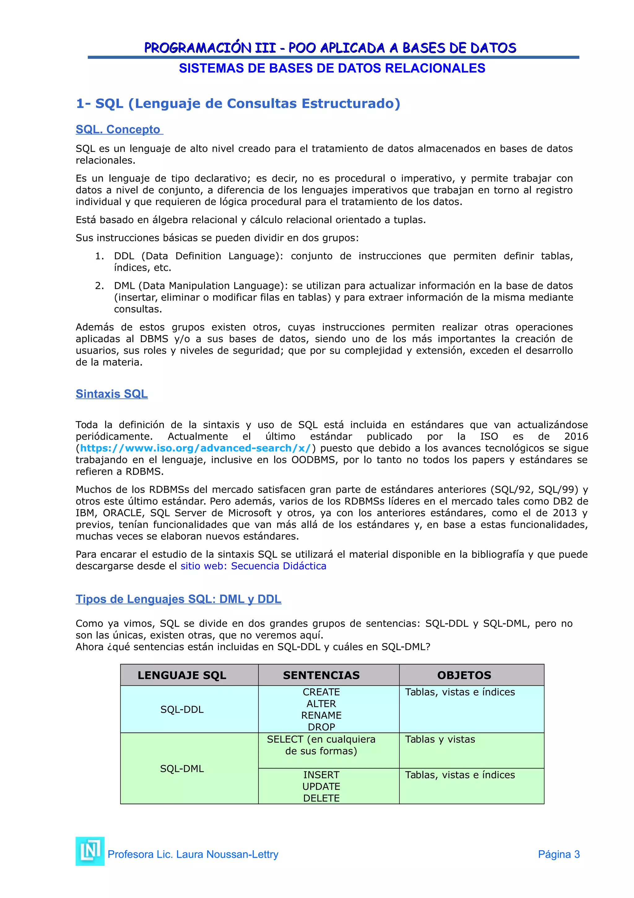PROGRAMACIÓN III - POO APLICADA A BASES DE DATOS
PROGRAMACIÓN III - POO APLICADA A BASES DE DATOS
SISTEMAS DE BASES DE DATOS RELACIONALES
1- SQL (Lenguaje de Consultas Estructurado)
SQL. Concepto
SQL es un lenguaje de alto nivel creado para el tratamiento de datos almacenados en bases de datos
relacionales.
Es un lenguaje de tipo declarativo; es decir, no es procedural o imperativo, y permite trabajar con
datos a nivel de conjunto, a diferencia de los lenguajes imperativos que trabajan en torno al registro
individual y que requieren de lógica procedural para el tratamiento de los datos.
Está basado en álgebra relacional y cálculo relacional orientado a tuplas.
Sus instrucciones básicas se pueden dividir en dos grupos:
1. DDL (Data Definition Language): conjunto de instrucciones que permiten definir tablas,
índices, etc.
2. DML (Data Manipulation Language): se utilizan para actualizar información en la base de datos
(insertar, eliminar o modificar filas en tablas) y para extraer información de la misma mediante
consultas.
Además de estos grupos existen otros, cuyas instrucciones permiten realizar otras operaciones
aplicadas al DBMS y/o a sus bases de datos, siendo uno de los más importantes la creación de
usuarios, sus roles y niveles de seguridad; que por su complejidad y extensión, exceden el desarrollo
de la materia.
Sintaxis SQL
Toda la definición de la sintaxis y uso de SQL está incluida en estándares que van actualizándose
periódicamente. Actualmente el último estándar publicado por la ISO es de 2016
(https://www.iso.org/advanced-search/x/) puesto que debido a los avances tecnológicos se sigue
trabajando en el lenguaje, inclusive en los OODBMS, por lo tanto no todos los papers y estándares se
refieren a RDBMS.
Muchos de los RDBMSs del mercado satisfacen gran parte de estándares anteriores (SQL/92, SQL/99) y
otros este último estándar. Pero además, varios de los RDBMSs líderes en el mercado tales como DB2 de
IBM, ORACLE, SQL Server de Microsoft y otros, ya con los anteriores estándares, como el de 2013 y
previos, tenían funcionalidades que van más allá de los estándares y, en base a estas funcionalidades,
muchas veces se elaboran nuevos estándares.
Para encarar el estudio de la sintaxis SQL se utilizará el material disponible en la bibliografía y que puede
descargarse desde el sitio web: Secuencia Didáctica
Tipos de Lenguajes SQL: DML y DDL
Como ya vimos, SQL se divide en dos grandes grupos de sentencias: SQL-DDL y SQL-DML, pero no
son las únicas, existen otras, que no veremos aquí.
Ahora ¿qué sentencias están incluidas en SQL-DDL y cuáles en SQL-DML?
LENGUAJE SQL SENTENCIAS OBJETOS
SQL-DDL
CREATE
ALTER
RENAME
DROP
Tablas, vistas e índices
SQL-DML
SELECT (en cualquiera
de sus formas)
Tablas y vistas
INSERT
UPDATE
DELETE
Tablas, vistas e índices
Profesora Lic. Laura Noussan-Lettry Página 3
 