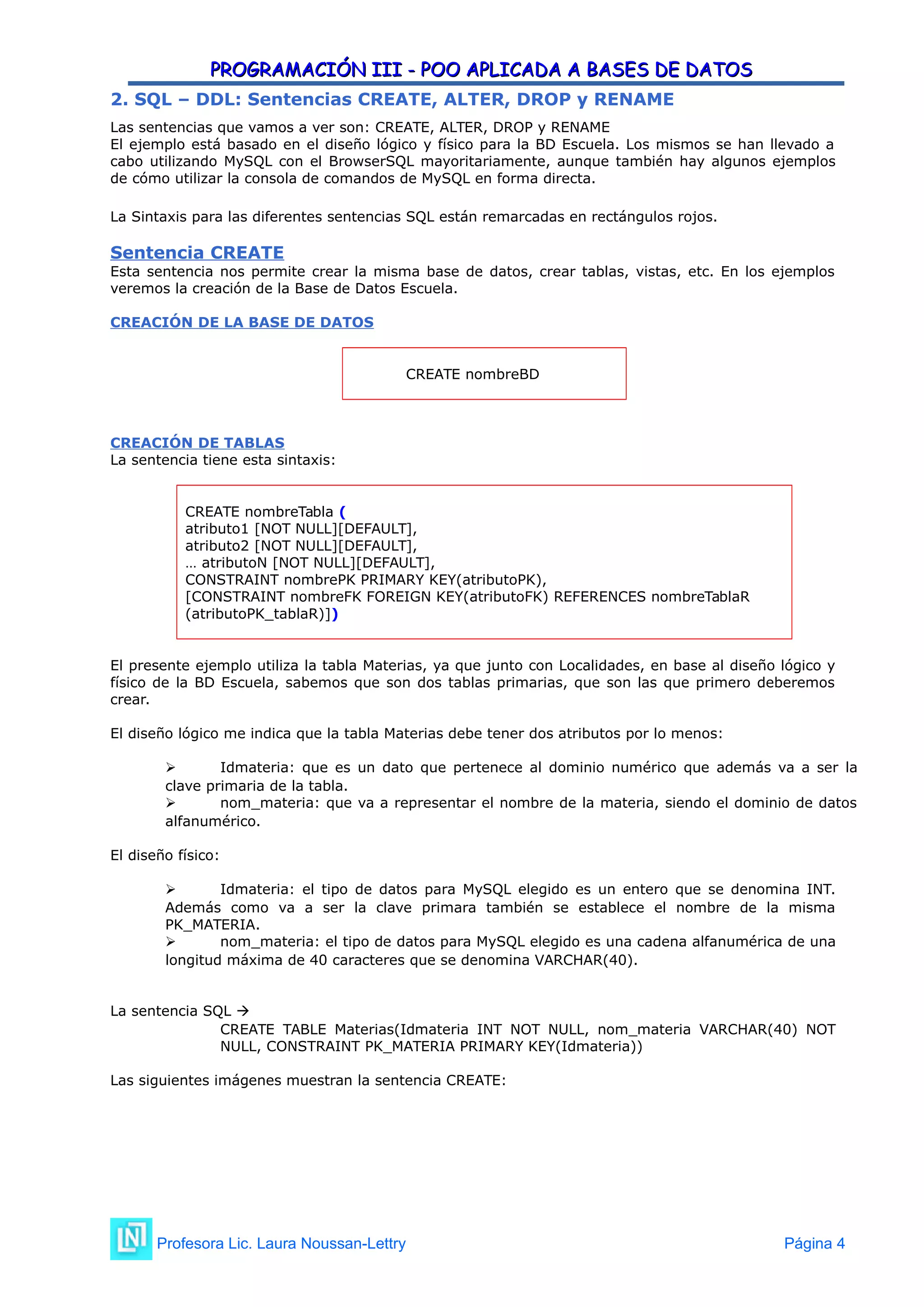PROGRAMACIÓN III - POO APLICADA A BASES DE DATOS
PROGRAMACIÓN III - POO APLICADA A BASES DE DATOS
2. SQL – DDL: Sentencias CREATE, ALTER, DROP y RENAME
Las sentencias que vamos a ver son: CREATE, ALTER, DROP y RENAME
El ejemplo está basado en el diseño lógico y físico para la BD Escuela. Los mismos se han llevado a
cabo utilizando MySQL con el BrowserSQL mayoritariamente, aunque también hay algunos ejemplos
de cómo utilizar la consola de comandos de MySQL en forma directa.
La Sintaxis para las diferentes sentencias SQL están remarcadas en rectángulos rojos.
Sentencia CREATE
Esta sentencia nos permite crear la misma base de datos, crear tablas, vistas, etc. En los ejemplos
veremos la creación de la Base de Datos Escuela.
CREACIÓN DE LA BASE DE DATOS
CREATE nombreBD
CREACIÓN DE TABLAS
La sentencia tiene esta sintaxis:
CREATE nombreTabla (
atributo1 [NOT NULL][DEFAULT],
atributo2 [NOT NULL][DEFAULT],
… atributoN [NOT NULL][DEFAULT],
CONSTRAINT nombrePK PRIMARY KEY(atributoPK),
[CONSTRAINT nombreFK FOREIGN KEY(atributoFK) REFERENCES nombreTablaR
(atributoPK_tablaR)])
El presente ejemplo utiliza la tabla Materias, ya que junto con Localidades, en base al diseño lógico y
físico de la BD Escuela, sabemos que son dos tablas primarias, que son las que primero deberemos
crear.
El diseño lógico me indica que la tabla Materias debe tener dos atributos por lo menos:
 Idmateria: que es un dato que pertenece al dominio numérico que además va a ser la
clave primaria de la tabla.
 nom_materia: que va a representar el nombre de la materia, siendo el dominio de datos
alfanumérico.
El diseño físico:
 Idmateria: el tipo de datos para MySQL elegido es un entero que se denomina INT.
Además como va a ser la clave primara también se establece el nombre de la misma
PK_MATERIA.
 nom_materia: el tipo de datos para MySQL elegido es una cadena alfanumérica de una
longitud máxima de 40 caracteres que se denomina VARCHAR(40).
La sentencia SQL 
CREATE TABLE Materias(Idmateria INT NOT NULL, nom_materia VARCHAR(40) NOT
NULL, CONSTRAINT PK_MATERIA PRIMARY KEY(Idmateria))
Las siguientes imágenes muestran la sentencia CREATE:
Profesora Lic. Laura Noussan-Lettry Página 4
 