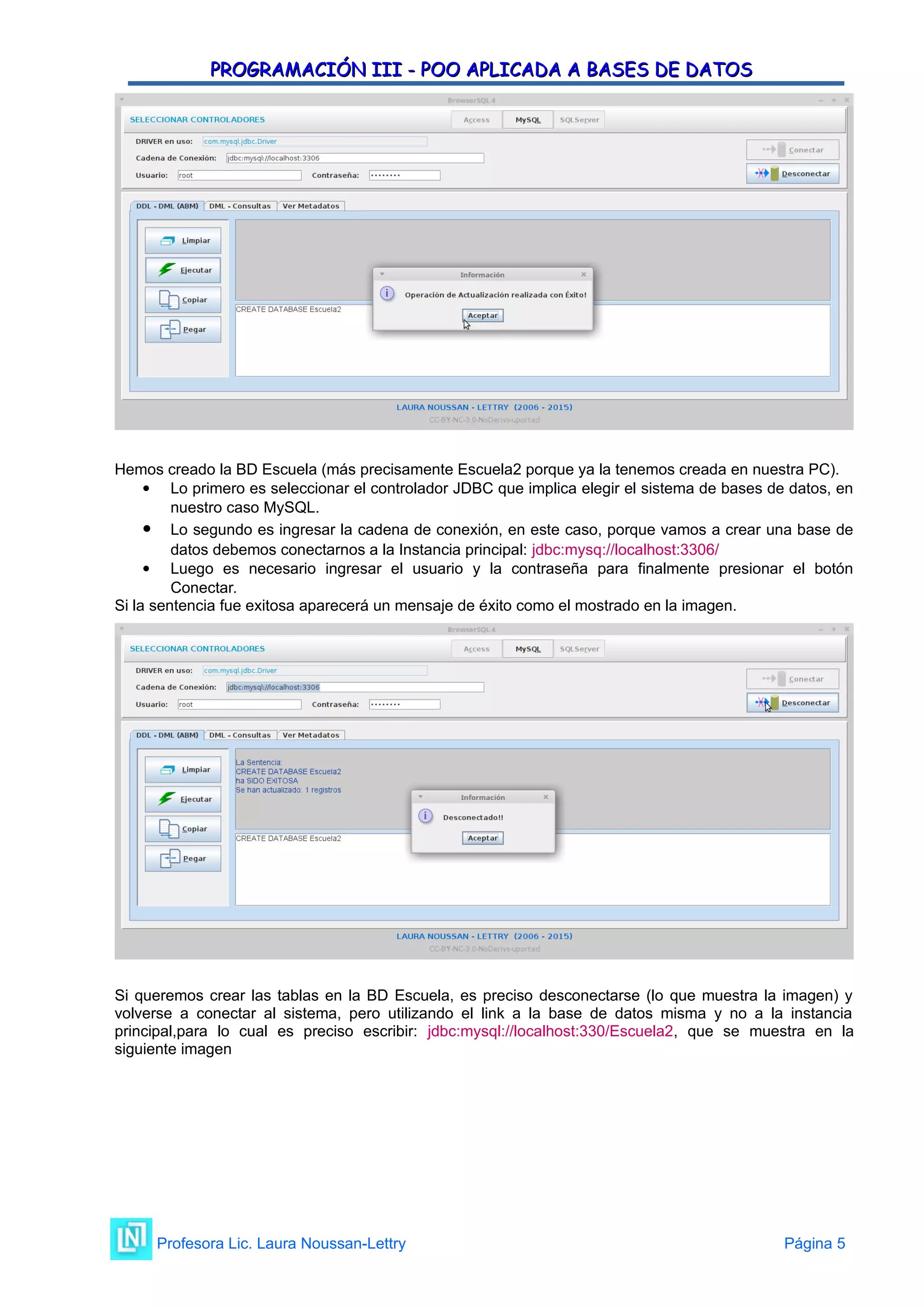 PROGRAMACIÓN III - POO APLICADA A BASES DE DATOS
PROGRAMACIÓN III - POO APLICADA A BASES DE DATOS
Hemos creado la BD Escuela (más precisamente Escuela2 porque ya la tenemos creada en nuestra PC).
 Lo primero es seleccionar el controlador JDBC que implica elegir el sistema de bases de datos, en
nuestro caso MySQL.
 Lo segundo es ingresar la cadena de conexión, en este caso, porque vamos a crear una base de
datos debemos conectarnos a la Instancia principal: jdbc:mysq://localhost:3306/
 Luego es necesario ingresar el usuario y la contraseña para finalmente presionar el botón
Conectar.
Si la sentencia fue exitosa aparecerá un mensaje de éxito como el mostrado en la imagen.
Si queremos crear las tablas en la BD Escuela, es preciso desconectarse (lo que muestra la imagen) y
volverse a conectar al sistema, pero utilizando el link a la base de datos misma y no a la instancia
principal,para lo cual es preciso escribir: jdbc:mysql://localhost:330/Escuela2, que se muestra en la
siguiente imagen
Profesora Lic. Laura Noussan-Lettry Página 5
 