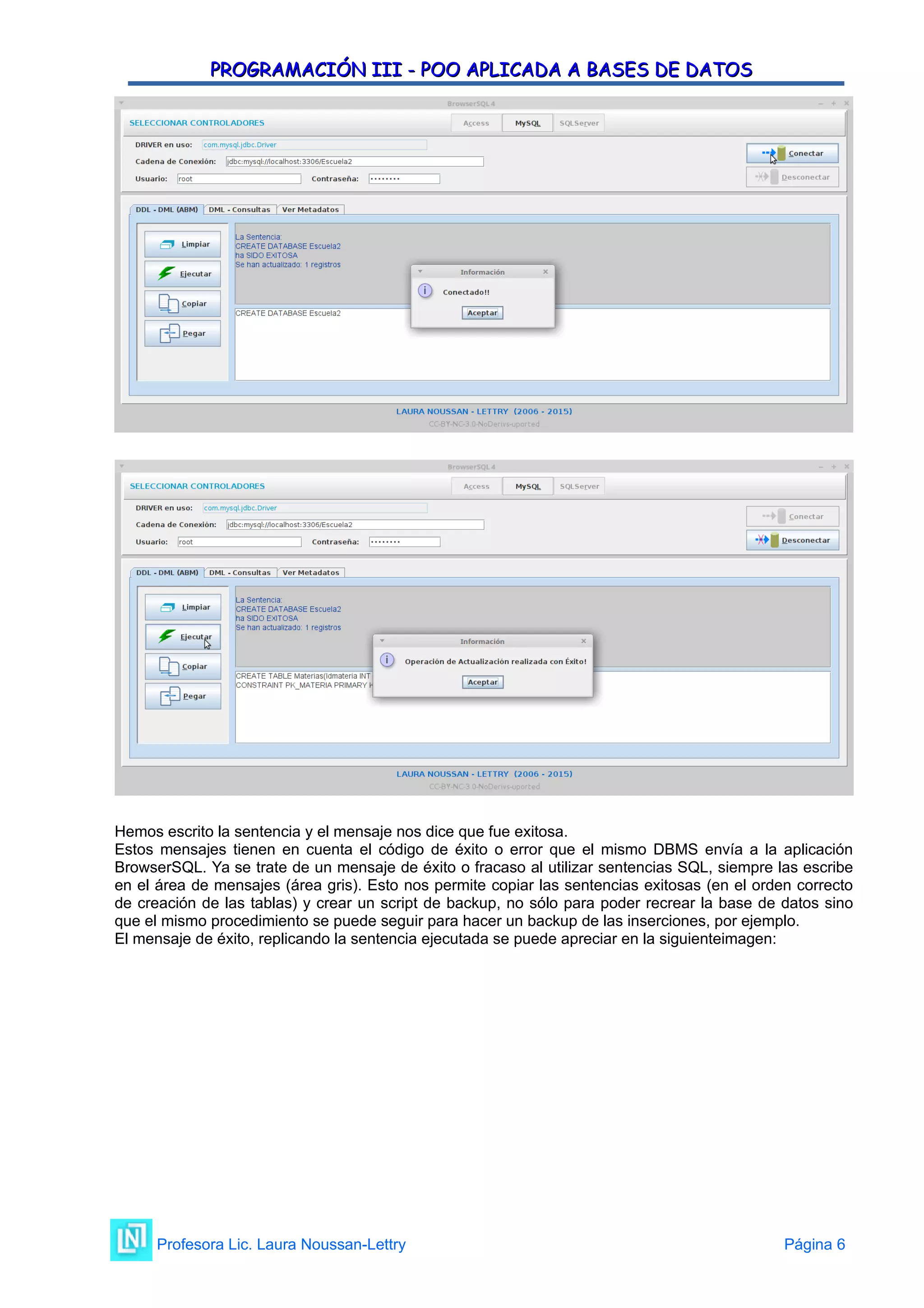 PROGRAMACIÓN III - POO APLICADA A BASES DE DATOS
PROGRAMACIÓN III - POO APLICADA A BASES DE DATOS
Hemos escrito la sentencia y el mensaje nos dice que fue exitosa.
Estos mensajes tienen en cuenta el código de éxito o error que el mismo DBMS envía a la aplicación
BrowserSQL. Ya se trate de un mensaje de éxito o fracaso al utilizar sentencias SQL, siempre las escribe
en el área de mensajes (área gris). Esto nos permite copiar las sentencias exitosas (en el orden correcto
de creación de las tablas) y crear un script de backup, no sólo para poder recrear la base de datos sino
que el mismo procedimiento se puede seguir para hacer un backup de las inserciones, por ejemplo.
El mensaje de éxito, replicando la sentencia ejecutada se puede apreciar en la siguienteimagen:
Profesora Lic. Laura Noussan-Lettry Página 6
 