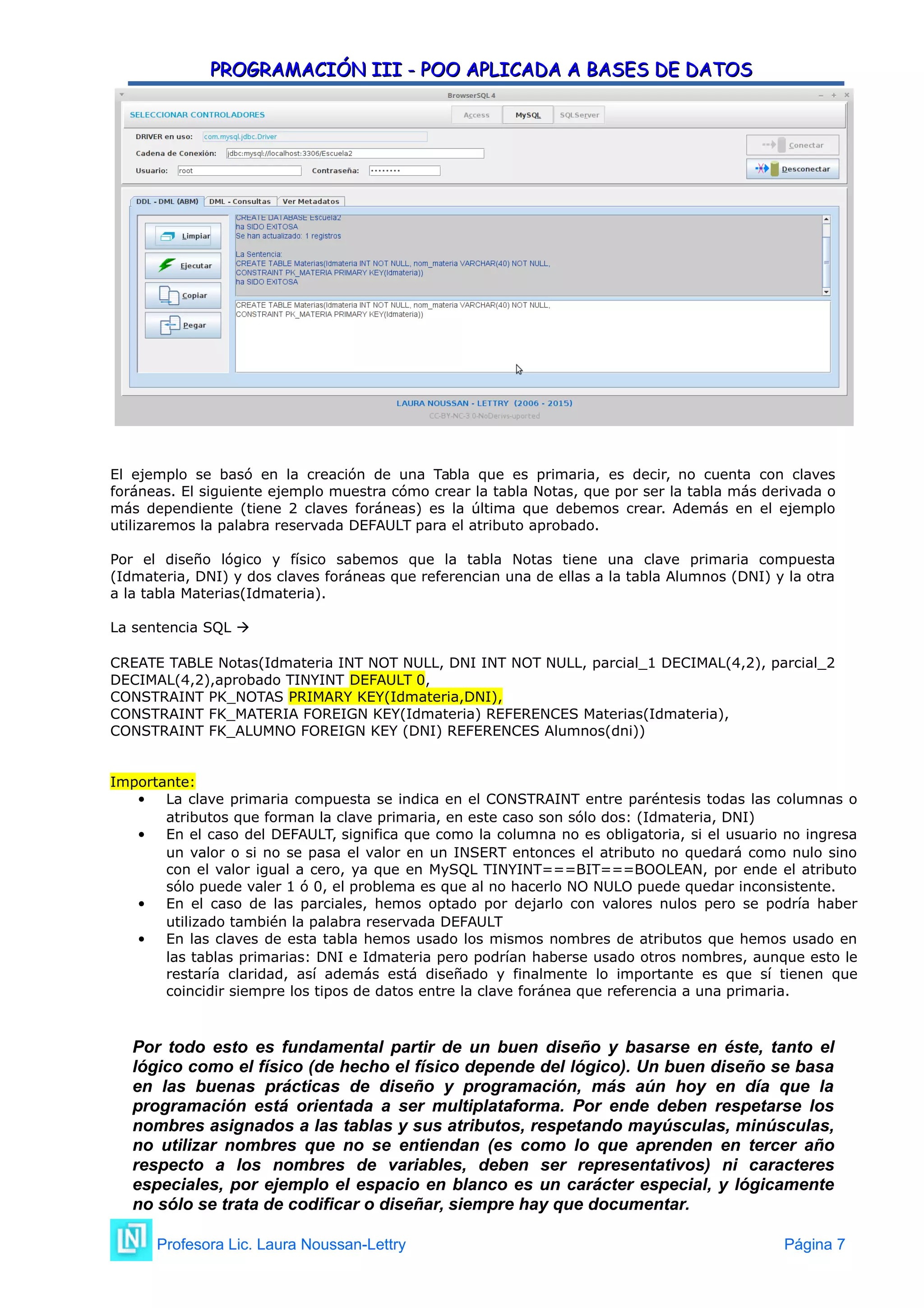 PROGRAMACIÓN III - POO APLICADA A BASES DE DATOS
PROGRAMACIÓN III - POO APLICADA A BASES DE DATOS
El ejemplo se basó en la creación de una Tabla que es primaria, es decir, no cuenta con claves
foráneas. El siguiente ejemplo muestra cómo crear la tabla Notas, que por ser la tabla más derivada o
más dependiente (tiene 2 claves foráneas) es la última que debemos crear. Además en el ejemplo
utilizaremos la palabra reservada DEFAULT para el atributo aprobado.
Por el diseño lógico y físico sabemos que la tabla Notas tiene una clave primaria compuesta
(Idmateria, DNI) y dos claves foráneas que referencian una de ellas a la tabla Alumnos (DNI) y la otra
a la tabla Materias(Idmateria).
La sentencia SQL 
CREATE TABLE Notas(Idmateria INT NOT NULL, DNI INT NOT NULL, parcial_1 DECIMAL(4,2), parcial_2
DECIMAL(4,2),aprobado TINYINT DEFAULT 0,
CONSTRAINT PK_NOTAS PRIMARY KEY(Idmateria,DNI),
CONSTRAINT FK_MATERIA FOREIGN KEY(Idmateria) REFERENCES Materias(Idmateria),
CONSTRAINT FK_ALUMNO FOREIGN KEY (DNI) REFERENCES Alumnos(dni))
Importante:
 La clave primaria compuesta se indica en el CONSTRAINT entre paréntesis todas las columnas o
atributos que forman la clave primaria, en este caso son sólo dos: (Idmateria, DNI)
 En el caso del DEFAULT, significa que como la columna no es obligatoria, si el usuario no ingresa
un valor o si no se pasa el valor en un INSERT entonces el atributo no quedará como nulo sino
con el valor igual a cero, ya que en MySQL TINYINT===BIT===BOOLEAN, por ende el atributo
sólo puede valer 1 ó 0, el problema es que al no hacerlo NO NULO puede quedar inconsistente.
 En el caso de las parciales, hemos optado por dejarlo con valores nulos pero se podría haber
utilizado también la palabra reservada DEFAULT
 En las claves de esta tabla hemos usado los mismos nombres de atributos que hemos usado en
las tablas primarias: DNI e Idmateria pero podrían haberse usado otros nombres, aunque esto le
restaría claridad, así además está diseñado y finalmente lo importante es que sí tienen que
coincidir siempre los tipos de datos entre la clave foránea que referencia a una primaria.
Por todo esto es fundamental partir de un buen diseño y basarse en éste, tanto el
lógico como el físico (de hecho el físico depende del lógico). Un buen diseño se basa
en las buenas prácticas de diseño y programación, más aún hoy en día que la
programación está orientada a ser multiplataforma. Por ende deben respetarse los
nombres asignados a las tablas y sus atributos, respetando mayúsculas, minúsculas,
no utilizar nombres que no se entiendan (es como lo que aprenden en tercer año
respecto a los nombres de variables, deben ser representativos) ni caracteres
especiales, por ejemplo el espacio en blanco es un carácter especial, y lógicamente
no sólo se trata de codificar o diseñar, siempre hay que documentar.
Profesora Lic. Laura Noussan-Lettry Página 7
 