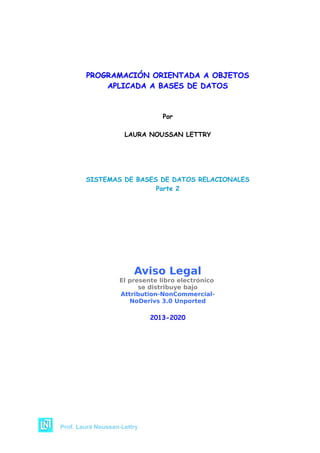 PROGRAMACIÓN ORIENTADA A OBJETOS
PROGRAMACIÓN ORIENTADA A OBJETOS
APLICADA A BASES DE DATOS
APLICADA A BASES DE DATOS
Por
LAURA NOUSSAN LETTRY
SISTEMAS DE BASES DE DATOS RELACIONALES
Parte 2
Aviso Legal
El presente libro electrónico
se distribuye bajo
Attribution-NonCommercial-
NoDerivs 3.0 Unported
2013-2020
 