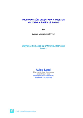 PROGRAMACIÓN ORIENTADA A OBJETOS
PROGRAMACIÓN ORIENTADA A OBJETOS
APLICADA A BASES DE DATOS
APLICADA A BASES DE DATOS

Por
LAURA NOUSSAN LETTRY

SISTEMAS DE BASES DE DATOS RELACIONALES
Parte 2

Aviso Legal
El presente libro electrónico
se distribuye bajo
Attribution-NonCommercialNoDerivs 3.0 Unported

 
