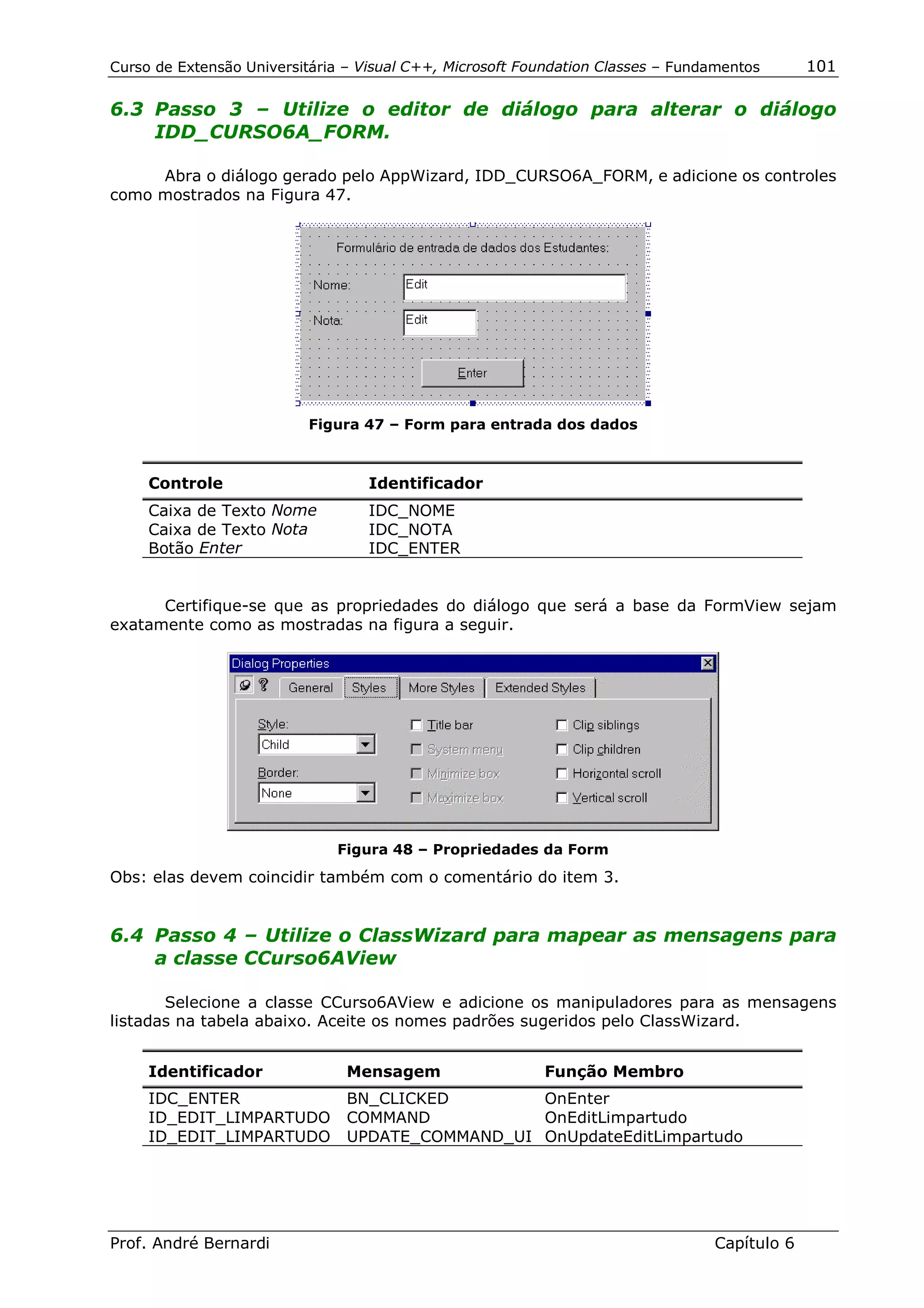 Curso de Extensão Universitária – Visual C++, Microsoft Foundation Classes – Fundamentos      101

6.3 Passo 3 – Utilize o editor de diálogo para alterar o diálogo
    IDD_CURSO6A_FORM.

     Abra o diálogo gerado pelo AppWizard, IDD_CURSO6A_FORM, e adicione os controles
como mostrados na Figura 47.




                          Figura 47 – Form para entrada dos dados



     Controle                      Identificador
     Caixa de Texto Nome           IDC_NOME
     Caixa de Texto Nota           IDC_NOTA
     Botão Enter                   IDC_ENTER


      Certifique-se que as propriedades do diálogo que será a base da FormView sejam
exatamente como as mostradas na figura a seguir.




                              Figura 48 – Propriedades da Form
Obs: elas devem coincidir também com o comentário do item 3.


6.4 Passo 4 – Utilize o ClassWizard para mapear as mensagens para
    a classe CCurso6AView

       Selecione a classe CCurso6AView e adicione os manipuladores para as mensagens
listadas na tabela abaixo. Aceite os nomes padrões sugeridos pelo ClassWizard.


     Identificador              Mensagem                  Função Membro
     IDC_ENTER                  BN_CLICKED        OnEnter
     ID_EDIT_LIMPARTUDO         COMMAND           OnEditLimpartudo
     ID_EDIT_LIMPARTUDO         UPDATE_COMMAND_UI OnUpdateEditLimpartudo




Prof. André Bernardi                                                             Capítulo 6
 