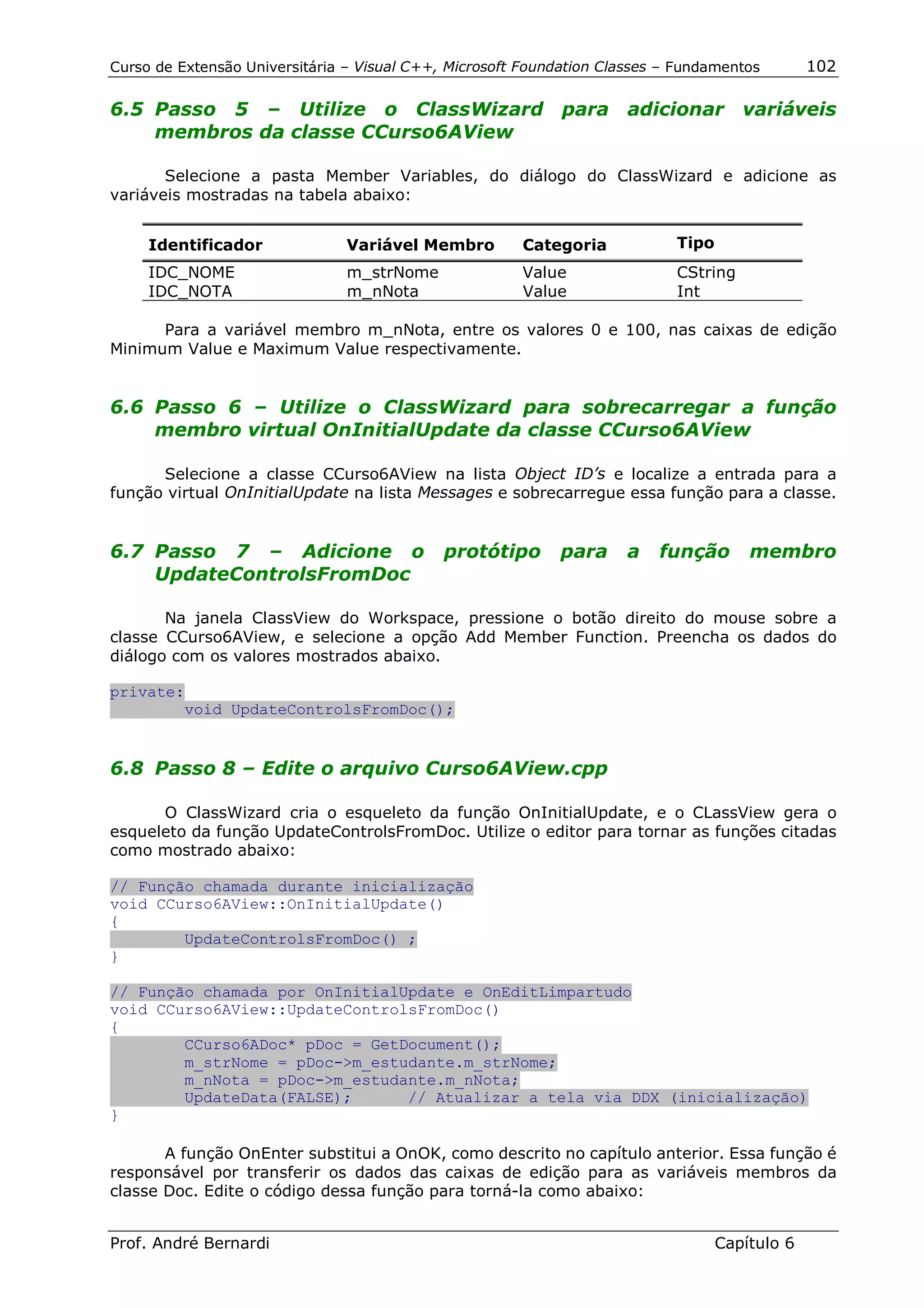 Curso de Extensão Universitária – Visual C++, Microsoft Foundation Classes – Fundamentos        102

6.5 Passo 5 – Utilize o ClassWizard para adicionar variáveis
    membros da classe CCurso6AView

       Selecione a pasta Member Variables, do diálogo do ClassWizard e adicione as
variáveis mostradas na tabela abaixo:


     Identificador              Variável Membro        Categoria            Tipo
     IDC_NOME                   m_strNome              Value                CString
     IDC_NOTA                   m_nNota                Value                Int

      Para a variável membro m_nNota, entre os valores 0 e 100, nas caixas de edição
Minimum Value e Maximum Value respectivamente.


6.6 Passo 6 – Utilize o ClassWizard para sobrecarregar a função
    membro virtual OnInitialUpdate da classe CCurso6AView

      Selecione a classe CCurso6AView na lista Object ID’s e localize a entrada para a
função virtual OnInitialUpdate na lista Messages e sobrecarregue essa função para a classe.


6.7 Passo 7 – Adicione o                     protótipo       para     a   função       membro
    UpdateControlsFromDoc

       Na janela ClassView do Workspace, pressione o botão direito do mouse sobre a
classe CCurso6AView, e selecione a opção Add Member Function. Preencha os dados do
diálogo com os valores mostrados abaixo.

private:
        void UpdateControlsFromDoc();


6.8 Passo 8 – Edite o arquivo Curso6AView.cpp

      O ClassWizard cria o esqueleto da função OnInitialUpdate, e o CLassView gera o
esqueleto da função UpdateControlsFromDoc. Utilize o editor para tornar as funções citadas
como mostrado abaixo:

// Função chamada durante inicialização
void CCurso6AView::OnInitialUpdate()
{
        UpdateControlsFromDoc() ;
}

// Função chamada por OnInitialUpdate e OnEditLimpartudo
void CCurso6AView::UpdateControlsFromDoc()
{
        CCurso6ADoc* pDoc = GetDocument();
        m_strNome = pDoc->m_estudante.m_strNome;
        m_nNota = pDoc->m_estudante.m_nNota;
        UpdateData(FALSE);      // Atualizar a tela via DDX (inicialização)
}

       A função OnEnter substitui a OnOK, como descrito no capítulo anterior. Essa função é
responsável por transferir os dados das caixas de edição para as variáveis membros da
classe Doc. Edite o código dessa função para torná-la como abaixo:


Prof. André Bernardi                                                               Capítulo 6
 