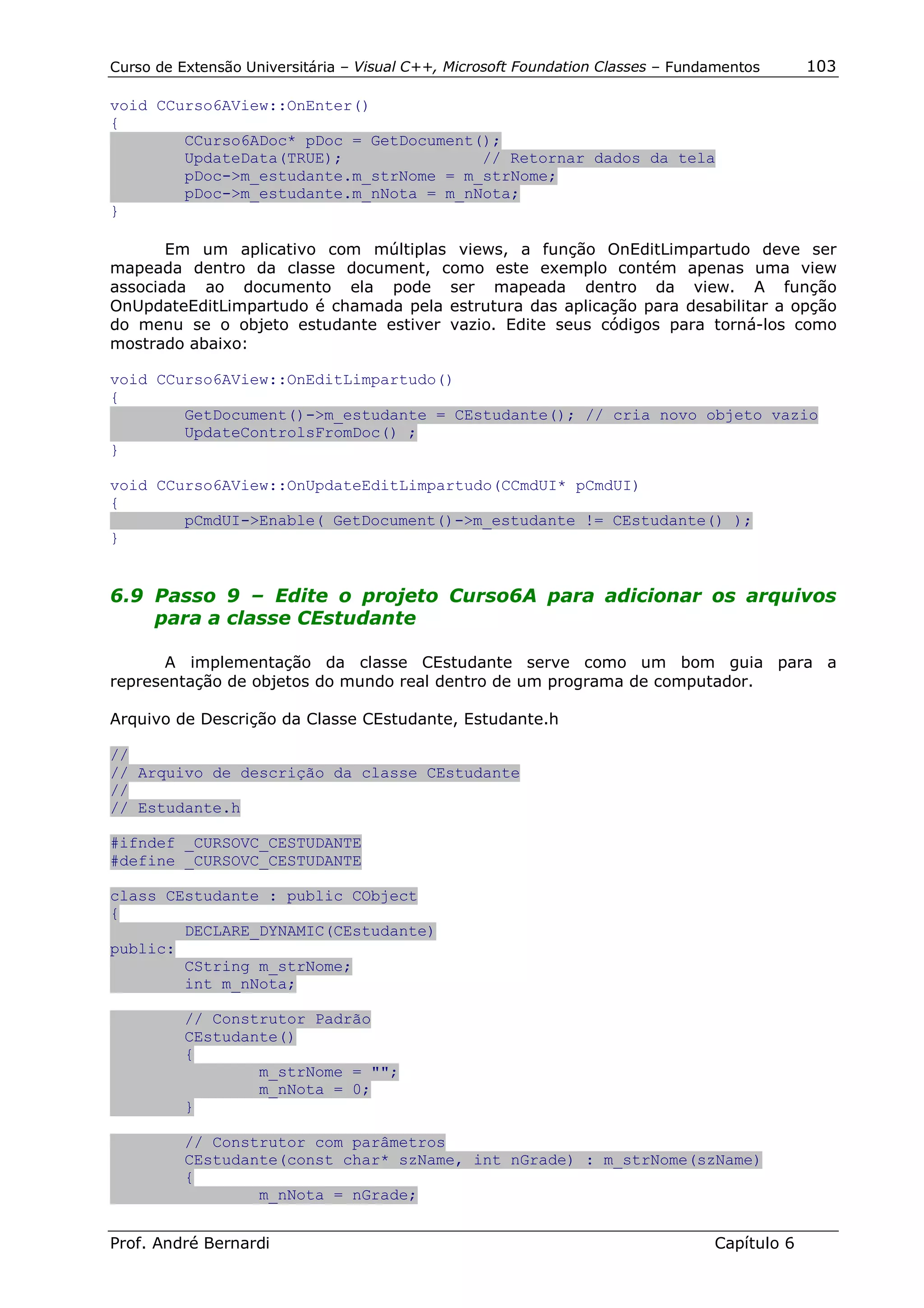 Curso de Extensão Universitária – Visual C++, Microsoft Foundation Classes – Fundamentos      103

void CCurso6AView::OnEnter()
{
        CCurso6ADoc* pDoc = GetDocument();
        UpdateData(TRUE);               // Retornar dados da tela
        pDoc->m_estudante.m_strNome = m_strNome;
        pDoc->m_estudante.m_nNota = m_nNota;
}

       Em um aplicativo com múltiplas views, a função OnEditLimpartudo deve ser
mapeada dentro da classe document, como este exemplo contém apenas uma view
associada ao documento ela pode ser mapeada dentro da view. A função
OnUpdateEditLimpartudo é chamada pela estrutura das aplicação para desabilitar a opção
do menu se o objeto estudante estiver vazio. Edite seus códigos para torná-los como
mostrado abaixo:

void CCurso6AView::OnEditLimpartudo()
{
        GetDocument()->m_estudante = CEstudante(); // cria novo objeto vazio
        UpdateControlsFromDoc() ;
}

void CCurso6AView::OnUpdateEditLimpartudo(CCmdUI* pCmdUI)
{
        pCmdUI->Enable( GetDocument()->m_estudante != CEstudante() );
}


6.9 Passo 9 – Edite o projeto Curso6A para adicionar os arquivos
    para a classe CEstudante

       A implementação da classe CEstudante serve como um bom guia para a
representação de objetos do mundo real dentro de um programa de computador.

Arquivo de Descrição da Classe CEstudante, Estudante.h

//
// Arquivo de descrição da classe CEstudante
//
// Estudante.h

#ifndef _CURSOVC_CESTUDANTE
#define _CURSOVC_CESTUDANTE

class CEstudante : public CObject
{
        DECLARE_DYNAMIC(CEstudante)
public:
        CString m_strNome;
        int m_nNota;

          // Construtor Padrão
          CEstudante()
          {
                  m_strNome = "";
                  m_nNota = 0;
          }

          // Construtor com parâmetros
          CEstudante(const char* szName, int nGrade) : m_strNome(szName)
          {
                  m_nNota = nGrade;


Prof. André Bernardi                                                             Capítulo 6
 