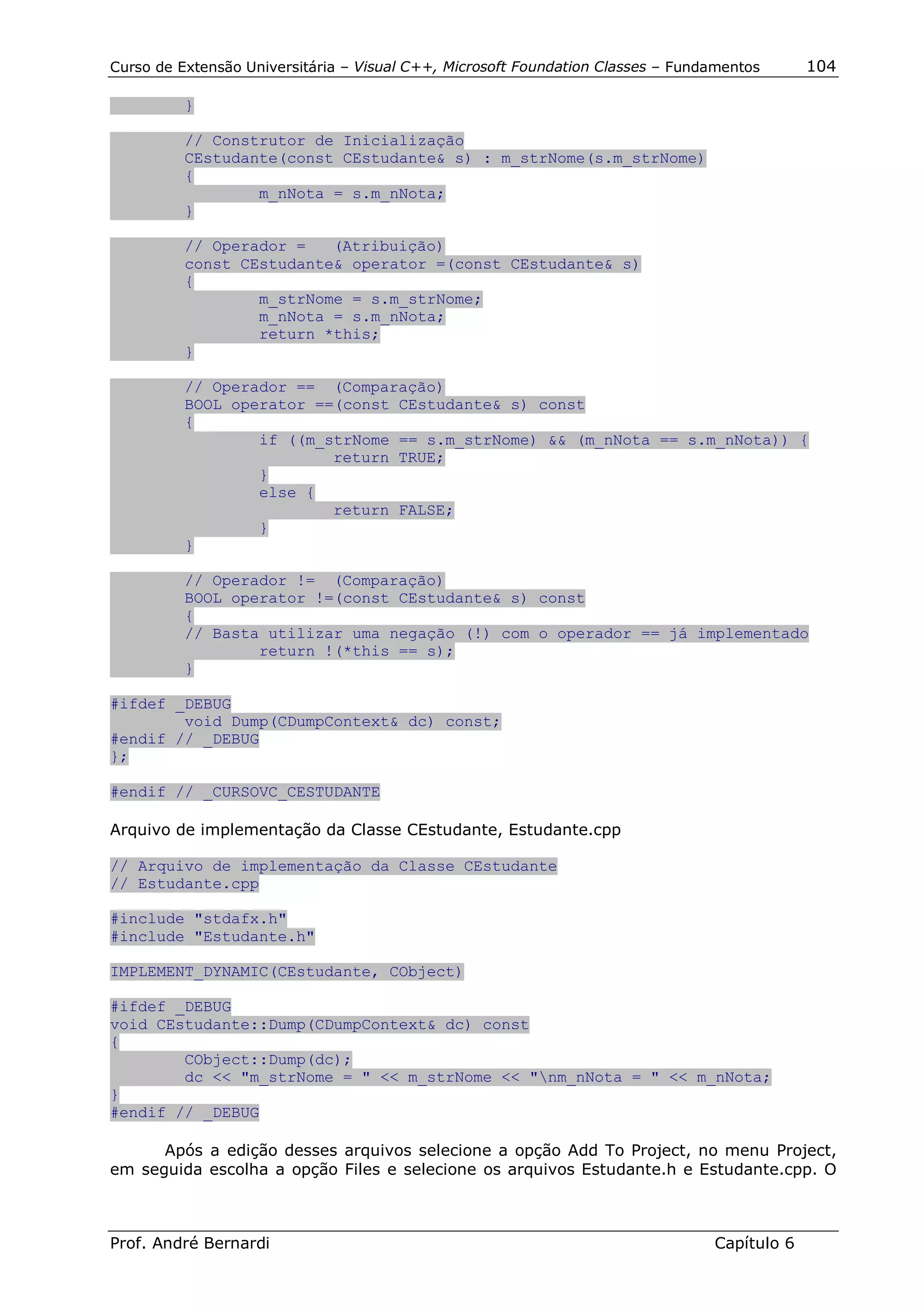 Curso de Extensão Universitária – Visual C++, Microsoft Foundation Classes – Fundamentos      104

          }

          // Construtor de Inicialização
          CEstudante(const CEstudante& s) : m_strNome(s.m_strNome)
          {
                  m_nNota = s.m_nNota;
          }

          // Operador =   (Atribuição)
          const CEstudante& operator =(const CEstudante& s)
          {
                  m_strNome = s.m_strNome;
                  m_nNota = s.m_nNota;
                  return *this;
          }

          // Operador == (Comparação)
          BOOL operator ==(const CEstudante& s) const
          {
                  if ((m_strNome == s.m_strNome) && (m_nNota == s.m_nNota)) {
                          return TRUE;
                  }
                  else {
                          return FALSE;
                  }
          }

          // Operador != (Comparação)
          BOOL operator !=(const CEstudante& s) const
          {
          // Basta utilizar uma negação (!) com o operador == já implementado
                  return !(*this == s);
          }

#ifdef _DEBUG
        void Dump(CDumpContext& dc) const;
#endif // _DEBUG
};

#endif // _CURSOVC_CESTUDANTE

Arquivo de implementação da Classe CEstudante, Estudante.cpp

// Arquivo de implementação da Classe CEstudante
// Estudante.cpp

#include "stdafx.h"
#include "Estudante.h"

IMPLEMENT_DYNAMIC(CEstudante, CObject)

#ifdef _DEBUG
void CEstudante::Dump(CDumpContext& dc) const
{
        CObject::Dump(dc);
        dc << "m_strNome = " << m_strNome << "nm_nNota = " << m_nNota;
}
#endif // _DEBUG

      Após a edição desses arquivos selecione a opção Add To Project, no menu Project,
em seguida escolha a opção Files e selecione os arquivos Estudante.h e Estudante.cpp. O



Prof. André Bernardi                                                             Capítulo 6
 