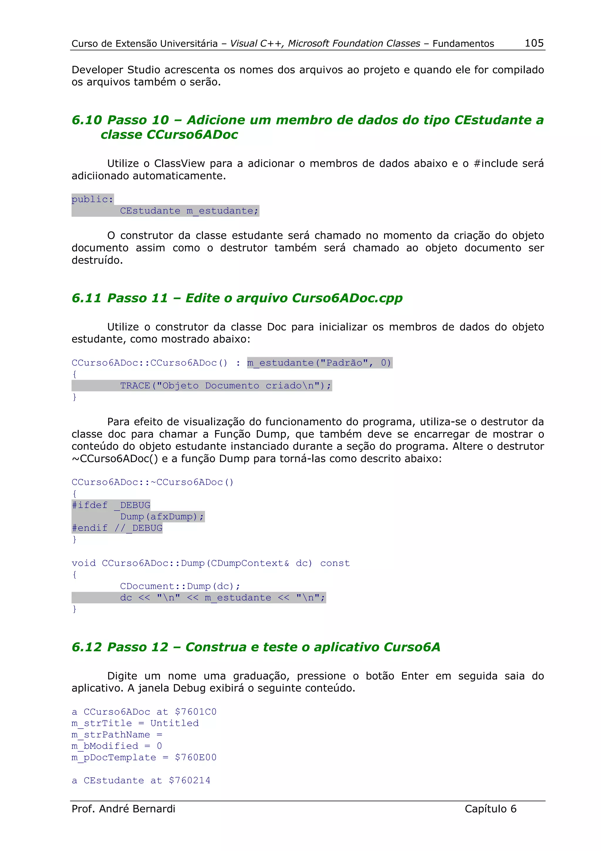Curso de Extensão Universitária – Visual C++, Microsoft Foundation Classes – Fundamentos      105

Developer Studio acrescenta os nomes dos arquivos ao projeto e quando ele for compilado
os arquivos também o serão.


6.10 Passo 10 – Adicione um membro de dados do tipo CEstudante a
    classe CCurso6ADoc

       Utilize o ClassView para a adicionar o membros de dados abaixo e o #include será
adiciionado automaticamente.

public:
          CEstudante m_estudante;

       O construtor da classe estudante será chamado no momento da criação do objeto
documento assim como o destrutor também será chamado ao objeto documento ser
destruído.


6.11 Passo 11 – Edite o arquivo Curso6ADoc.cpp

      Utilize o construtor da classe Doc para inicializar os membros de dados do objeto
estudante, como mostrado abaixo:

CCurso6ADoc::CCurso6ADoc() : m_estudante("Padrão", 0)
{
        TRACE("Objeto Documento criadon");
}

       Para efeito de visualização do funcionamento do programa, utiliza-se o destrutor da
classe doc para chamar a Função Dump, que também deve se encarregar de mostrar o
conteúdo do objeto estudante instanciado durante a seção do programa. Altere o destrutor
~CCurso6ADoc() e a função Dump para torná-las como descrito abaixo:

CCurso6ADoc::~CCurso6ADoc()
{
#ifdef _DEBUG
        Dump(afxDump);
#endif //_DEBUG
}

void CCurso6ADoc::Dump(CDumpContext& dc) const
{
        CDocument::Dump(dc);
        dc << "n" << m_estudante << "n";
}


6.12 Passo 12 – Construa e teste o aplicativo Curso6A

        Digite um nome uma graduação, pressione o botão Enter em seguida saia do
aplicativo. A janela Debug exibirá o seguinte conteúdo.

a CCurso6ADoc at $7601C0
m_strTitle = Untitled
m_strPathName =
m_bModified = 0
m_pDocTemplate = $760E00

a CEstudante at $760214

Prof. André Bernardi                                                             Capítulo 6
 