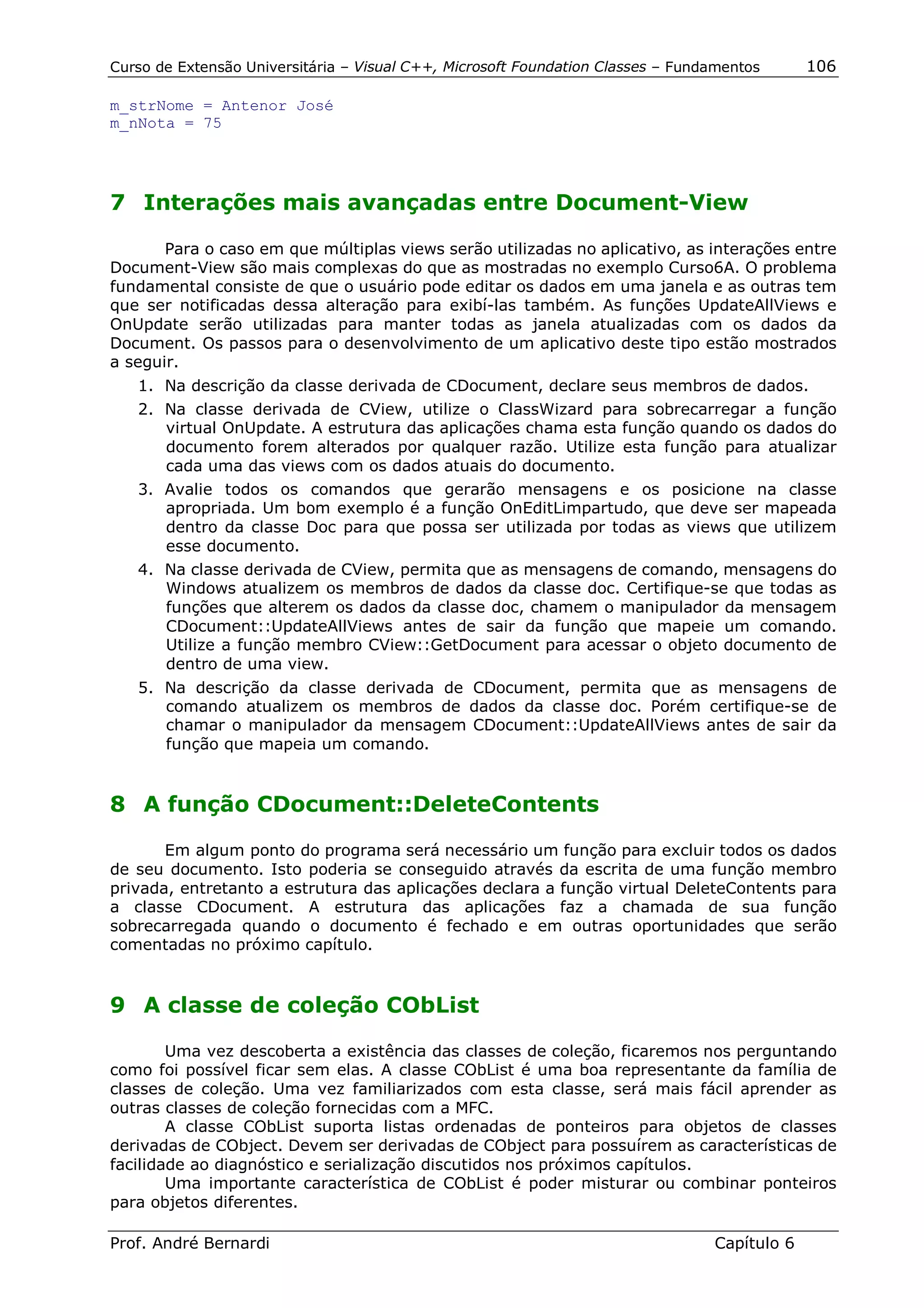 Curso de Extensão Universitária – Visual C++, Microsoft Foundation Classes – Fundamentos      106

m_strNome = Antenor José
m_nNota = 75




7 Interações mais avançadas entre Document-View

       Para o caso em que múltiplas views serão utilizadas no aplicativo, as interações entre
Document-View são mais complexas do que as mostradas no exemplo Curso6A. O problema
fundamental consiste de que o usuário pode editar os dados em uma janela e as outras tem
que ser notificadas dessa alteração para exibí-las também. As funções UpdateAllViews e
OnUpdate serão utilizadas para manter todas as janela atualizadas com os dados da
Document. Os passos para o desenvolvimento de um aplicativo deste tipo estão mostrados
a seguir.
   1. Na descrição da classe derivada de CDocument, declare seus membros de dados.
   2. Na classe derivada de CView, utilize o ClassWizard para sobrecarregar a função
      virtual OnUpdate. A estrutura das aplicações chama esta função quando os dados do
      documento forem alterados por qualquer razão. Utilize esta função para atualizar
      cada uma das views com os dados atuais do documento.
   3. Avalie todos os comandos que gerarão mensagens e os posicione na classe
      apropriada. Um bom exemplo é a função OnEditLimpartudo, que deve ser mapeada
      dentro da classe Doc para que possa ser utilizada por todas as views que utilizem
      esse documento.
   4. Na classe derivada de CView, permita que as mensagens de comando, mensagens do
      Windows atualizem os membros de dados da classe doc. Certifique-se que todas as
      funções que alterem os dados da classe doc, chamem o manipulador da mensagem
      CDocument::UpdateAllViews antes de sair da função que mapeie um comando.
      Utilize a função membro CView::GetDocument para acessar o objeto documento de
      dentro de uma view.
   5. Na descrição da classe derivada de CDocument, permita que as mensagens de
      comando atualizem os membros de dados da classe doc. Porém certifique-se de
      chamar o manipulador da mensagem CDocument::UpdateAllViews antes de sair da
      função que mapeia um comando.


8 A função CDocument::DeleteContents

       Em algum ponto do programa será necessário um função para excluir todos os dados
de seu documento. Isto poderia se conseguido através da escrita de uma função membro
privada, entretanto a estrutura das aplicações declara a função virtual DeleteContents para
a classe CDocument. A estrutura das aplicações faz a chamada de sua função
sobrecarregada quando o documento é fechado e em outras oportunidades que serão
comentadas no próximo capítulo.


9 A classe de coleção CObList

        Uma vez descoberta a existência das classes de coleção, ficaremos nos perguntando
como foi possível ficar sem elas. A classe CObList é uma boa representante da família de
classes de coleção. Uma vez familiarizados com esta classe, será mais fácil aprender as
outras classes de coleção fornecidas com a MFC.
        A classe CObList suporta listas ordenadas de ponteiros para objetos de classes
derivadas de CObject. Devem ser derivadas de CObject para possuírem as características de
facilidade ao diagnóstico e serialização discutidos nos próximos capítulos.
        Uma importante característica de CObList é poder misturar ou combinar ponteiros
para objetos diferentes.

Prof. André Bernardi                                                             Capítulo 6
 