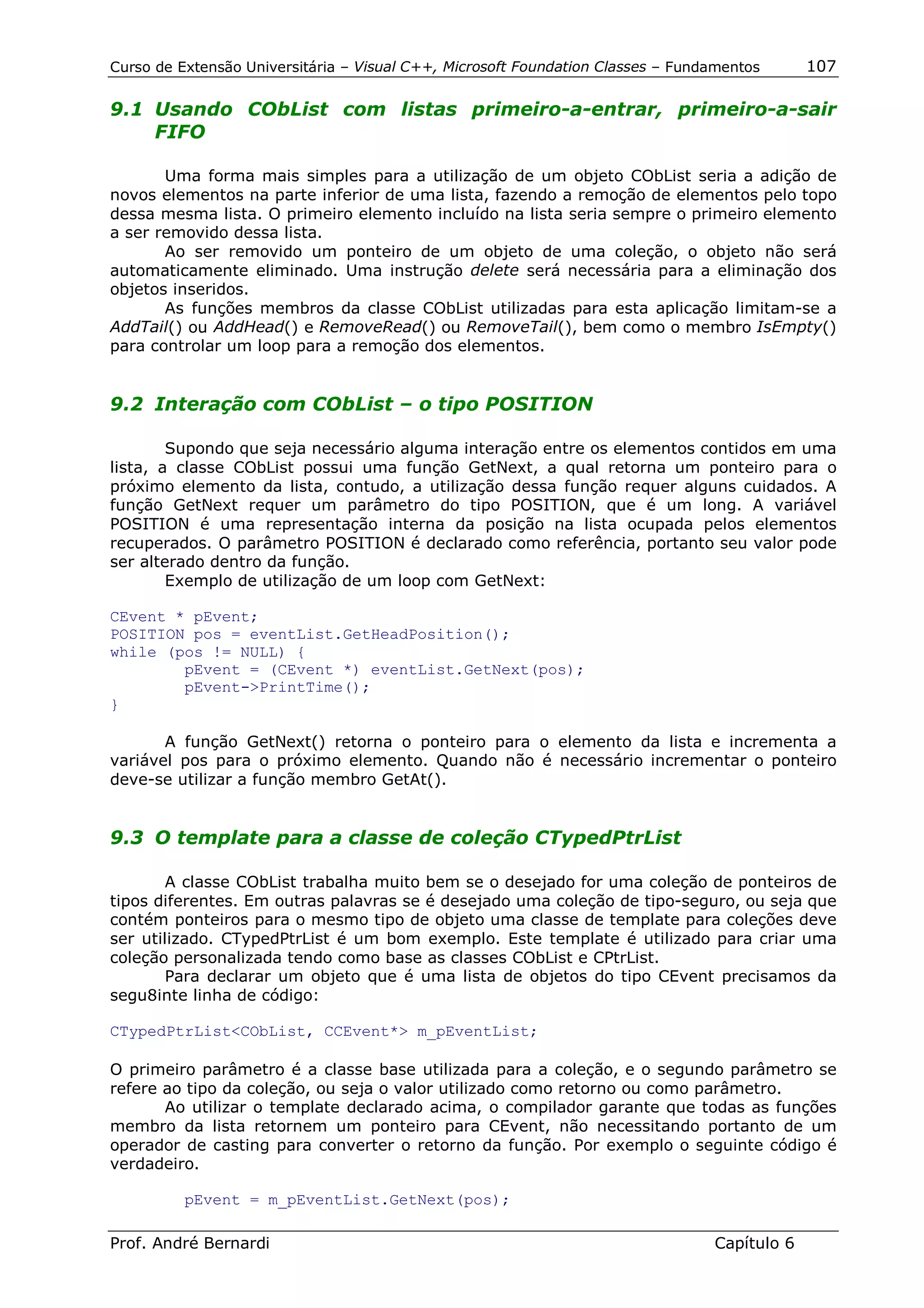 Curso de Extensão Universitária – Visual C++, Microsoft Foundation Classes – Fundamentos      107

9.1 Usando CObList com listas primeiro-a-entrar, primeiro-a-sair
    FIFO

       Uma forma mais simples para a utilização de um objeto CObList seria a adição de
novos elementos na parte inferior de uma lista, fazendo a remoção de elementos pelo topo
dessa mesma lista. O primeiro elemento incluído na lista seria sempre o primeiro elemento
a ser removido dessa lista.
       Ao ser removido um ponteiro de um objeto de uma coleção, o objeto não será
automaticamente eliminado. Uma instrução delete será necessária para a eliminação dos
objetos inseridos.
       As funções membros da classe CObList utilizadas para esta aplicação limitam-se a
AddTail() ou AddHead() e RemoveRead() ou RemoveTail(), bem como o membro IsEmpty()
para controlar um loop para a remoção dos elementos.


9.2 Interação com CObList – o tipo POSITION

        Supondo que seja necessário alguma interação entre os elementos contidos em uma
lista, a classe CObList possui uma função GetNext, a qual retorna um ponteiro para o
próximo elemento da lista, contudo, a utilização dessa função requer alguns cuidados. A
função GetNext requer um parâmetro do tipo POSITION, que é um long. A variável
POSITION é uma representação interna da posição na lista ocupada pelos elementos
recuperados. O parâmetro POSITION é declarado como referência, portanto seu valor pode
ser alterado dentro da função.
        Exemplo de utilização de um loop com GetNext:

CEvent * pEvent;
POSITION pos = eventList.GetHeadPosition();
while (pos != NULL) {
        pEvent = (CEvent *) eventList.GetNext(pos);
        pEvent->PrintTime();
}

       A função GetNext() retorna o ponteiro para o elemento da lista e incrementa a
variável pos para o próximo elemento. Quando não é necessário incrementar o ponteiro
deve-se utilizar a função membro GetAt().


9.3 O template para a classe de coleção CTypedPtrList

       A classe CObList trabalha muito bem se o desejado for uma coleção de ponteiros de
tipos diferentes. Em outras palavras se é desejado uma coleção de tipo-seguro, ou seja que
contém ponteiros para o mesmo tipo de objeto uma classe de template para coleções deve
ser utilizado. CTypedPtrList é um bom exemplo. Este template é utilizado para criar uma
coleção personalizada tendo como base as classes CObList e CPtrList.
       Para declarar um objeto que é uma lista de objetos do tipo CEvent precisamos da
segu8inte linha de código:

CTypedPtrList<CObList, CCEvent*> m_pEventList;

O primeiro parâmetro é a classe base utilizada para a coleção, e o segundo parâmetro se
refere ao tipo da coleção, ou seja o valor utilizado como retorno ou como parâmetro.
       Ao utilizar o template declarado acima, o compilador garante que todas as funções
membro da lista retornem um ponteiro para CEvent, não necessitando portanto de um
operador de casting para converter o retorno da função. Por exemplo o seguinte código é
verdadeiro.

          pEvent = m_pEventList.GetNext(pos);

Prof. André Bernardi                                                             Capítulo 6
 