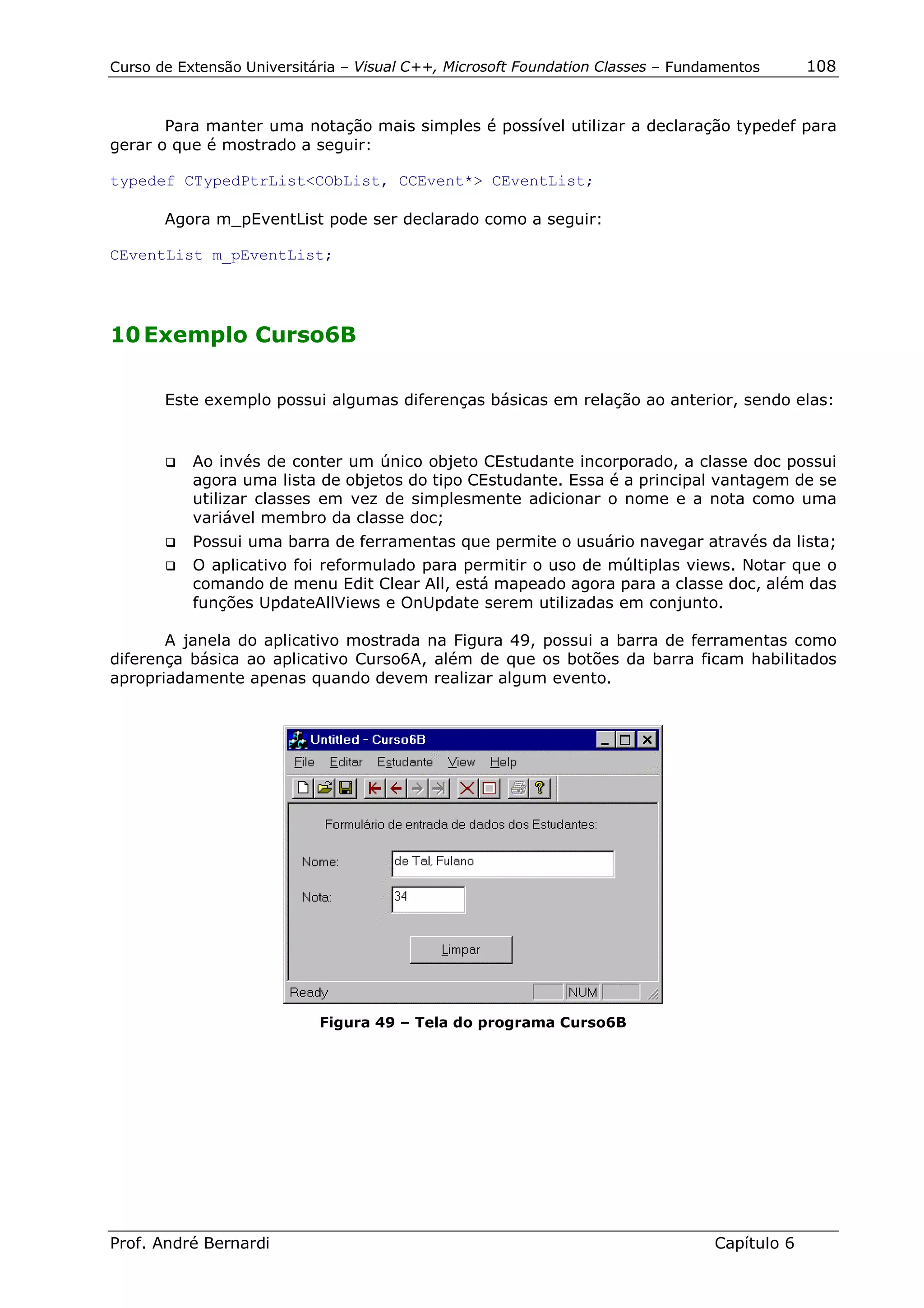 Curso de Extensão Universitária – Visual C++, Microsoft Foundation Classes – Fundamentos      108


       Para manter uma notação mais simples é possível utilizar a declaração typedef para
gerar o que é mostrado a seguir:

typedef CTypedPtrList<CObList, CCEvent*> CEventList;

       Agora m_pEventList pode ser declarado como a seguir:

CEventList m_pEventList;




10 Exemplo Curso6B

       Este exemplo possui algumas diferenças básicas em relação ao anterior, sendo elas:


       !"   Ao invés de conter um único objeto CEstudante incorporado, a classe doc possui
            agora uma lista de objetos do tipo CEstudante. Essa é a principal vantagem de se
            utilizar classes em vez de simplesmente adicionar o nome e a nota como uma
            variável membro da classe doc;
       !"   Possui uma barra de ferramentas que permite o usuário navegar através da lista;
       !"   O aplicativo foi reformulado para permitir o uso de múltiplas views. Notar que o
            comando de menu Edit Clear All, está mapeado agora para a classe doc, além das
            funções UpdateAllViews e OnUpdate serem utilizadas em conjunto.

       A janela do aplicativo mostrada na Figura 49, possui a barra de ferramentas como
diferença básica ao aplicativo Curso6A, além de que os botões da barra ficam habilitados
apropriadamente apenas quando devem realizar algum evento.




                            Figura 49 – Tela do programa Curso6B




Prof. André Bernardi                                                             Capítulo 6
 
