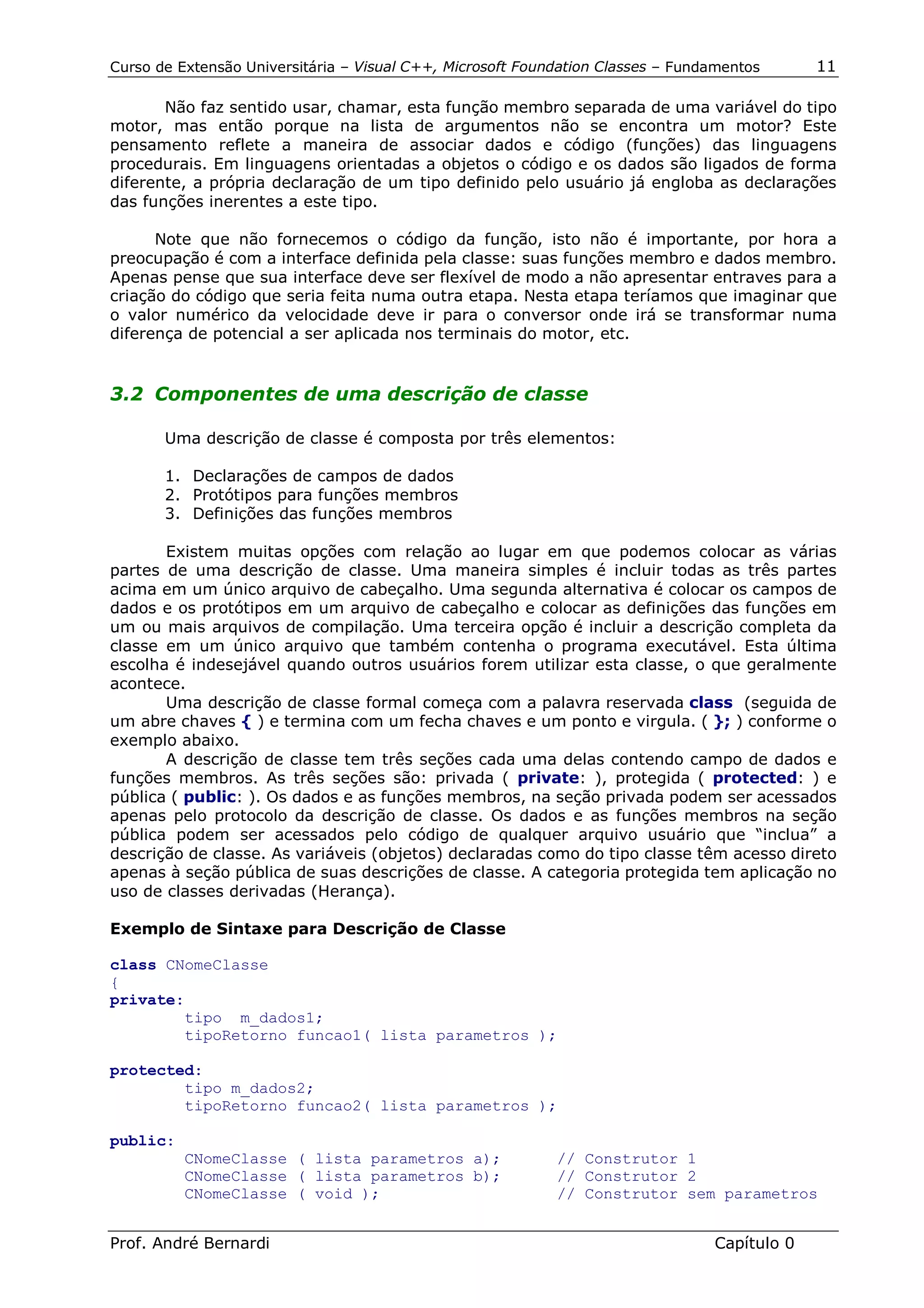 Curso de Extensão Universitária – Visual C++, Microsoft Foundation Classes – Fundamentos      11

       Não faz sentido usar, chamar, esta função membro separada de uma variável do tipo
motor, mas então porque na lista de argumentos não se encontra um motor? Este
pensamento reflete a maneira de associar dados e código (funções) das linguagens
procedurais. Em linguagens orientadas a objetos o código e os dados são ligados de forma
diferente, a própria declaração de um tipo definido pelo usuário já engloba as declarações
das funções inerentes a este tipo.

      Note que não fornecemos o código da função, isto não é importante, por hora a
preocupação é com a interface definida pela classe: suas funções membro e dados membro.
Apenas pense que sua interface deve ser flexível de modo a não apresentar entraves para a
criação do código que seria feita numa outra etapa. Nesta etapa teríamos que imaginar que
o valor numérico da velocidade deve ir para o conversor onde irá se transformar numa
diferença de potencial a ser aplicada nos terminais do motor, etc.


3.2 Componentes de uma descrição de classe

       Uma descrição de classe é composta por três elementos:

       1. Declarações de campos de dados
       2. Protótipos para funções membros
       3. Definições das funções membros

       Existem muitas opções com relação ao lugar em que podemos colocar as várias
partes de uma descrição de classe. Uma maneira simples é incluir todas as três partes
acima em um único arquivo de cabeçalho. Uma segunda alternativa é colocar os campos de
dados e os protótipos em um arquivo de cabeçalho e colocar as definições das funções em
um ou mais arquivos de compilação. Uma terceira opção é incluir a descrição completa da
classe em um único arquivo que também contenha o programa executável. Esta última
escolha é indesejável quando outros usuários forem utilizar esta classe, o que geralmente
acontece.
       Uma descrição de classe formal começa com a palavra reservada class (seguida de
um abre chaves { ) e termina com um fecha chaves e um ponto e virgula. ( }; ) conforme o
exemplo abaixo.
       A descrição de classe tem três seções cada uma delas contendo campo de dados e
funções membros. As três seções são: privada ( private: ), protegida ( protected: ) e
pública ( public: ). Os dados e as funções membros, na seção privada podem ser acessados
apenas pelo protocolo da descrição de classe. Os dados e as funções membros na seção
pública podem ser acessados pelo código de qualquer arquivo usuário que “inclua” a
descrição de classe. As variáveis (objetos) declaradas como do tipo classe têm acesso direto
apenas à seção pública de suas descrições de classe. A categoria protegida tem aplicação no
uso de classes derivadas (Herança).

Exemplo de Sintaxe para Descrição de Classe

class CNomeClasse
{
private:
        tipo m_dados1;
        tipoRetorno funcao1( lista parametros );

protected:
        tipo m_dados2;
        tipoRetorno funcao2( lista parametros );

public:
          CNomeClasse ( lista parametros a);                // Construtor 1
          CNomeClasse ( lista parametros b);                // Construtor 2
          CNomeClasse ( void );                             // Construtor sem parametros


Prof. André Bernardi                                                             Capítulo 0
 