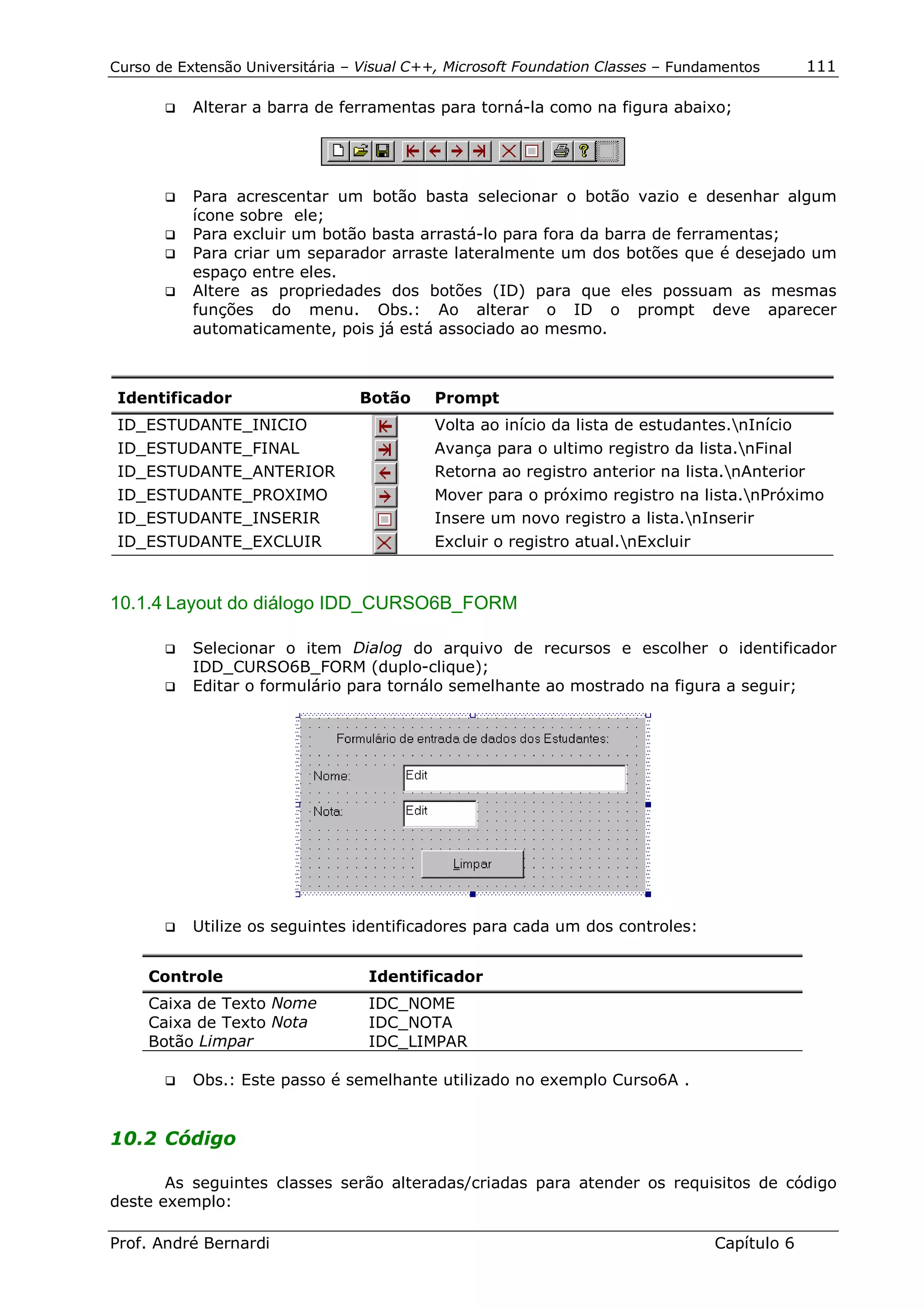 Curso de Extensão Universitária – Visual C++, Microsoft Foundation Classes – Fundamentos      111

       !"   Alterar a barra de ferramentas para torná-la como na figura abaixo;




       !" Para acrescentar um botão basta selecionar o botão vazio e desenhar algum
          ícone sobre ele;
       !" Para excluir um botão basta arrastá-lo para fora da barra de ferramentas;
       !" Para criar um separador arraste lateralmente um dos botões que é desejado um
          espaço entre eles.
       !" Altere as propriedades dos botões (ID) para que eles possuam as mesmas
          funções do menu. Obs.: Ao alterar o ID o prompt deve aparecer
          automaticamente, pois já está associado ao mesmo.



 Identificador                   Botão     Prompt
 ID_ESTUDANTE_INICIO                       Volta ao início da lista de estudantes.nInício
 ID_ESTUDANTE_FINAL                        Avança para o ultimo registro da lista.nFinal
 ID_ESTUDANTE_ANTERIOR                     Retorna ao registro anterior na lista.nAnterior
 ID_ESTUDANTE_PROXIMO                      Mover para o próximo registro na lista.nPróximo
 ID_ESTUDANTE_INSERIR                      Insere um novo registro a lista.nInserir
 ID_ESTUDANTE_EXCLUIR                      Excluir o registro atual.nExcluir


10.1.4 Layout do diálogo IDD_CURSO6B_FORM

       !" Selecionar o item Dialog do arquivo de recursos e escolher o identificador
          IDD_CURSO6B_FORM (duplo-clique);
       !" Editar o formulário para tornálo semelhante ao mostrado na figura a seguir;




       !"   Utilize os seguintes identificadores para cada um dos controles:


     Controle                      Identificador
     Caixa de Texto Nome           IDC_NOME
     Caixa de Texto Nota           IDC_NOTA
     Botão Limpar                  IDC_LIMPAR

       !"   Obs.: Este passo é semelhante utilizado no exemplo Curso6A .


10.2 Código

       As seguintes classes serão alteradas/criadas para atender os requisitos de código
deste exemplo:

Prof. André Bernardi                                                             Capítulo 6
 