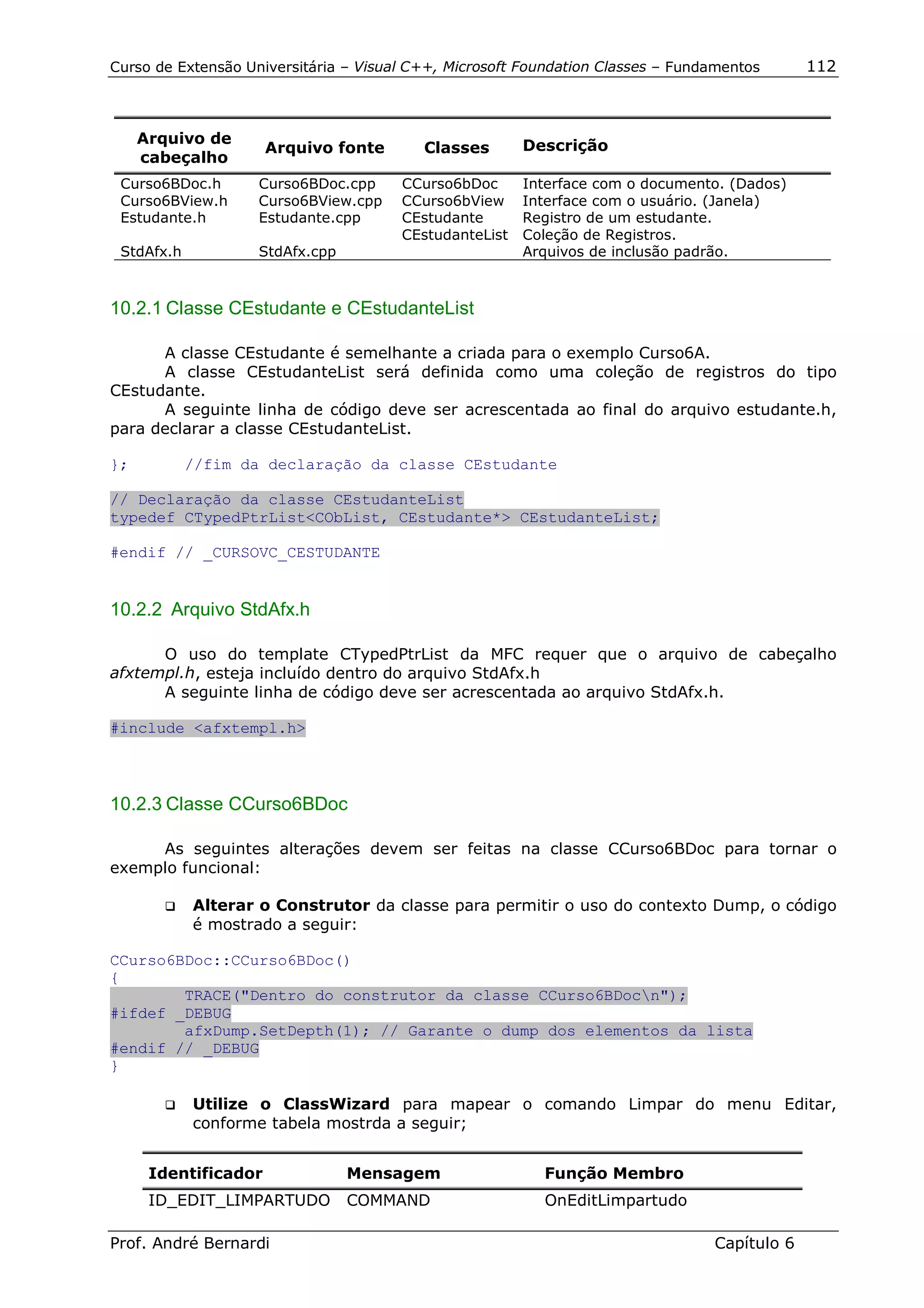 Curso de Extensão Universitária – Visual C++, Microsoft Foundation Classes – Fundamentos      112



     Arquivo de                                         Descrição
                      Arquivo fonte       Classes
     cabeçalho
 Curso6BDoc.h       Curso6BDoc.cpp     CCurso6bDoc      Interface com o documento. (Dados)
 Curso6BView.h      Curso6BView.cpp    CCurso6bView     Interface com o usuário. (Janela)
 Estudante.h        Estudante.cpp      CEstudante       Registro de um estudante.
                                       CEstudanteList   Coleção de Registros.
 StdAfx.h           StdAfx.cpp                          Arquivos de inclusão padrão.



10.2.1 Classe CEstudante e CEstudanteList

      A classe CEstudante é semelhante a criada para o exemplo Curso6A.
      A classe CEstudanteList será definida como uma coleção de registros do tipo
CEstudante.
      A seguinte linha de código deve ser acrescentada ao final do arquivo estudante.h,
para declarar a classe CEstudanteList.

};          //fim da declaração da classe CEstudante

// Declaração da classe CEstudanteList
typedef CTypedPtrList<CObList, CEstudante*> CEstudanteList;

#endif // _CURSOVC_CESTUDANTE


10.2.2 Arquivo StdAfx.h

      O uso do template CTypedPtrList da MFC requer que o arquivo de cabeçalho
afxtempl.h, esteja incluído dentro do arquivo StdAfx.h
      A seguinte linha de código deve ser acrescentada ao arquivo StdAfx.h.

#include <afxtempl.h>



10.2.3 Classe CCurso6BDoc

     As seguintes alterações devem ser feitas na classe CCurso6BDoc para tornar o
exemplo funcional:

       !"   Alterar o Construtor da classe para permitir o uso do contexto Dump, o código
            é mostrado a seguir:

CCurso6BDoc::CCurso6BDoc()
{
        TRACE("Dentro do construtor da classe CCurso6BDocn");
#ifdef _DEBUG
        afxDump.SetDepth(1); // Garante o dump dos elementos da lista
#endif // _DEBUG
}

       !"   Utilize o ClassWizard para mapear o comando Limpar do menu Editar,
            conforme tabela mostrda a seguir;


      Identificador              Mensagem                 Função Membro
      ID_EDIT_LIMPARTUDO         COMMAND                  OnEditLimpartudo

Prof. André Bernardi                                                             Capítulo 6
 