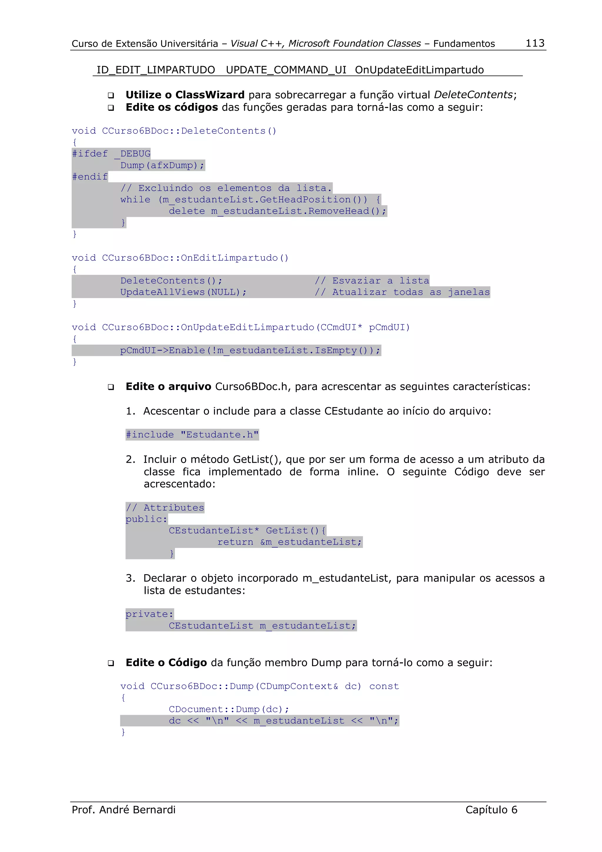Curso de Extensão Universitária – Visual C++, Microsoft Foundation Classes – Fundamentos      113

     ID_EDIT_LIMPARTUDO         UPDATE_COMMAND_UI OnUpdateEditLimpartudo

       !"   Utilize o ClassWizard para sobrecarregar a função virtual DeleteContents;
       !"   Edite os códigos das funções geradas para torná-las como a seguir:

void CCurso6BDoc::DeleteContents()
{
#ifdef _DEBUG
        Dump(afxDump);
#endif
        // Excluindo os elementos da lista.
        while (m_estudanteList.GetHeadPosition()) {
                delete m_estudanteList.RemoveHead();
        }
}

void CCurso6BDoc::OnEditLimpartudo()
{
        DeleteContents();                         // Esvaziar a lista
        UpdateAllViews(NULL);                     // Atualizar todas as janelas
}

void CCurso6BDoc::OnUpdateEditLimpartudo(CCmdUI* pCmdUI)
{
        pCmdUI->Enable(!m_estudanteList.IsEmpty());
}

       !"   Edite o arquivo Curso6BDoc.h, para acrescentar as seguintes características:

            1. Acescentar o include para a classe CEstudante ao início do arquivo:

            #include "Estudante.h"

            2. Incluir o método GetList(), que por ser um forma de acesso a um atributo da
               classe fica implementado de forma inline. O seguinte Código deve ser
               acrescentado:

            // Attributes
            public:
                    CEstudanteList* GetList(){
                            return &m_estudanteList;
                    }

            3. Declarar o objeto incorporado m_estudanteList, para manipular os acessos a
               lista de estudantes:

            private:
                   CEstudanteList m_estudanteList;


       !"   Edite o Código da função membro Dump para torná-lo como a seguir:

          void CCurso6BDoc::Dump(CDumpContext& dc) const
          {
                  CDocument::Dump(dc);
                  dc << "n" << m_estudanteList << "n";
          }




Prof. André Bernardi                                                             Capítulo 6
 