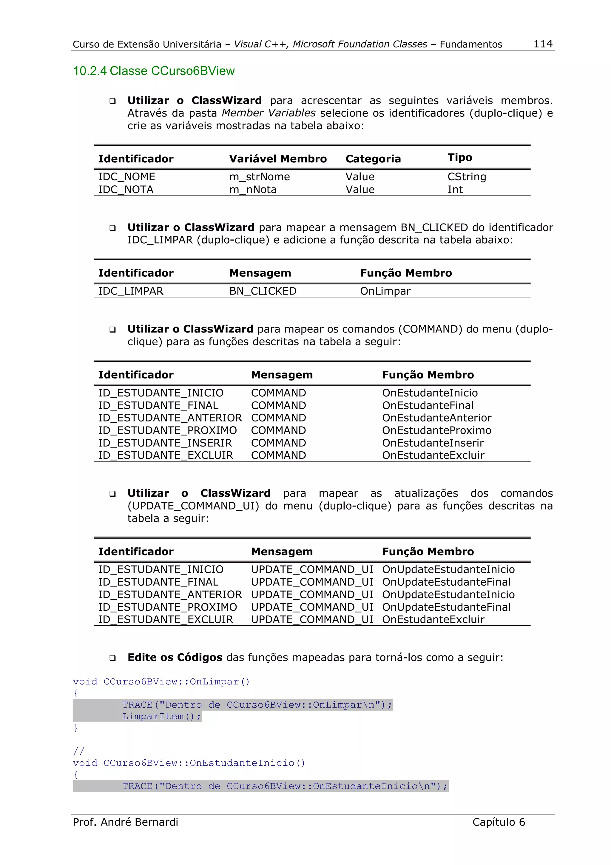 Curso de Extensão Universitária – Visual C++, Microsoft Foundation Classes – Fundamentos        114

10.2.4 Classe CCurso6BView

       !"   Utilizar o ClassWizard para acrescentar as seguintes variáveis membros.
            Através da pasta Member Variables selecione os identificadores (duplo-clique) e
            crie as variáveis mostradas na tabela abaixo:


     Identificador              Variável Membro        Categoria            Tipo
     IDC_NOME                   m_strNome              Value                CString
     IDC_NOTA                   m_nNota                Value                Int


       !"   Utilizar o ClassWizard para mapear a mensagem BN_CLICKED do identificador
            IDC_LIMPAR (duplo-clique) e adicione a função descrita na tabela abaixo:


     Identificador              Mensagem                  Função Membro
     IDC_LIMPAR                 BN_CLICKED                OnLimpar


       !"   Utilizar o ClassWizard para mapear os comandos (COMMAND) do menu (duplo-
            clique) para as funções descritas na tabela a seguir:


     Identificador                  Mensagem                   Função Membro
     ID_ESTUDANTE_INICIO            COMMAND                    OnEstudanteInicio
     ID_ESTUDANTE_FINAL             COMMAND                    OnEstudanteFinal
     ID_ESTUDANTE_ANTERIOR          COMMAND                    OnEstudanteAnterior
     ID_ESTUDANTE_PROXIMO           COMMAND                    OnEstudanteProximo
     ID_ESTUDANTE_INSERIR           COMMAND                    OnEstudanteInserir
     ID_ESTUDANTE_EXCLUIR           COMMAND                    OnEstudanteExcluir


       !"   Utilizar o ClassWizard para mapear as atualizações dos comandos
            (UPDATE_COMMAND_UI) do menu (duplo-clique) para as funções descritas na
            tabela a seguir:


     Identificador                  Mensagem                   Função Membro
     ID_ESTUDANTE_INICIO            UPDATE_COMMAND_UI          OnUpdateEstudanteInicio
     ID_ESTUDANTE_FINAL             UPDATE_COMMAND_UI          OnUpdateEstudanteFinal
     ID_ESTUDANTE_ANTERIOR          UPDATE_COMMAND_UI          OnUpdateEstudanteInicio
     ID_ESTUDANTE_PROXIMO           UPDATE_COMMAND_UI          OnUpdateEstudanteFinal
     ID_ESTUDANTE_EXCLUIR           UPDATE_COMMAND_UI          OnEstudanteExcluir


       !"   Edite os Códigos das funções mapeadas para torná-los como a seguir:

void CCurso6BView::OnLimpar()
{
        TRACE("Dentro de CCurso6BView::OnLimparn");
        LimparItem();
}

//
void CCurso6BView::OnEstudanteInicio()
{
        TRACE("Dentro de CCurso6BView::OnEstudanteInicion");


Prof. André Bernardi                                                               Capítulo 6
 
