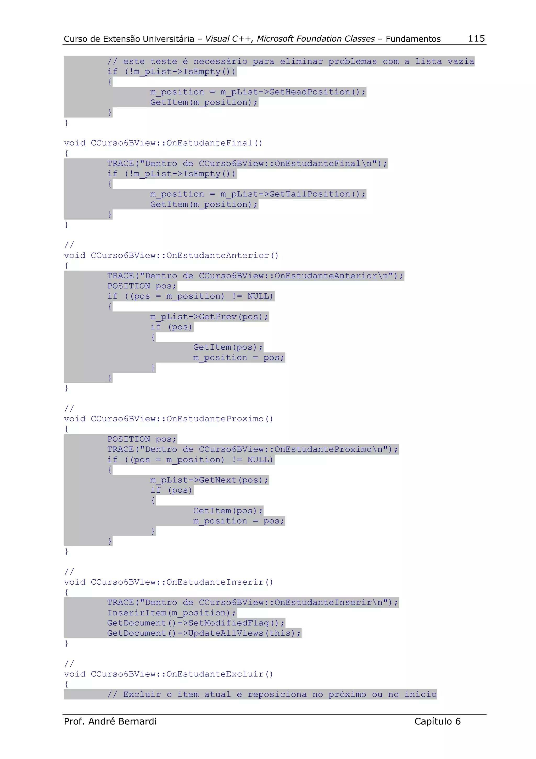 Curso de Extensão Universitária – Visual C++, Microsoft Foundation Classes – Fundamentos      115

          // este teste é necessário para eliminar problemas com a lista vazia
          if (!m_pList->IsEmpty())
          {
                  m_position = m_pList->GetHeadPosition();
                  GetItem(m_position);
          }
}

void CCurso6BView::OnEstudanteFinal()
{
        TRACE("Dentro de CCurso6BView::OnEstudanteFinaln");
        if (!m_pList->IsEmpty())
        {
                m_position = m_pList->GetTailPosition();
                GetItem(m_position);
        }
}

//
void CCurso6BView::OnEstudanteAnterior()
{
        TRACE("Dentro de CCurso6BView::OnEstudanteAnteriorn");
        POSITION pos;
        if ((pos = m_position) != NULL)
        {
                m_pList->GetPrev(pos);
                if (pos)
                {
                        GetItem(pos);
                        m_position = pos;
                }
        }
}

//
void CCurso6BView::OnEstudanteProximo()
{
        POSITION pos;
        TRACE("Dentro de CCurso6BView::OnEstudanteProximon");
        if ((pos = m_position) != NULL)
        {
                m_pList->GetNext(pos);
                if (pos)
                {
                        GetItem(pos);
                        m_position = pos;
                }
        }
}

//
void CCurso6BView::OnEstudanteInserir()
{
        TRACE("Dentro de CCurso6BView::OnEstudanteInserirn");
        InserirItem(m_position);
        GetDocument()->SetModifiedFlag();
        GetDocument()->UpdateAllViews(this);
}

//
void CCurso6BView::OnEstudanteExcluir()
{
        // Excluir o item atual e reposiciona no próximo ou no início


Prof. André Bernardi                                                             Capítulo 6
 