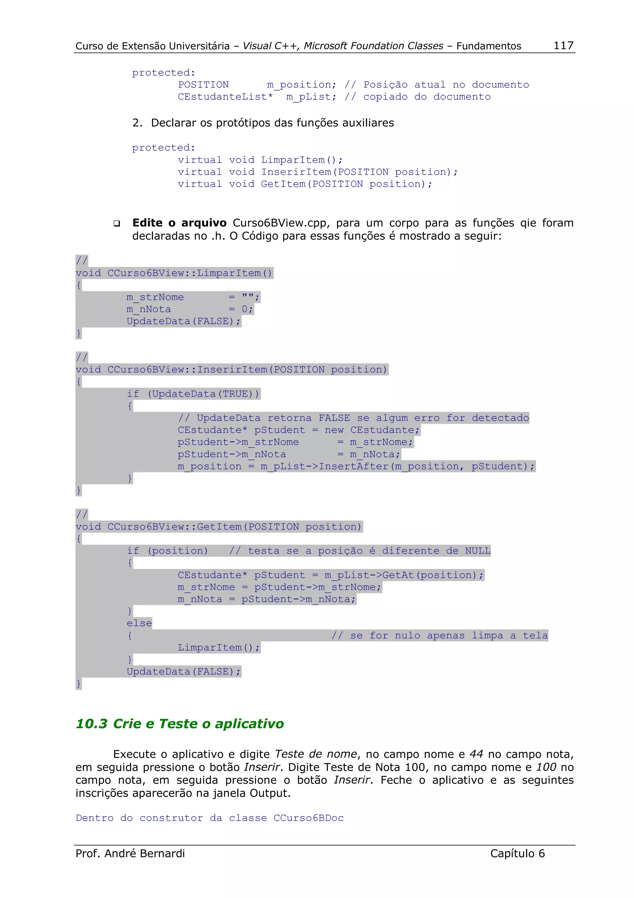 Curso de Extensão Universitária – Visual C++, Microsoft Foundation Classes – Fundamentos      117

            protected:
                   POSITION      m_position; // Posição atual no documento
                   CEstudanteList* m_pList; // copiado do documento

            2. Declarar os protótipos das funções auxiliares

            protected:
                   virtual void LimparItem();
                   virtual void InserirItem(POSITION position);
                   virtual void GetItem(POSITION position);


       !"   Edite o arquivo Curso6BView.cpp, para um corpo para as funções qie foram
            declaradas no .h. O Código para essas funções é mostrado a seguir:

//
void CCurso6BView::LimparItem()
{
        m_strNome       = "";
        m_nNota         = 0;
        UpdateData(FALSE);
}

//
void CCurso6BView::InserirItem(POSITION position)
{
        if (UpdateData(TRUE))
        {
                // UpdateData retorna FALSE se algum erro for detectado
                CEstudante* pStudent = new CEstudante;
                pStudent->m_strNome      = m_strNome;
                pStudent->m_nNota        = m_nNota;
                m_position = m_pList->InsertAfter(m_position, pStudent);
        }
}

//
void CCurso6BView::GetItem(POSITION position)
{
        if (position)   // testa se a posição é diferente de NULL
        {
                CEstudante* pStudent = m_pList->GetAt(position);
                m_strNome = pStudent->m_strNome;
                m_nNota = pStudent->m_nNota;
        }
        else
        {                               // se for nulo apenas limpa a tela
                LimparItem();
        }
        UpdateData(FALSE);
}


10.3 Crie e Teste o aplicativo

       Execute o aplicativo e digite Teste de nome, no campo nome e 44 no campo nota,
em seguida pressione o botão Inserir. Digite Teste de Nota 100, no campo nome e 100 no
campo nota, em seguida pressione o botão Inserir. Feche o aplicativo e as seguintes
inscrições aparecerão na janela Output.

Dentro do construtor da classe CCurso6BDoc


Prof. André Bernardi                                                             Capítulo 6
 