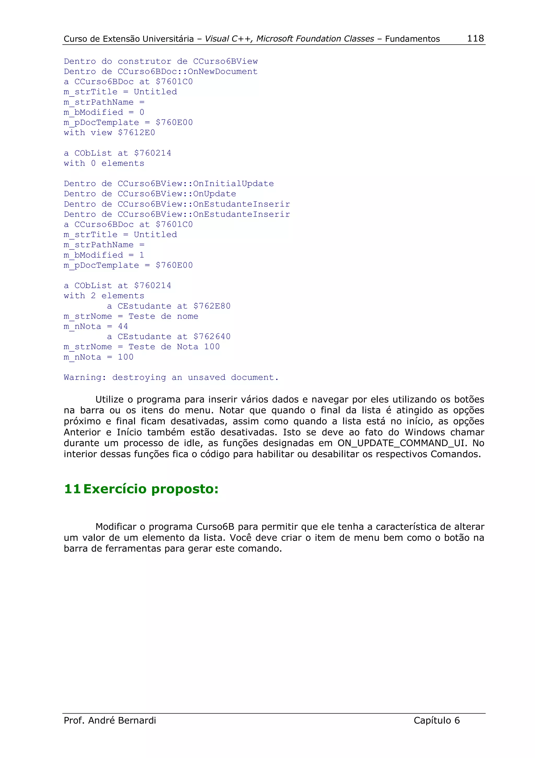 Curso de Extensão Universitária – Visual C++, Microsoft Foundation Classes – Fundamentos      118

Dentro do construtor de CCurso6BView
Dentro de CCurso6BDoc::OnNewDocument
a CCurso6BDoc at $7601C0
m_strTitle = Untitled
m_strPathName =
m_bModified = 0
m_pDocTemplate = $760E00
with view $7612E0

a CObList at $760214
with 0 elements

Dentro de CCurso6BView::OnInitialUpdate
Dentro de CCurso6BView::OnUpdate
Dentro de CCurso6BView::OnEstudanteInserir
Dentro de CCurso6BView::OnEstudanteInserir
a CCurso6BDoc at $7601C0
m_strTitle = Untitled
m_strPathName =
m_bModified = 1
m_pDocTemplate = $760E00

a CObList at $760214
with 2 elements
        a CEstudante      at $762E80
m_strNome = Teste de      nome
m_nNota = 44
        a CEstudante      at $762640
m_strNome = Teste de      Nota 100
m_nNota = 100

Warning: destroying an unsaved document.

        Utilize o programa para inserir vários dados e navegar por eles utilizando os botões
na barra ou os itens do menu. Notar que quando o final da lista é atingido as opções
próximo e final ficam desativadas, assim como quando a lista está no início, as opções
Anterior e Início também estão desativadas. Isto se deve ao fato do Windows chamar
durante um processo de idle, as funções designadas em ON_UPDATE_COMMAND_UI. No
interior dessas funções fica o código para habilitar ou desabilitar os respectivos Comandos.


11 Exercício proposto:

       Modificar o programa Curso6B para permitir que ele tenha a característica de alterar
um valor de um elemento da lista. Você deve criar o item de menu bem como o botão na
barra de ferramentas para gerar este comando.




Prof. André Bernardi                                                             Capítulo 6
 
