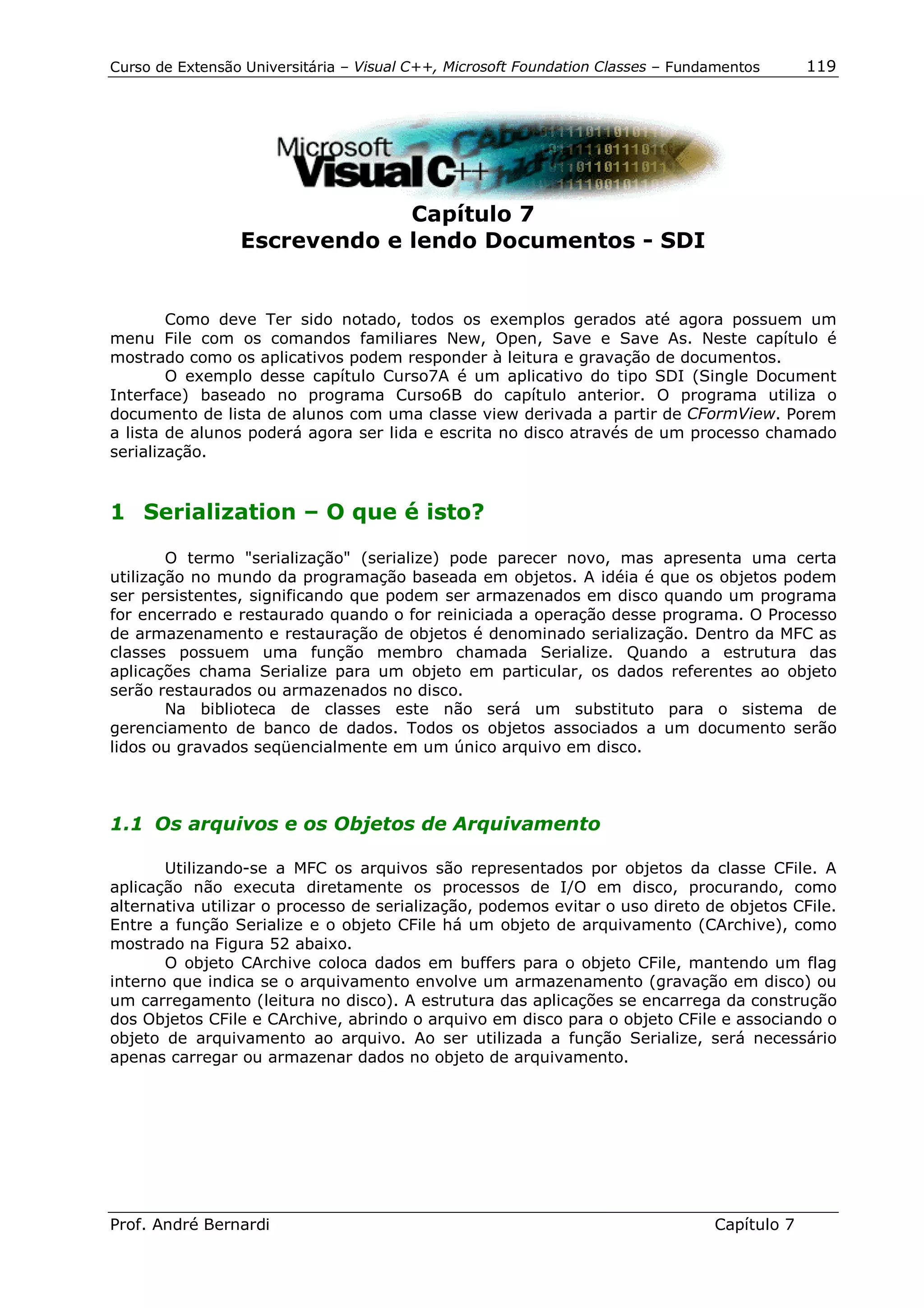 Curso de Extensão Universitária – Visual C++, Microsoft Foundation Classes – Fundamentos      119




                              Capítulo 7
                 Escrevendo e lendo Documentos - SDI


        Como deve Ter sido notado, todos os exemplos gerados até agora possuem um
menu File com os comandos familiares New, Open, Save e Save As. Neste capítulo é
mostrado como os aplicativos podem responder à leitura e gravação de documentos.
        O exemplo desse capítulo Curso7A é um aplicativo do tipo SDI (Single Document
Interface) baseado no programa Curso6B do capítulo anterior. O programa utiliza o
documento de lista de alunos com uma classe view derivada a partir de CFormView. Porem
a lista de alunos poderá agora ser lida e escrita no disco através de um processo chamado
serialização.


1 Serialization – O que é isto?

        O termo "serialização" (serialize) pode parecer novo, mas apresenta uma certa
utilização no mundo da programação baseada em objetos. A idéia é que os objetos podem
ser persistentes, significando que podem ser armazenados em disco quando um programa
for encerrado e restaurado quando o for reiniciada a operação desse programa. O Processo
de armazenamento e restauração de objetos é denominado serialização. Dentro da MFC as
classes possuem uma função membro chamada Serialize. Quando a estrutura das
aplicações chama Serialize para um objeto em particular, os dados referentes ao objeto
serão restaurados ou armazenados no disco.
        Na biblioteca de classes este não será um substituto para o sistema de
gerenciamento de banco de dados. Todos os objetos associados a um documento serão
lidos ou gravados seqüencialmente em um único arquivo em disco.



1.1 Os arquivos e os Objetos de Arquivamento

       Utilizando-se a MFC os arquivos são representados por objetos da classe CFile. A
aplicação não executa diretamente os processos de I/O em disco, procurando, como
alternativa utilizar o processo de serialização, podemos evitar o uso direto de objetos CFile.
Entre a função Serialize e o objeto CFile há um objeto de arquivamento (CArchive), como
mostrado na Figura 52 abaixo.
       O objeto CArchive coloca dados em buffers para o objeto CFile, mantendo um flag
interno que indica se o arquivamento envolve um armazenamento (gravação em disco) ou
um carregamento (leitura no disco). A estrutura das aplicações se encarrega da construção
dos Objetos CFile e CArchive, abrindo o arquivo em disco para o objeto CFile e associando o
objeto de arquivamento ao arquivo. Ao ser utilizada a função Serialize, será necessário
apenas carregar ou armazenar dados no objeto de arquivamento.




Prof. André Bernardi                                                             Capítulo 7
 