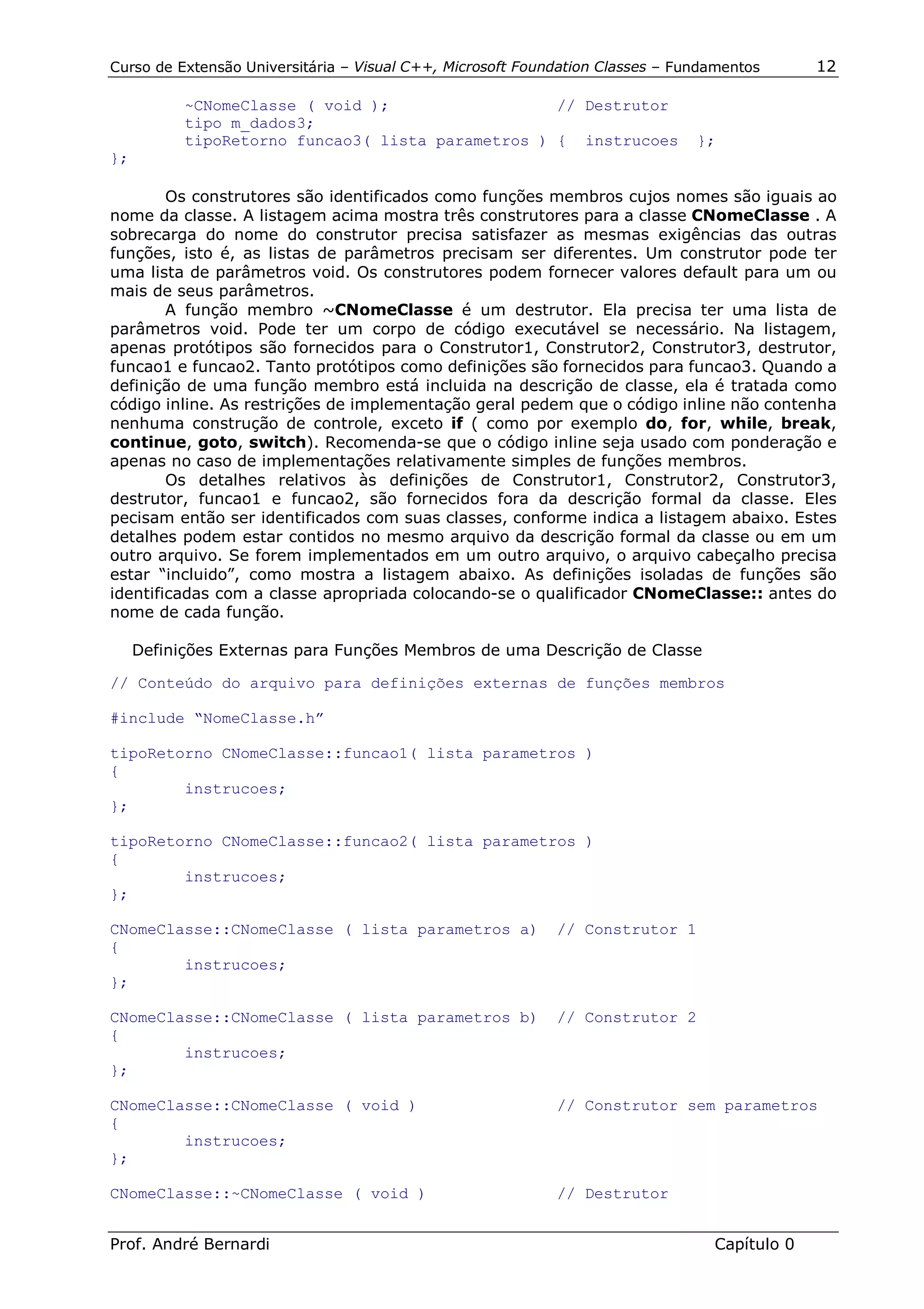 Curso de Extensão Universitária – Visual C++, Microsoft Foundation Classes – Fundamentos      12

           ~CNomeClasse ( void );                  // Destrutor
           tipo m_dados3;
           tipoRetorno funcao3( lista parametros ) { instrucoes                };
};

        Os construtores são identificados como funções membros cujos nomes são iguais ao
nome da classe. A listagem acima mostra três construtores para a classe CNomeClasse . A
sobrecarga do nome do construtor precisa satisfazer as mesmas exigências das outras
funções, isto é, as listas de parâmetros precisam ser diferentes. Um construtor pode ter
uma lista de parâmetros void. Os construtores podem fornecer valores default para um ou
mais de seus parâmetros.
        A função membro ~CNomeClasse é um destrutor. Ela precisa ter uma lista de
parâmetros void. Pode ter um corpo de código executável se necessário. Na listagem,
apenas protótipos são fornecidos para o Construtor1, Construtor2, Construtor3, destrutor,
funcao1 e funcao2. Tanto protótipos como definições são fornecidos para funcao3. Quando a
definição de uma função membro está incluida na descrição de classe, ela é tratada como
código inline. As restrições de implementação geral pedem que o código inline não contenha
nenhuma construção de controle, exceto if ( como por exemplo do, for, while, break,
continue, goto, switch). Recomenda-se que o código inline seja usado com ponderação e
apenas no caso de implementações relativamente simples de funções membros.
        Os detalhes relativos às definições de Construtor1, Construtor2, Construtor3,
destrutor, funcao1 e funcao2, são fornecidos fora da descrição formal da classe. Eles
pecisam então ser identificados com suas classes, conforme indica a listagem abaixo. Estes
detalhes podem estar contidos no mesmo arquivo da descrição formal da classe ou em um
outro arquivo. Se forem implementados em um outro arquivo, o arquivo cabeçalho precisa
estar “incluido”, como mostra a listagem abaixo. As definições isoladas de funções são
identificadas com a classe apropriada colocando-se o qualificador CNomeClasse:: antes do
nome de cada função.

     Definições Externas para Funções Membros de uma Descrição de Classe

// Conteúdo do arquivo para definições externas de funções membros

#include “NomeClasse.h”

tipoRetorno CNomeClasse::funcao1( lista parametros )
{
        instrucoes;
};

tipoRetorno CNomeClasse::funcao2( lista parametros )
{
        instrucoes;
};

CNomeClasse::CNomeClasse ( lista parametros a)              // Construtor 1
{
        instrucoes;
};

CNomeClasse::CNomeClasse ( lista parametros b)              // Construtor 2
{
        instrucoes;
};

CNomeClasse::CNomeClasse ( void )                           // Construtor sem parametros
{
        instrucoes;
};

CNomeClasse::~CNomeClasse ( void )                          // Destrutor


Prof. André Bernardi                                                             Capítulo 0
 