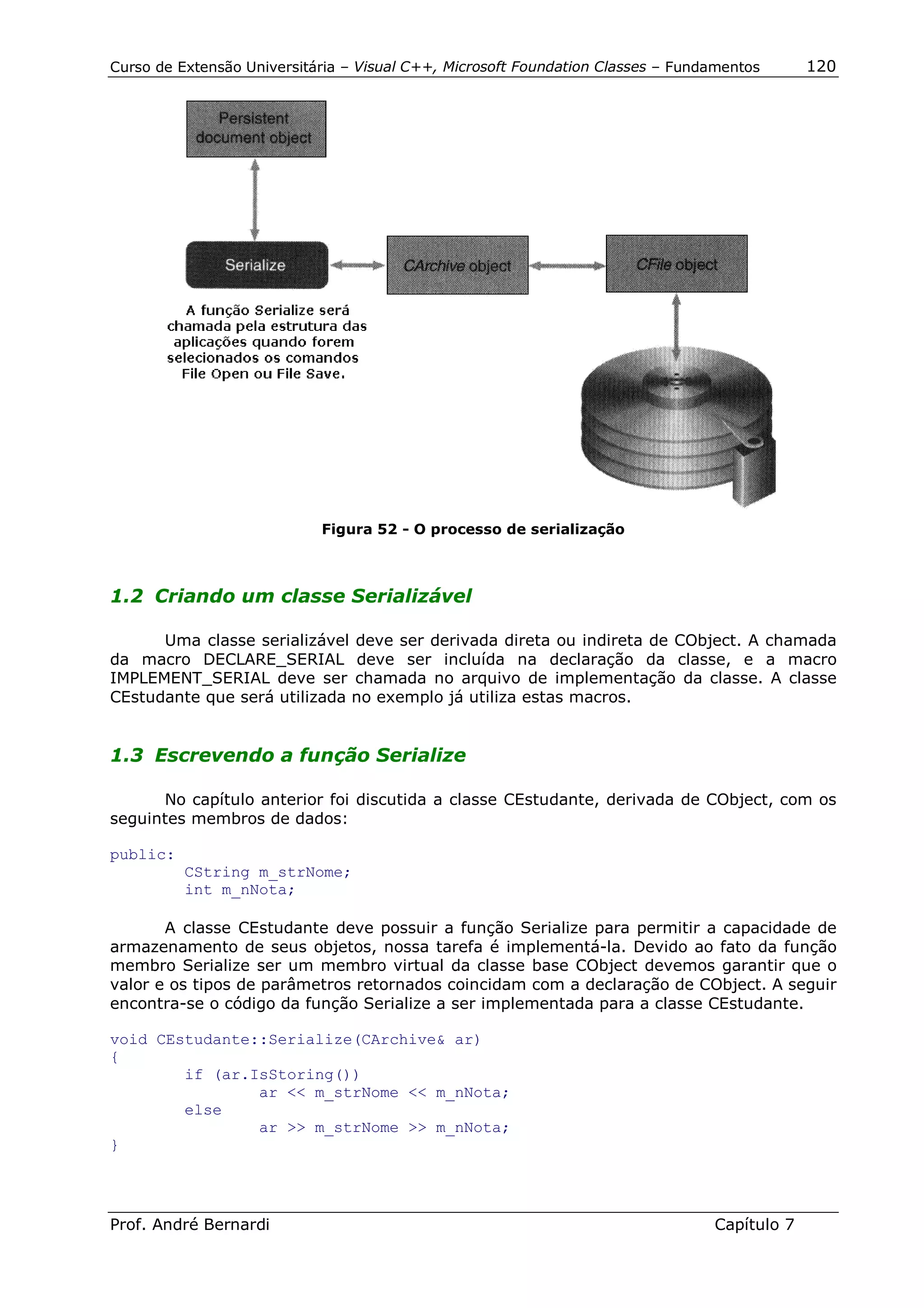 Curso de Extensão Universitária – Visual C++, Microsoft Foundation Classes – Fundamentos      120




                            Figura 52 - O processo de serialização



1.2 Criando um classe Serializável

      Uma classe serializável deve ser derivada direta ou indireta de CObject. A chamada
da macro DECLARE_SERIAL deve ser incluída na declaração da classe, e a macro
IMPLEMENT_SERIAL deve ser chamada no arquivo de implementação da classe. A classe
CEstudante que será utilizada no exemplo já utiliza estas macros.


1.3 Escrevendo a função Serialize

      No capítulo anterior foi discutida a classe CEstudante, derivada de CObject, com os
seguintes membros de dados:

public:
          CString m_strNome;
          int m_nNota;

       A classe CEstudante deve possuir a função Serialize para permitir a capacidade de
armazenamento de seus objetos, nossa tarefa é implementá-la. Devido ao fato da função
membro Serialize ser um membro virtual da classe base CObject devemos garantir que o
valor e os tipos de parâmetros retornados coincidam com a declaração de CObject. A seguir
encontra-se o código da função Serialize a ser implementada para a classe CEstudante.

void CEstudante::Serialize(CArchive& ar)
{
        if (ar.IsStoring())
                ar << m_strNome << m_nNota;
        else
                ar >> m_strNome >> m_nNota;
}




Prof. André Bernardi                                                             Capítulo 7
 