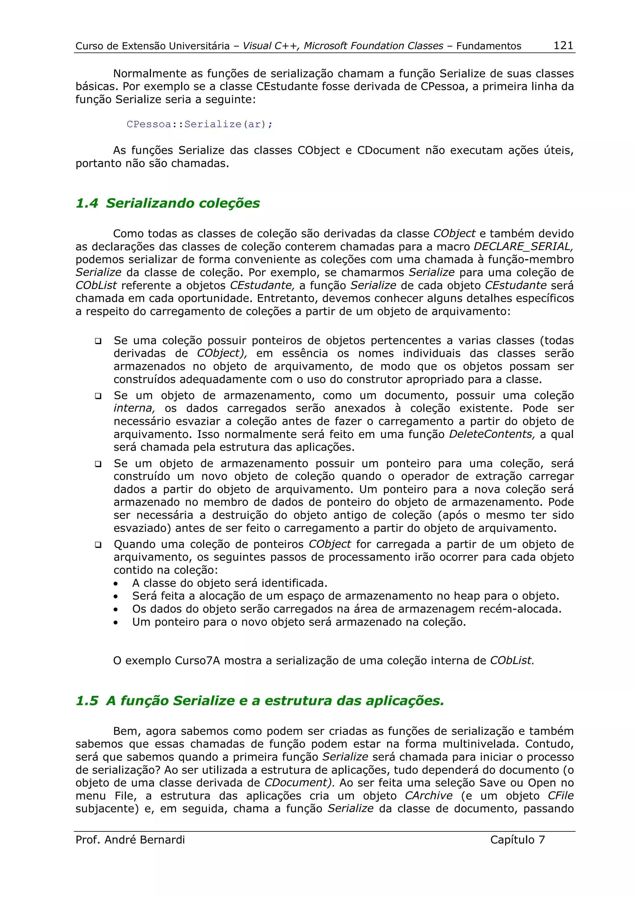 Curso de Extensão Universitária – Visual C++, Microsoft Foundation Classes – Fundamentos      121

       Normalmente as funções de serialização chamam a função Serialize de suas classes
básicas. Por exemplo se a classe CEstudante fosse derivada de CPessoa, a primeira linha da
função Serialize seria a seguinte:

          CPessoa::Serialize(ar);

       As funções Serialize das classes CObject e CDocument não executam ações úteis,
portanto não são chamadas.


1.4 Serializando coleções

        Como todas as classes de coleção são derivadas da classe CObject e também devido
as declarações das classes de coleção conterem chamadas para a macro DECLARE_SERIAL,
podemos serializar de forma conveniente as coleções com uma chamada à função-membro
Serialize da classe de coleção. Por exemplo, se chamarmos Serialize para uma coleção de
CObList referente a objetos CEstudante, a função Serialize de cada objeto CEstudante será
chamada em cada oportunidade. Entretanto, devemos conhecer alguns detalhes específicos
a respeito do carregamento de coleções a partir de um objeto de arquivamento:

   !" Se uma coleção possuir ponteiros de objetos pertencentes a varias classes (todas
      derivadas de CObject), em essência os nomes individuais das classes serão
      armazenados no objeto de arquivamento, de modo que os objetos possam ser
      construídos adequadamente com o uso do construtor apropriado para a classe.
   !" Se um objeto de armazenamento, como um documento, possuir uma coleção
      interna, os dados carregados serão anexados à coleção existente. Pode ser
      necessário esvaziar a coleção antes de fazer o carregamento a partir do objeto de
      arquivamento. Isso normalmente será feito em uma função DeleteContents, a qual
      será chamada pela estrutura das aplicações.
   !" Se um objeto de armazenamento possuir um ponteiro para uma coleção, será
      construído um novo objeto de coleção quando o operador de extração carregar
      dados a partir do objeto de arquivamento. Um ponteiro para a nova coleção será
      armazenado no membro de dados de ponteiro do objeto de armazenamento. Pode
      ser necessária a destruição do objeto antigo de coleção (após o mesmo ter sido
      esvaziado) antes de ser feito o carregamento a partir do objeto de arquivamento.
   !" Quando uma coleção de ponteiros CObject for carregada a partir de um objeto de
      arquivamento, os seguintes passos de processamento irão ocorrer para cada objeto
      contido na coleção:
      • A classe do objeto será identificada.
      • Será feita a alocação de um espaço de armazenamento no heap para o objeto.
      • Os dados do objeto serão carregados na área de armazenagem recém-alocada.
      • Um ponteiro para o novo objeto será armazenado na coleção.


        O exemplo Curso7A mostra a serialização de uma coleção interna de CObList.


1.5 A função Serialize e a estrutura das aplicações.

       Bem, agora sabemos como podem ser criadas as funções de serialização e também
sabemos que essas chamadas de função podem estar na forma multinivelada. Contudo,
será que sabemos quando a primeira função Serialize será chamada para iniciar o processo
de serialização? Ao ser utilizada a estrutura de aplicações, tudo dependerá do documento (o
objeto de uma classe derivada de CDocument). Ao ser feita uma seleção Save ou Open no
menu File, a estrutura das aplicações cria um objeto CArchive (e um objeto CFile
subjacente) e, em seguida, chama a função Serialize da classe de documento, passando

Prof. André Bernardi                                                             Capítulo 7
 