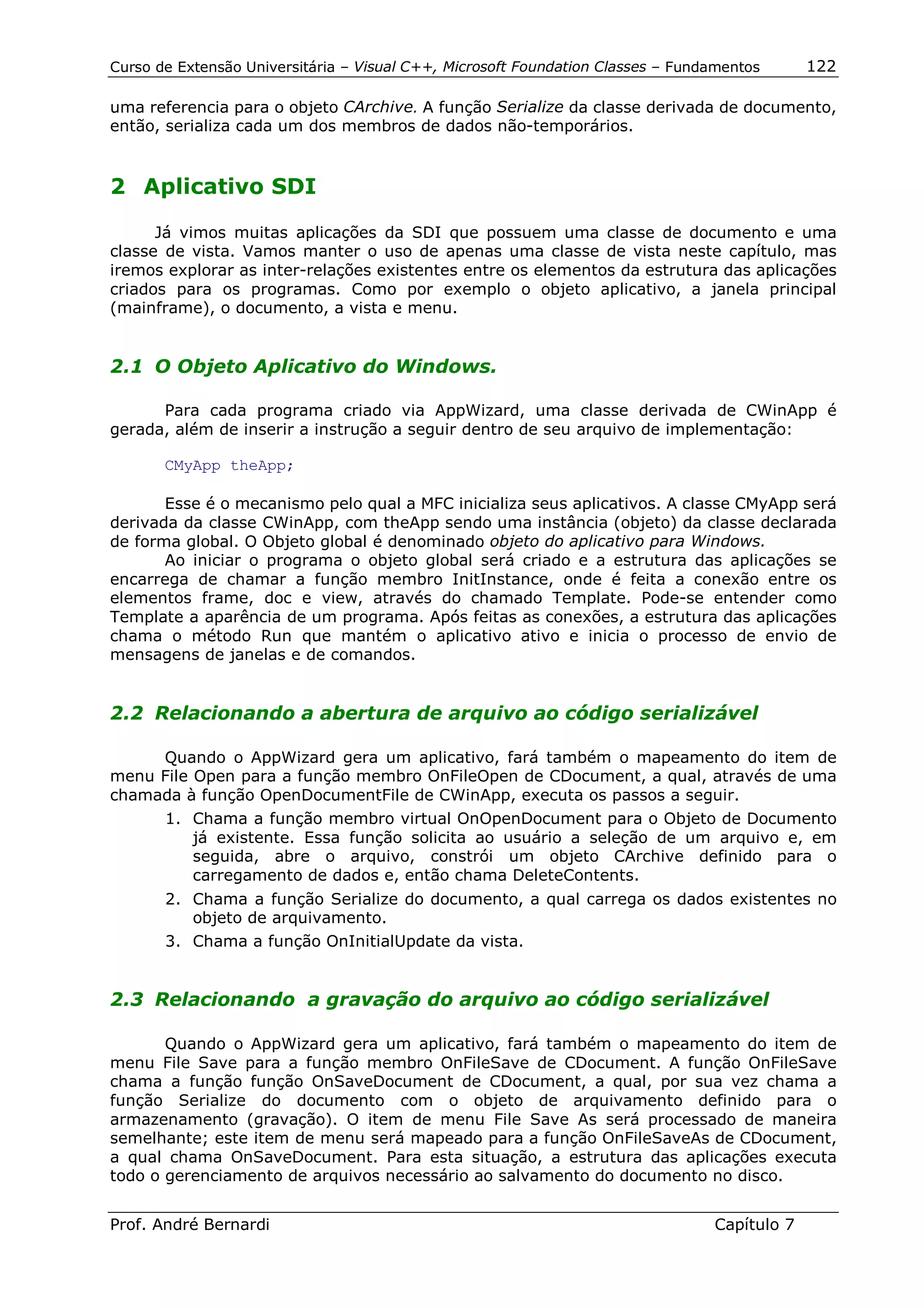 Curso de Extensão Universitária – Visual C++, Microsoft Foundation Classes – Fundamentos      122

uma referencia para o objeto CArchive. A função Serialize da classe derivada de documento,
então, serializa cada um dos membros de dados não-temporários.


2 Aplicativo SDI

      Já vimos muitas aplicações da SDI que possuem uma classe de documento e uma
classe de vista. Vamos manter o uso de apenas uma classe de vista neste capítulo, mas
iremos explorar as inter-relações existentes entre os elementos da estrutura das aplicações
criados para os programas. Como por exemplo o objeto aplicativo, a janela principal
(mainframe), o documento, a vista e menu.


2.1 O Objeto Aplicativo do Windows.

      Para cada programa criado via AppWizard, uma classe derivada de CWinApp é
gerada, além de inserir a instrução a seguir dentro de seu arquivo de implementação:

       CMyApp theApp;

       Esse é o mecanismo pelo qual a MFC inicializa seus aplicativos. A classe CMyApp será
derivada da classe CWinApp, com theApp sendo uma instância (objeto) da classe declarada
de forma global. O Objeto global é denominado objeto do aplicativo para Windows.
       Ao iniciar o programa o objeto global será criado e a estrutura das aplicações se
encarrega de chamar a função membro InitInstance, onde é feita a conexão entre os
elementos frame, doc e view, através do chamado Template. Pode-se entender como
Template a aparência de um programa. Após feitas as conexões, a estrutura das aplicações
chama o método Run que mantém o aplicativo ativo e inicia o processo de envio de
mensagens de janelas e de comandos.


2.2 Relacionando a abertura de arquivo ao código serializável

     Quando o AppWizard gera um aplicativo, fará também o mapeamento do item de
menu File Open para a função membro OnFileOpen de CDocument, a qual, através de uma
chamada à função OpenDocumentFile de CWinApp, executa os passos a seguir.
       1. Chama a função membro virtual OnOpenDocument para o Objeto de Documento
          já existente. Essa função solicita ao usuário a seleção de um arquivo e, em
          seguida, abre o arquivo, constrói um objeto CArchive definido para o
          carregamento de dados e, então chama DeleteContents.
       2. Chama a função Serialize do documento, a qual carrega os dados existentes no
          objeto de arquivamento.
       3. Chama a função OnInitialUpdate da vista.


2.3 Relacionando a gravação do arquivo ao código serializável

       Quando o AppWizard gera um aplicativo, fará também o mapeamento do item de
menu File Save para a função membro OnFileSave de CDocument. A função OnFileSave
chama a função função OnSaveDocument de CDocument, a qual, por sua vez chama a
função Serialize do documento com o objeto de arquivamento definido para o
armazenamento (gravação). O item de menu File Save As será processado de maneira
semelhante; este item de menu será mapeado para a função OnFileSaveAs de CDocument,
a qual chama OnSaveDocument. Para esta situação, a estrutura das aplicações executa
todo o gerenciamento de arquivos necessário ao salvamento do documento no disco.


Prof. André Bernardi                                                             Capítulo 7
 