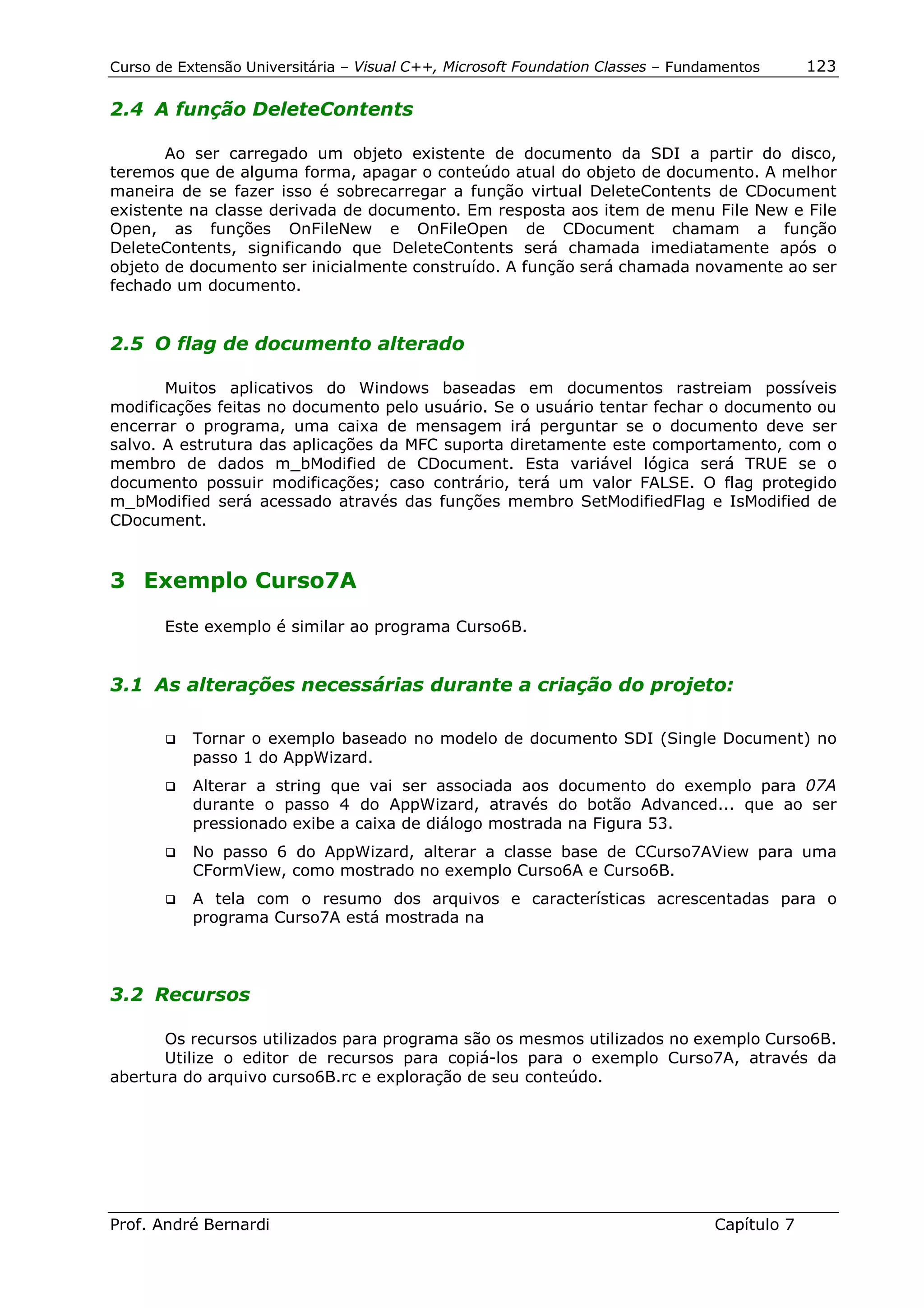 Curso de Extensão Universitária – Visual C++, Microsoft Foundation Classes – Fundamentos      123

2.4 A função DeleteContents

       Ao ser carregado um objeto existente de documento da SDI a partir do disco,
teremos que de alguma forma, apagar o conteúdo atual do objeto de documento. A melhor
maneira de se fazer isso é sobrecarregar a função virtual DeleteContents de CDocument
existente na classe derivada de documento. Em resposta aos item de menu File New e File
Open, as funções OnFileNew e OnFileOpen de CDocument chamam a função
DeleteContents, significando que DeleteContents será chamada imediatamente após o
objeto de documento ser inicialmente construído. A função será chamada novamente ao ser
fechado um documento.


2.5 O flag de documento alterado

       Muitos aplicativos do Windows baseadas em documentos rastreiam possíveis
modificações feitas no documento pelo usuário. Se o usuário tentar fechar o documento ou
encerrar o programa, uma caixa de mensagem irá perguntar se o documento deve ser
salvo. A estrutura das aplicações da MFC suporta diretamente este comportamento, com o
membro de dados m_bModified de CDocument. Esta variável lógica será TRUE se o
documento possuir modificações; caso contrário, terá um valor FALSE. O flag protegido
m_bModified será acessado através das funções membro SetModifiedFlag e IsModified de
CDocument.


3 Exemplo Curso7A

       Este exemplo é similar ao programa Curso6B.


3.1 As alterações necessárias durante a criação do projeto:

       !"   Tornar o exemplo baseado no modelo de documento SDI (Single Document) no
            passo 1 do AppWizard.
       !"   Alterar a string que vai ser associada aos documento do exemplo para 07A
            durante o passo 4 do AppWizard, através do botão Advanced... que ao ser
            pressionado exibe a caixa de diálogo mostrada na Figura 53.
       !"   No passo 6 do AppWizard, alterar a classe base de CCurso7AView para uma
            CFormView, como mostrado no exemplo Curso6A e Curso6B.
       !"   A tela com o resumo dos arquivos e características acrescentadas para o
            programa Curso7A está mostrada na



3.2 Recursos

      Os recursos utilizados para programa são os mesmos utilizados no exemplo Curso6B.
      Utilize o editor de recursos para copiá-los para o exemplo Curso7A, através da
abertura do arquivo curso6B.rc e exploração de seu conteúdo.




Prof. André Bernardi                                                             Capítulo 7
 