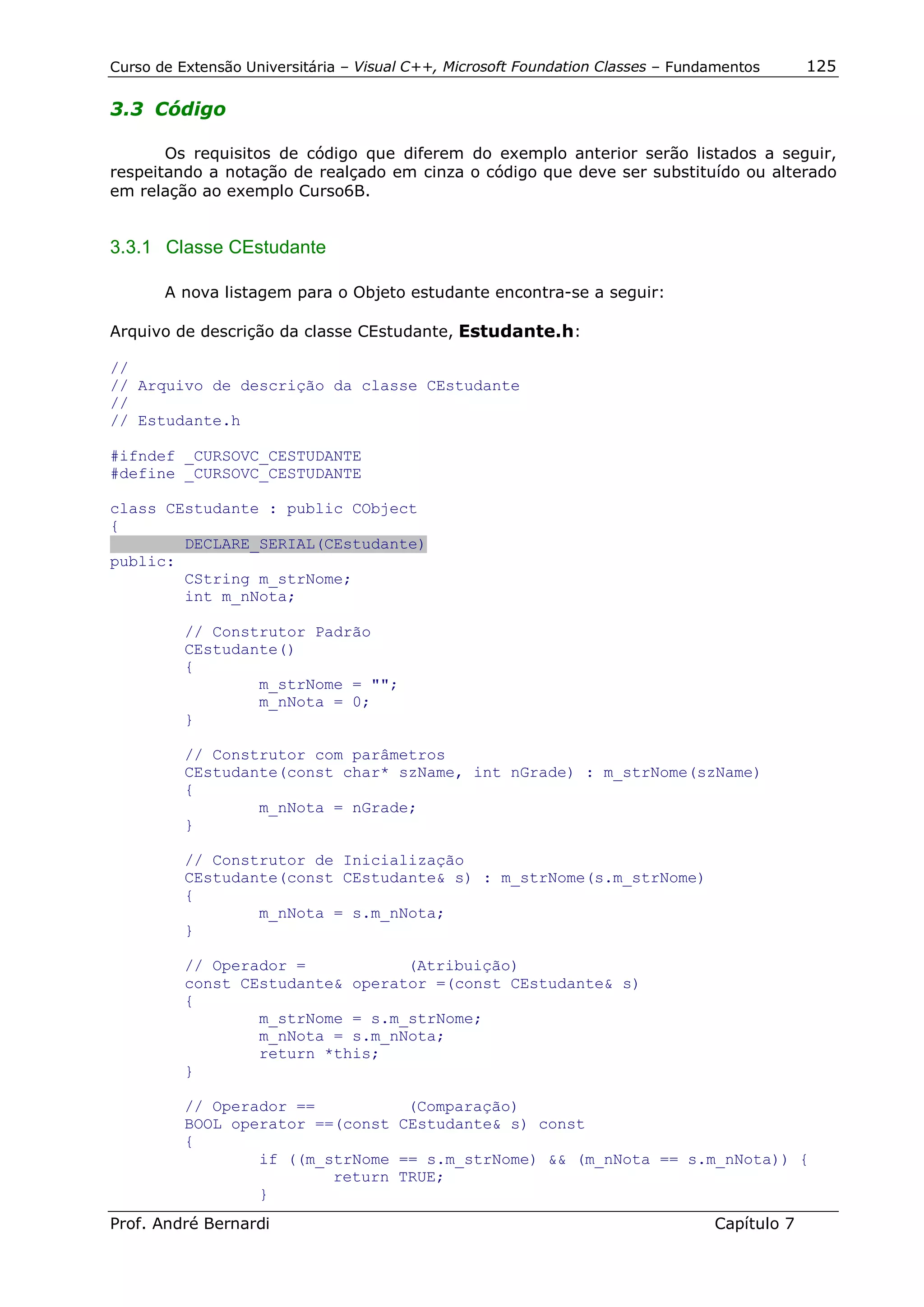 Curso de Extensão Universitária – Visual C++, Microsoft Foundation Classes – Fundamentos      125

3.3 Código

       Os requisitos de código que diferem do exemplo anterior serão listados a seguir,
respeitando a notação de realçado em cinza o código que deve ser substituído ou alterado
em relação ao exemplo Curso6B.


3.3.1 Classe CEstudante

       A nova listagem para o Objeto estudante encontra-se a seguir:

Arquivo de descrição da classe CEstudante, Estudante.h:

//
// Arquivo de descrição da classe CEstudante
//
// Estudante.h

#ifndef _CURSOVC_CESTUDANTE
#define _CURSOVC_CESTUDANTE

class CEstudante : public CObject
{
        DECLARE_SERIAL(CEstudante)
public:
        CString m_strNome;
        int m_nNota;

          // Construtor Padrão
          CEstudante()
          {
                  m_strNome = "";
                  m_nNota = 0;
          }

          // Construtor com parâmetros
          CEstudante(const char* szName, int nGrade) : m_strNome(szName)
          {
                  m_nNota = nGrade;
          }

          // Construtor de Inicialização
          CEstudante(const CEstudante& s) : m_strNome(s.m_strNome)
          {
                  m_nNota = s.m_nNota;
          }

          // Operador =           (Atribuição)
          const CEstudante& operator =(const CEstudante& s)
          {
                  m_strNome = s.m_strNome;
                  m_nNota = s.m_nNota;
                  return *this;
          }

          // Operador ==          (Comparação)
          BOOL operator ==(const CEstudante& s) const
          {
                  if ((m_strNome == s.m_strNome) && (m_nNota == s.m_nNota)) {
                          return TRUE;
                  }
Prof. André Bernardi                                                             Capítulo 7
 
