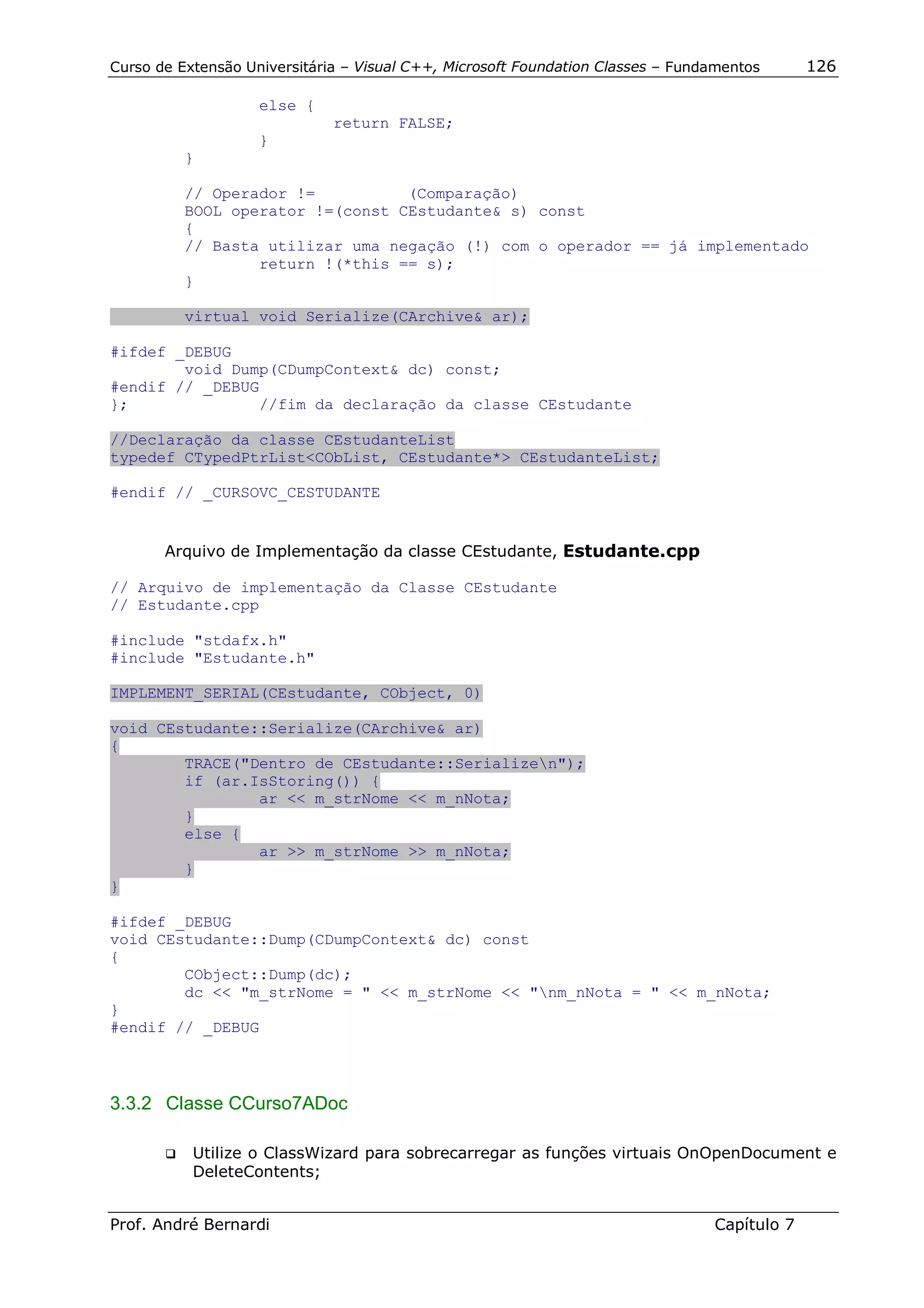 Curso de Extensão Universitária – Visual C++, Microsoft Foundation Classes – Fundamentos      126

                    else {
                              return FALSE;
                    }
          }

          // Operador !=          (Comparação)
          BOOL operator !=(const CEstudante& s) const
          {
          // Basta utilizar uma negação (!) com o operador == já implementado
                  return !(*this == s);
          }

          virtual void Serialize(CArchive& ar);

#ifdef _DEBUG
        void Dump(CDumpContext& dc) const;
#endif // _DEBUG
};              //fim da declaração da classe CEstudante

//Declaração da classe CEstudanteList
typedef CTypedPtrList<CObList, CEstudante*> CEstudanteList;

#endif // _CURSOVC_CESTUDANTE


       Arquivo de Implementação da classe CEstudante, Estudante.cpp

// Arquivo de implementação da Classe CEstudante
// Estudante.cpp

#include "stdafx.h"
#include "Estudante.h"

IMPLEMENT_SERIAL(CEstudante, CObject, 0)

void CEstudante::Serialize(CArchive& ar)
{
        TRACE("Dentro de CEstudante::Serializen");
        if (ar.IsStoring()) {
                ar << m_strNome << m_nNota;
        }
        else {
                ar >> m_strNome >> m_nNota;
        }
}

#ifdef _DEBUG
void CEstudante::Dump(CDumpContext& dc) const
{
        CObject::Dump(dc);
        dc << "m_strNome = " << m_strNome << "nm_nNota = " << m_nNota;
}
#endif // _DEBUG



3.3.2 Classe CCurso7ADoc

       !"   Utilize o ClassWizard para sobrecarregar as funções virtuais OnOpenDocument e
            DeleteContents;


Prof. André Bernardi                                                             Capítulo 7
 