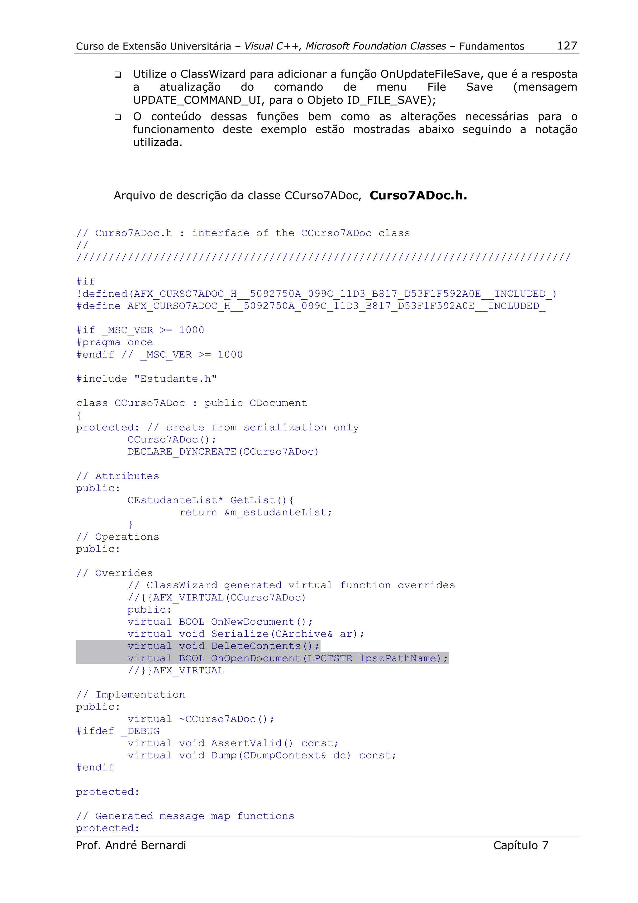 Curso de Extensão Universitária – Visual C++, Microsoft Foundation Classes – Fundamentos      127

       !"   Utilize o ClassWizard para adicionar a função OnUpdateFileSave, que é a resposta
            a     atualização   do    comando       de   menu    File   Save    (mensagem
            UPDATE_COMMAND_UI, para o Objeto ID_FILE_SAVE);
       !"   O conteúdo dessas funções bem como as alterações necessárias para o
            funcionamento deste exemplo estão mostradas abaixo seguindo a notação
            utilizada.



       Arquivo de descrição da classe CCurso7ADoc, Curso7ADoc.h.


// Curso7ADoc.h : interface of the CCurso7ADoc class
//
/////////////////////////////////////////////////////////////////////////////

#if
!defined(AFX_CURSO7ADOC_H__5092750A_099C_11D3_B817_D53F1F592A0E__INCLUDED_)
#define AFX_CURSO7ADOC_H__5092750A_099C_11D3_B817_D53F1F592A0E__INCLUDED_

#if _MSC_VER >= 1000
#pragma once
#endif // _MSC_VER >= 1000

#include "Estudante.h"

class CCurso7ADoc : public CDocument
{
protected: // create from serialization only
        CCurso7ADoc();
        DECLARE_DYNCREATE(CCurso7ADoc)

// Attributes
public:
        CEstudanteList* GetList(){
                return &m_estudanteList;
        }
// Operations
public:

// Overrides
        // ClassWizard generated virtual function overrides
        //{{AFX_VIRTUAL(CCurso7ADoc)
        public:
        virtual BOOL OnNewDocument();
        virtual void Serialize(CArchive& ar);
        virtual void DeleteContents();
        virtual BOOL OnOpenDocument(LPCTSTR lpszPathName);
        //}}AFX_VIRTUAL

// Implementation
public:
        virtual ~CCurso7ADoc();
#ifdef _DEBUG
        virtual void AssertValid() const;
        virtual void Dump(CDumpContext& dc) const;
#endif

protected:

// Generated message map functions
protected:
Prof. André Bernardi                                                             Capítulo 7
 